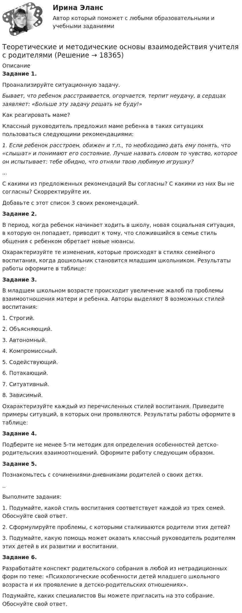      
          Описание
          Задание 1.Проанализируйте ситуационную задачу.Бывает, что ребенок расстраивается, огорчается, терпит неудачу, в сердцах заявляет: «Больше эту задачу решать не буду!»Как реагировать маме?Классный руководитель предложил маме ребенка в таких ситуациях пользоваться следующими рекомендациями:1. Если ребенок расстроен, обижен и т.п., то необходимо дать ему понять, что «слышат» и понимают его состояние. Лучше назвать словом то чувство, которое он испытывает: тебе обидно, что отняли твою любимую игрушку?...С какими из предложенных рекомендаций Вы согласны? С какими из них Вы не согласны? Скорректируйте их.Добавьте с этот список 3 своих рекомендаций.Задание 2.В период, когда ребенок начинает ходить в школу, новая социальная ситуация, в которую он попадает, приводит к тому, что сложившийся в семье стиль общения с ребенком обретает новые нюансы.Охарактеризуйте те изменения, которые происходят в стилях семейного воспитания, когда дошкольник становится младшим школьником. Результаты работы оформите в таблице:Задание 3.В младшем школьном возрасте происходит увеличение жалоб па проблемы взаимоотношения матери и ребенка. Авторы выделяют 8 возможных стилей воспитания:1. Строгий.2. Объясняющий.3. Автономный.4. Компромиссный.5. Содействующий.6. Потакающий.7. Ситуативный.8. Зависимый.Охарактеризуйте каждый из перечисленных стилей воспитания. Приведите примеры ситуаций, в которых они проявляются. Результаты работы оформите в таблице:Задание 4.Подберите не менее 5-ти методик для определения особенностей детско-родительских взаимоотношений. Оформите работу следующим образом.Задание 5.Познакомьтесь с сочинениями-дневниками родителей о своих детях...Выполните задания:1. Подумайте, какой стиль воспитания соответствует каждой из трех семей. Обоснуйте свой ответ.2. Сформулируйте проблемы, с которыми сталкиваются родители этих детей?3. Подумайте, какую помощь может оказать классный руководитель родителям этих детей в их развитии и воспитании.Задание 6.Разработайте конспект родительского собрания в любой из нетрадиционных форм по теме: «Психологические особенности детей младшего школьного возраста и их проявление в детско-родительских отношениях».Подумайте, каких специалистов Вы можете пригласить на это собрание. Обоснуйте свой ответ.  
            
            
            Теоретические и методические основы взаимодействия учителя с родителямиТеоретические и методические основы взаимодействия учителя с родителямиТеоретические и методические основы взаимодействия учителя с родителямиТеоретические и методические основы взаимодействия учителя с родителямиТеоретические и методические основы взаимодействия учителя с родителямиТеоретические и методические основы взаимодействия учителя с родителями Теоретические и методические основы взаимодействия учителя с родителями Теоретические и методические основы взаимодействия воспитателя с родителями (лицами, их заменяющими) и сотрудниками дошкольной образовательной организации Практическое занятие 1. Задания 1,6  НСПКТеоретические и методические основы взаимодействия воспитателя с родителями (лицами, их заменяющими) и сотрудниками дошкольной образовательной организации  Практическое занятие 2. Задания 2-4 НСПКТеоретические и методические основы взаимодействия воспитателя с родителями НСПК ДО Тестовые вопросы к разделу 1Теоретические и методические основы взаимодействия воспитателя с родителями НСПК ДО Тестовые вопросы к разделу 2Теоретические и методические основы взаимодействия воспитателя с родителями НСПК ДО Тестовые вопросы к разделу 3Теоретические и методические основы взаимодействия воспитателя с родителями НСПК ДО Тестовые вопросы к разделу 4Теоретические и методические основы взаимодействия учителя с родителями