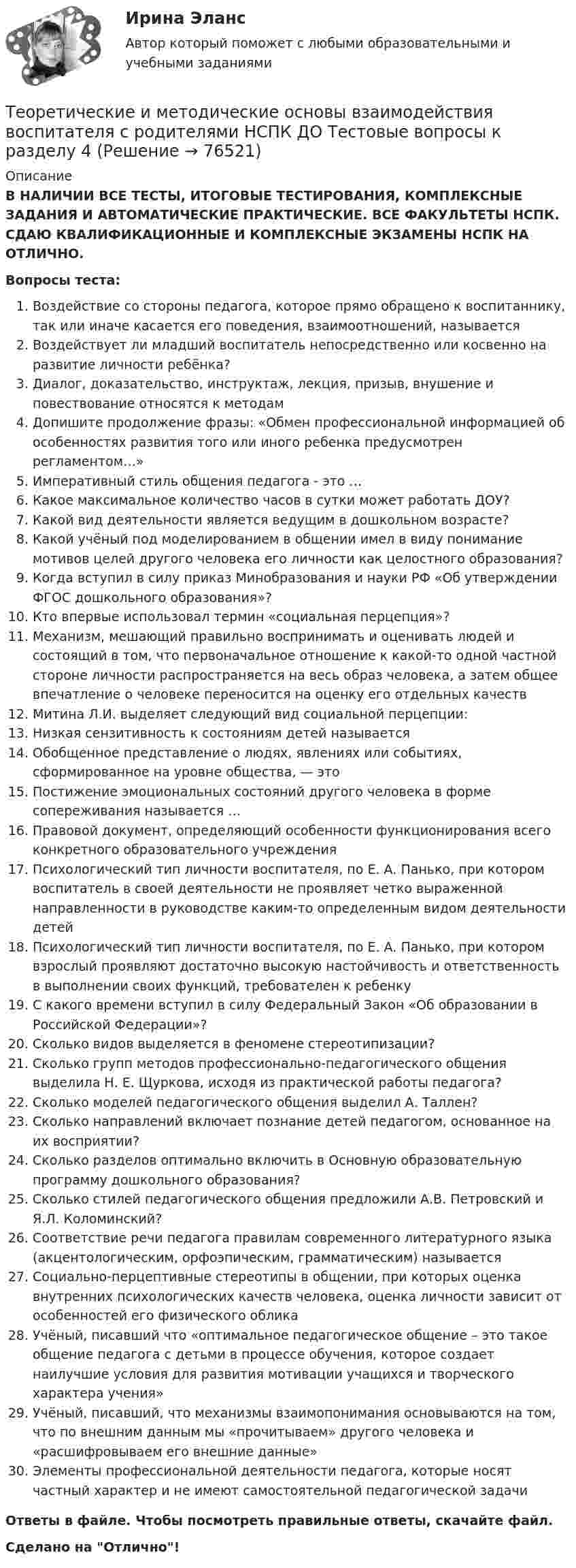      
            Описание
            В НАЛИЧИИ ВСЕ ТЕСТЫ, ИТОГОВЫЕ ТЕСТИРОВАНИЯ, КОМПЛЕКСНЫЕ ЗАДАНИЯ И АВТОМАТИЧЕСКИЕ ПРАКТИЧЕСКИЕ. ВСЕ ФАКУЛЬТЕТЫ НСПК. СДАЮ КВАЛИФИКАЦИОННЫЕ И КОМПЛЕКСНЫЕ ЭКЗАМЕНЫ НСПК НА ОТЛИЧНО.Вопросы теста:Воздействие со стороны педагога, которое прямо обращено к воспитаннику, так или иначе касается его поведения, взаимоотношений, называется Воздействует ли младший воспитатель непосредственно или косвенно на развитие личности ребёнка?Диалог, доказательство, инструктаж, лекция, призыв, внушение и повествование относятся к методамДопишите продолжение фразы: «Обмен профессиональной информацией об особенностях развития того или иного ребенка предусмотрен регламентом…»Императивный стиль общения педагога - это … Какое максимальное количество часов в сутки может работать ДОУ? Какой вид деятельности является ведущим в дошкольном возрасте?Какой учёный под моделированием в общении имел в виду понимание мотивов целей другого человека его личности как целостного образования? Когда вступил в силу приказ Минобразования и науки РФ «Об утверждении ФГОС дошкольного образования»?Кто впервые использовал термин «социальная перцепция»? Механизм, мешающий правильно воспринимать и оценивать людей и состоящий в том, что первоначальное отношение к какой-то одной частной стороне личности распространяется на весь образ человека, а затем общее впечатление о человеке переносится на оценку его отдельных качеств Митина Л.И. выделяет следующий вид социальной перцепции: Низкая сензитивность к состояниям детей называетсяОбобщенное представление о людях, явлениях или событиях, сформированное на уровне общества, — этоПостижение эмоциональных состояний другого человека в форме сопереживания называется … Правовой документ, определяющий особенности функционирования всего конкретного образовательного учрежденияПсихологический тип личности воспитателя, по Е. А. Панько, при котором воспитатель в своей деятельности не проявляет четко выраженной направленности в руководстве каким-то определенным видом деятельности детей Психологический тип личности воспитателя, по Е. А. Панько, при котором взрослый проявляют достаточно высокую настойчивость и ответственность в выполнении своих функций, требователен к ребенкуС какого времени вступил в силу Федеральный Закон «Об образовании в Российской Федерации»? Сколько видов выделяется в феномене стереотипизации?Сколько групп методов профессионально-педагогического общения выделила Н. Е. Щуркова, исходя из практической работы педагога? Сколько моделей педагогического общения выделил А. Таллен?Сколько направлений включает познание детей педагогом, основанное на их восприятии?Сколько разделов оптимально включить в Основную образовательную программу дошкольного образования? Сколько стилей педагогического общения предложили А.В. Петровский и Я.Л. Коломинский? Соответствие речи педагога правилам современного литературного языка (акцентологическим, орфоэпическим, грамматическим) называетсяСоциально-перцептивные стереотипы в общении, при которых оценка внутренних психологических качеств человека, оценка личности зависит от особенностей его физического облика Учёный, писавший что «оптимальное педагогическое общение – это такое общение педагога с детьми в процессе обучения, которое создает наилучшие условия для развития мотивации учащихся и творческого характера учения»Учёный, писавший, что механизмы взаимопонимания основываются на том, что по внешним данным мы «прочитываем» другого человека и «расшифровываем его внешние данные» Элементы профессиональной деятельности педагога, которые носят частный характер и не имеют самостоятельной педагогической задачи Ответы в файле. Чтобы посмотреть правильные ответы, скачайте файл.Сделано на Отлично!   
            
            
            Теоретические и методические основы взаимодействия воспитателя с родителями НСПК ДО Тестовые вопросы к разделу 3Теоретические и методические основы взаимодействия воспитателя с родителями НСПК ДО Тестовые вопросы к разделу 4Теоретические и методические основы взаимодействия учителя с родителямиТеоретические и методические основы взаимодействия учителя с родителямиТеоретические и методические основы взаимодействия учителя с родителямиТеоретические и методические основы взаимодействия учителя с родителямиТеоретические и методические основы взаимодействия учителя с родителямиТеоретические и методические основы взаимодействия воспитателя с родителями (лицами, их заменяющими) и сотрудниками дошкольной образовательной организации (ДО)  ТЕСТ-3  НСПКТеоретические и методические основы взаимодействия воспитателя с родителями (лицами, их заменяющими) и сотрудниками дошкольной образовательной организации (ДО) Тест 4Теоретические и методические основы взаимодействия воспитателя с родителями (лицами, их заменяющими) и сотрудниками дошкольной образовательной организации (ДО)  ТЕСТ-4   НСПКТеоретические и методические основы взаимодействия воспитателя с родителями (лицами, их заменяющими) и сотрудниками дошкольной образовательной организации  Практическое занятие 1. Задание 2 (филворд)  НСПКТеоретические и методические основы взаимодействия воспитателя с родителями (лицами, их заменяющими) и сотрудниками дошкольной образовательной организации Практическое занятие 1. Задания 1,6  НСПКТеоретические и методические основы взаимодействия воспитателя с родителями (лицами, их заменяющими) и сотрудниками дошкольной образовательной организации  Практическое занятие 2. Задания 2-4 НСПКТеоретические и методические основы взаимодействия воспитателя с родителями НСПК ДО Тестовые вопросы к разделу 1