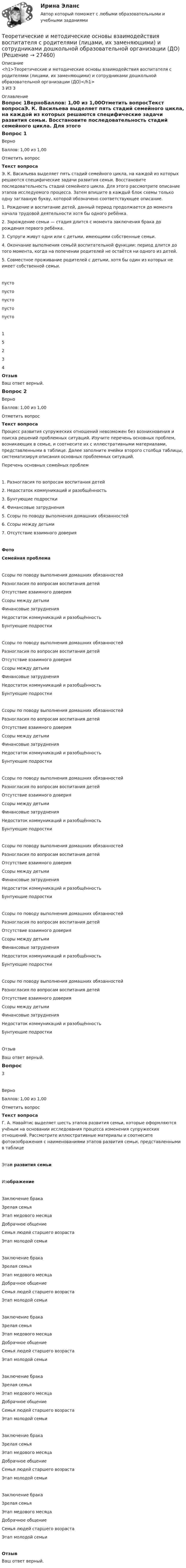      
          Описание
          <h1>Теоретические и методические основы взаимодействия воспитателя с родителями (лицами, их заменяющими) и сотрудниками дошкольной образовательной организации (ДО)</h1>3 ИЗ 3 
          Оглавление
          Вопрос 1ВерноБаллов: 1,00 из 1,00Отметить вопросТекст вопросаЭ. К. Васильева выделяет пять стадий семейного цикла, на каждой из которых решаются специфические задачи развития семьи. Восстановите последовательность стадий семейного цикла. Для этого рассмотрите описание этапов исследуемого процесса. Затем впишите в каждый блок схемы только одну заглавную букву, которой обозначено соответствующее описание.1. Рождение и воспитание детей, данный период продолжается до момента начала трудовой деятельности хотя бы одного ребёнка.2. Зарождение семьи — стадия длится с момента заключения брака до рождения первого ребёнка.3. Супруги живут одни или с детьми, имеющими собственные семьи.4. Окончание выполнения семьёй воспитательной функции: период длится до того момента, когда на попечении родителей не остаётся ни одного из детей.5. Совместное проживание родителей с детьми, хотя бы один из которых не имеет собственной семьи.пусто пусто пусто пусто пусто 15234ОтзывВаш ответ верный.Вопрос 2ВерноБаллов: 1,00 из 1,00Отметить вопросТекст вопросаПроцесс развития супружеских отношений невозможен без возникновения и поиска решений проблемных ситуаций. Изучите перечень основных проблем, возникающих в семье, и соотнесите их с иллюстративными материалами, представленными в таблице. Далее заполните ячейки второго столбца таблицы, систематизируя описания основных проблемных ситуаций.Перечень основных семейных проблем1. Разногласия по вопросам воспитания детей2. Недостаток коммуникаций и разобщённость3. Бунтующие подростки4. Финансовые затруднения5. Ссоры по поводу выполнения домашних обязанностей6. Ссоры между детьми7. Отсутствие взаимного доверияФотоСемейная проблема Ссоры по поводу выполнения домашних обязанностейРазногласия по вопросам воспитания детейОтсутствие взаимного доверияСсоры между детьмиФинансовые затрудненияНедостаток коммуникаций и разобщённостьБунтующие подростки  Ссоры по поводу выполнения домашних обязанностейРазногласия по вопросам воспитания детейОтсутствие взаимного доверияСсоры между детьмиФинансовые затрудненияНедостаток коммуникаций и разобщённостьБунтующие подростки  Ссоры по поводу выполнения домашних обязанностейРазногласия по вопросам воспитания детейОтсутствие взаимного доверияСсоры между детьмиФинансовые затрудненияНедостаток коммуникаций и разобщённостьБунтующие подростки  Ссоры по поводу выполнения домашних обязанностейРазногласия по вопросам воспитания детейОтсутствие взаимного доверияСсоры между детьмиФинансовые затрудненияНедостаток коммуникаций и разобщённостьБунтующие подростки  Ссоры по поводу выполнения домашних обязанностейРазногласия по вопросам воспитания детейОтсутствие взаимного доверияСсоры между детьмиФинансовые затрудненияНедостаток коммуникаций и разобщённостьБунтующие подростки  Ссоры по поводу выполнения домашних обязанностейРазногласия по вопросам воспитания детейОтсутствие взаимного доверияСсоры между детьмиФинансовые затрудненияНедостаток коммуникаций и разобщённостьБунтующие подростки  Ссоры по поводу выполнения домашних обязанностейРазногласия по вопросам воспитания детейОтсутствие взаимного доверияСсоры между детьмиФинансовые затрудненияНедостаток коммуникаций и разобщённостьБунтующие подростки ОтзывВаш ответ верный.Вопрос 3ВерноБаллов: 1,00 из 1,00Отметить вопросТекст вопросаГ. А. Навайтис выделяет шесть этапов развития семьи, которые оформляются учёным на основании исследования процесса изменения супружеских отношений. Рассмотрите иллюстративные материалы и соотнесите фотоизображения с наименованиями этапов развития семьи, представленными в таблице Этап развития семьиИзображение Заключение бракаЗрелая семьяЭтап медового месяцаДобрачное общениеСемья людей старшего возрастаЭтап молодой семьи   Заключение бракаЗрелая семьяЭтап медового месяцаДобрачное общениеСемья людей старшего возрастаЭтап молодой семьи   Заключение бракаЗрелая семьяЭтап медового месяцаДобрачное общениеСемья людей старшего возрастаЭтап молодой семьи   Заключение бракаЗрелая семьяЭтап медового месяцаДобрачное общениеСемья людей старшего возрастаЭтап молодой семьи   Заключение бракаЗрелая семьяЭтап медового месяцаДобрачное общениеСемья людей старшего возрастаЭтап молодой семьи   Заключение бракаЗрелая семьяЭтап медового месяцаДобрачное общениеСемья людей старшего возрастаЭтап молодой семьи  ОтзывВаш ответ верный. 
            
            
            Теоретические и методические основы взаимодействия воспитателя с родителями (лицами, их заменяющими) и сотрудниками дошкольной образовательной организации (ДО)Теоретические и методические основы взаимодействия воспитателя с родителями (лицами, их заменяющими) и сотрудниками дошкольной образовательной организации (ДО)Теоретические и методические основы взаимодействия воспитателя с родителями (лицами, их заменяющими) и сотрудниками дошкольной образовательной организации (ДО)Теоретические и методические основы взаимодействия воспитателя с родителями (лицами, их заменяющими) и сотрудниками дошкольной образовательной организации (ДО)Теоретические и методические основы взаимодействия воспитателя с родителями (лицами, их заменяющими) и сотрудниками дошкольной образовательной организации (ДО)Теоретические и методические основы взаимодействия воспитателя с родителями (лицами, их заменяющими) и сотрудниками дошкольной образовательной организации (ДО)Теоретические и методические основы взаимодействия воспитателя с родителями (лицами, их заменяющими) и сотрудниками дошкольной образовательной организации (ДО)Теоретическая часть Антикризисное управление персоналом организации Антикризисные характеристики управления персоналом. Система антикризисного управления персоналом. Антикризисная политика в управлении персоналом. Принципы антикризисного управления персоналом. Цели и принципы профсоюзного движения и его роль в антикризисном управлении.Теоретическая часть Особенности проведения процедуры банкротства «конкурсное производство». Рассмотреть содержание процедуры банкротства «конкурное производство».Теоретические аспекты повышения вовлеченности и активности персонала современных компаний. Понятие вовлеченности персоналаТеоретические аспекты проблемы особенностей выбора  копинг-стратегий у студентовТеоретические аспекты управления капиталом предприятияТеоретические вопросы: 1. Сфера действия международного частного права. Проблема «иностранного элемента» в МЧП. 2. Торговые обычаи. ИНКОТЕРМС-2000.ТЕОРЕТИЧЕСКИЕ И МЕТОДИЧЕСКИЕ ОСНОВЫ ВЗАИМОДЕЙСТВИЯ ВОСПИТАТЕЛЯ С РОДИТЕЛЯМИ И СОТРУДНИКАМИ ДОУ