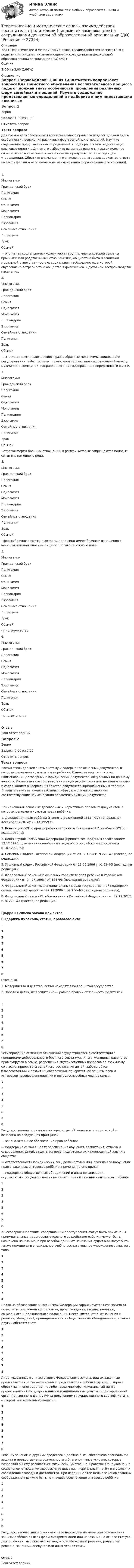      
          Описание
          <h1>Теоретические и методические основы взаимодействия воспитателя с родителями (лицами, их заменяющими) и сотрудниками дошкольной образовательной организации (ДО)</h1>Оценка3,00 из 3,00 (100%) 
          Оглавление
          Вопрос 1ВерноБаллов: 1,00 из 1,00Отметить вопросТекст вопросаДля грамотного обеспечения воспитательного процесса педагог должен знать особенности проявления различных форм семейных отношений. Изучите содержание представленных определений и подберите к ним недостающие ключевые понятия. Для этого выберите из выпадающего списка актуальное слово или словосочетание и заполните им пропуск в соответствующем утверждении. Обратите внимание, что в числе предлагаемых вариантов ответа имеются фальшответы (неверные наименования форм семейных отношений).1.  МногогамияГражданский бракПолигамияСемьяОдногамияМоногамияПолиандрияЭкзогамияСемейные отношенияПолигинияБракОбычай  — это малая социально-психологическая группа, члены которой связаны брачными или родственными отношениями, общно­стью быта и взаимной моральной ответственностью; социальная необходимость, в которой обусловлена потребностью общества в физическом и духовном воспроизводстве населения.2.  МногогамияГражданский бракПолигамияСемьяОдногамияМоногамияПолиандрияЭкзогамияСемейные отношенияПолигинияБракОбычай  — это исторически сложившиеся разнообразные механизмы социального регулирования (табу, религия, право, мораль) сексуальных отношений между мужчиной и женщиной, направлен­ного на поддержание непрерывности жизни.3.  МногогамияГражданский бракПолигамияСемьяОдногамияМоногамияПолиандрияЭкзогамияСемейные отношенияПолигинияБракОбычай  - строгая форма брачных от­ношений, в рамках которых запрещаются половые связи внутри одного рода.4.   МногогамияГражданский бракПолигамияСемьяОдногамияМоногамияПолиандрияЭкзогамияСемейные отношенияПолигинияБракОбычай  - форма брачного союза, в котором одно лицо имеет брачные отношения с несколькими или многими лица­ми противоположного пола.5.  МногогамияГражданский бракПолигамияСемьяОдногамияМоногамияПолиандрияЭкзогамияСемейные отношенияПолигинияБракОбычай  - многомужество.6.   МногогамияГражданский бракПолигамияСемьяОдногамияМоногамияПолиандрияЭкзогамияСемейные отношенияПолигинияБракОбычай  - многоженство.ОтзывВаш ответ верный.Вопрос 2ВерноБаллов: 2,00 из 2,00Отметить вопросТекст вопросаВоспитатель должен знать систему и содержание основных документов, в которых регламентируются права ребёнка. Ознакомьтесь со списком наименований договорных и юридических документов, актуальных по данному вопросу. Далее выявите соответствия между рассмотренными наименованиями и содержанием выдержек из текстов документов, предложенных в таблице. Впишите в пустые ячейки таблицы цифры, которыми обозначены соответствующие наименования регламентирующих документов.Наименования основных договорных и нормативно-правовых документов, в которых регламентируются права ребёнка:1. Декларация прав ребёнка (Принята резолюцией 1386 (XIV) Генеральной Ассамблеи ООН от 20.11.1959 г.);2. Конвенция ООН о правах ребёнка (Принята  Генеральной Ассамблеи ООН от 20.11.1989 г.);3. Конституция Российской Федерации (Принята всенародным голосованием 12.12.1993 г.; изменения одобрены в ходе общероссийского голосования 01.07.2020 г.);4. Семейный кодекс Российской Федерации от 29.12.1995 г. N 223-ФЗ (последняя редакция);5. Уголовный кодекс Российской Федерации от 13.06.1996 г. № 63-ФЗ (последняя редакция);6. Федеральный закон «Об основных гарантиях прав ребёнка в Российской Федерации» от 24.07.1998 г № 124-ФЗ (последняя редакция);7. Федеральный закон «О дополнительных мерах государственной поддержки семей, имеющих детей» от 29.12.2006 г. № 256-ФЗ (последняя редакция);8. Федеральный закон «Об образовании в Российской Федерации» от 29.12.2012 г. № 273-ФЗ (последняя редакция).Цифра из списка закона или актовВыдержка из закона, статьи, правового акта·   12345678 Статья 38.1. Материнство и детство, семья находятся под защитой государства.2. Забота о детях, их воспитание — равное право и обязанность родителей. 12345678 Регулирование семейных отношений осуществляется в соответствии с принципами добровольности брачного союза мужчины и женщины, равенства прав супругов в семье, разрешения внутрисемейных вопросов по взаимному согласию, приоритета семейного воспитания детей, заботы об их благосостоянии и развитии, обеспечения приоритетной защиты прав и интересов несовершеннолетних и нетрудоспособных членов семьи. 12345678 Государственная политика в интересах детей является приоритетной и основана на следующих принципах: — законодательное обеспечение прав ребёнка;— поддержка семьи в целях обеспечения обучения, воспитания, отдыха и оздоровления детей, защиты их прав, подготовки их к полноценной жизни в обществе; — ответственность юридических лиц, должностных лиц, граждан за нарушение прав и законных интересов ребёнка, причинение ему вреда; — поддержка общественных объединений и иных организаций, осуществляющих деятельность по защите прав и законных интересов ребёнка.   12345678  К несовершеннолетним, совершившим преступления, могут быть применены принудительные меры воспитательного воздействия либо им может быть назначено наказание, а при освобождении от наказания судом они могут быть также помещены в специальное учебно-воспитательное учреждение закрытого типа. 12345678 Право на образование в Российской Федерации гарантируется независимо от пола, расы, национальности, языка, происхождения, имущественного, социального и должностного положения, места жительства, отношения к религии, убеждений, принадлежности к общественным объединениям, а также других обстоятельств. 12345678 Лица, указанные в ,  –  настоящего Федерального закона, или их законные представители, а также законные представители ребёнка (детей)… вправе обратиться непосредственно либо через многофункциональный центр предоставления государственных и муниципальных услуг в территориальный орган Пенсионного фонда РФ за получением государственного сертификата на материнский (семейный) капитал.. 12345678 Ребёнку законом и другими средствами должна быть обеспечена специальная защита и предоставлены возможности и благоприятные условия, которые позволяли бы ему развиваться физически, умственно, нравственно, духовно и в социальном отношении здоровым; развиваться нормальным путём и в условиях соблюдения свободы и достоинства. При издании с этой целью законов главным соображением должно быть наилучшее обеспечение интересов ребёнка. 12345678 Государства-участники принимают все необходимые меры для обеспечения защиты ребёнка от всех форм дискриминации или наказания на основе статуса, деятельности, выражаемых взглядов или убеждений ребёнка, родителей ребёнка, законных опекунов или иных членов семьи.ОтзывВаш ответ верный. 
            
            
            Теоретические и методические основы взаимодействия воспитателя с родителями (лицами, их заменяющими) и сотрудниками дошкольной образовательной организации (ДО)Теоретические и методические основы взаимодействия воспитателя с родителями (лицами, их заменяющими) и сотрудниками дошкольной образовательной организации (ДО)Теоретические и методические основы взаимодействия воспитателя с родителями (лицами, их заменяющими) и сотрудниками дошкольной образовательной организации (ДО)25 ИЗ 25Теоретические и методические основы взаимодействия воспитателя с родителями (лицами, их заменяющими) и сотрудниками дошкольной образовательной организации (ДО) Практическое занятие 3. Задания 1,2,6  НСПКТеоретические и методические основы взаимодействия воспитателя с родителями (лицами, их заменяющими) и сотрудниками дошкольной образовательной организации (ДО) Практическое занятие 5  НСПКТеоретические и методические основы взаимодействия воспитателя с родителями (лицами, их заменяющими) и сотрудниками дошкольной образовательной организации (ДО) Тест 1Теоретические и методические основы взаимодействия воспитателя с родителями (лицами, их заменяющими) и сотрудниками дошкольной образовательной организации (ДО)  ТЕСТ-1  НСПКТЕОРЕТИЧЕСКИЕ И МЕТОДИЧЕСКИЕ ОСНОВЫ ВЗАИМОДЕЙСТВИЯ ВОСПИТАТЕЛЯ С РОДИТЕЛЯМИ И СОТРУДНИКАМИ ДОУТеоретические и методические основы взаимодействия воспитателя с родителями (лицами, их заменяющими) и сотрудниками дошкольной образовательной организации (ДО)Теоретические и методические основы взаимодействия воспитателя с родителями (лицами, их заменяющими) и сотрудниками дошкольной образовательной организации (ДО)Теоретические и методические основы взаимодействия воспитателя с родителями (лицами, их заменяющими) и сотрудниками дошкольной образовательной организации (ДО)Теоретические и методические основы взаимодействия воспитателя с родителями (лицами, их заменяющими) и сотрудниками дошкольной образовательной организации (ДО)Теоретические и методические основы взаимодействия воспитателя с родителями (лицами, их заменяющими) и сотрудниками дошкольной образовательной организации (ДО)Теоретические и методические основы взаимодействия воспитателя с родителями (лицами, их заменяющими) и сотрудниками дошкольной образовательной организации (ДО)