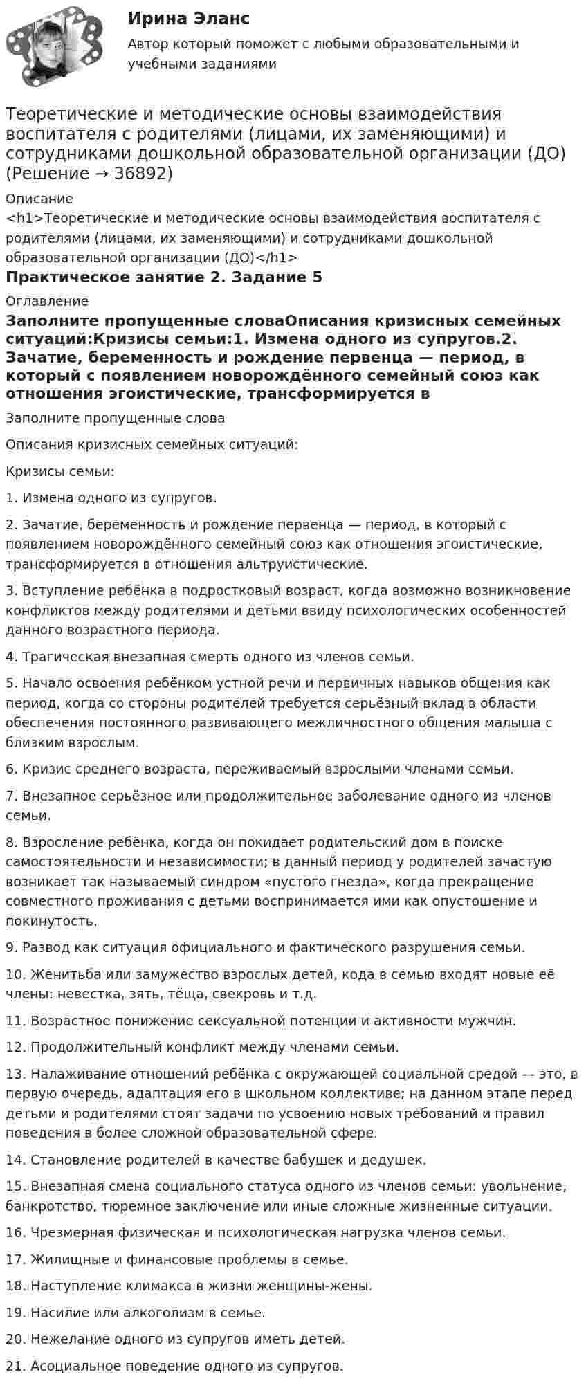      
          Описание
          <h1>Теоретические и методические основы взаимодействия воспитателя с родителями (лицами, их заменяющими) и сотрудниками дошкольной образовательной организации (ДО)</h1>Практическое занятие 2. Задание 5 
          Оглавление
          Заполните пропущенные словаОписания кризисных семейных ситуаций:Кризисы семьи:1. Измена одного из супругов.2. Зачатие, беременность и рождение первенца — период, в который с появлением новорождённого семейный союз как отношения эгоистические, трансформируется в отношения альтруистические.3. Вступление ребёнка в подростковый возраст, когда возможно возникновение конфликтов между родителями и детьми ввиду психологических особенностей данного возрастного периода.4. Трагическая внезапная смерть одного из членов семьи.5. Начало освоения ребёнком устной речи и первичных навыков общения как период, когда со стороны родителей требуется серьёзный вклад в области обеспечения постоянного развивающего межличностного общения малыша с близким взрослым.6. Кризис среднего возраста, переживаемый взрослыми членами семьи.7. Внезапное серьёзное или продолжительное заболевание одного из членов семьи.8. Взросление ребёнка, когда он покидает родительский дом в поиске самостоятельности и независимости; в данный период у родителей зачастую возникает так называемый синдром «пустого гнезда», когда прекращение совместного проживания с детьми воспринимается ими как опустошение и покинутость.9. Развод как ситуация официального и фактического разрушения семьи.10. Женитьба или замужество взрослых детей, кода в семью входят новые её члены: невестка, зять, тёща, свекровь и т.д.11. Возрастное понижение сексуальной потенции и активности мужчин.12. Продолжительный конфликт между членами семьи.13. Налаживание отношений ребёнка с окружающей социальной средой — это, в первую очередь, адаптация его в школьном коллективе; на данном этапе перед детьми и родителями стоят задачи по усвоению новых требований и правил поведения в более сложной образовательной сфере.14. Становление родителей в качестве бабушек и дедушек.15. Внезапная смена социального статуса одного из членов семьи: увольнение, банкротство, тюремное заключение или иные сложные жизненные ситуации.16. Чрезмерная физическая и психологическая нагрузка членов семьи.17. Жилищные и финансовые проблемы в семье.18. Наступление климакса в жизни женщины-жены.19. Насилие или алкоголизм в семье.20. Нежелание одного из супругов иметь детей.21. Асоциальное поведение одного из супругов. 
            
            
            Теоретические и методические основы взаимодействия воспитателя с родителями (лицами, их заменяющими) и сотрудниками дошкольной образовательной организации (ДО)Теоретические и методические основы взаимодействия воспитателя с родителями (лицами, их заменяющими) и сотрудниками дошкольной образовательной организации (ДО)Теоретические и методические основы взаимодействия воспитателя с родителями (лицами, их заменяющими) и сотрудниками дошкольной образовательной организации (ДО)Теоретические и методические основы взаимодействия воспитателя с родителями (лицами, их заменяющими) и сотрудниками дошкольной образовательной организации (ДО)Теоретические и методические основы взаимодействия воспитателя с родителями (лицами, их заменяющими) и сотрудниками дошкольной образовательной организации (ДО)Теоретические и методические основы взаимодействия воспитателя с родителями (лицами, их заменяющими) и сотрудниками дошкольной образовательной организации (ДО)25 ИЗ 25Теоретические и методические основы взаимодействия воспитателя с родителями (лицами, их заменяющими) и сотрудниками дошкольной образовательной организации (ДО) Практическое занятие 3. Задания 1,2,6  НСПКТеоретические аспекты проблемы особенностей выбора  копинг-стратегий у студентовТеоретические аспекты управления капиталом предприятияТеоретические вопросы: 1. Сфера действия международного частного права. Проблема «иностранного элемента» в МЧП. 2. Торговые обычаи. ИНКОТЕРМС-2000.ТЕОРЕТИЧЕСКИЕ И МЕТОДИЧЕСКИЕ ОСНОВЫ ВЗАИМОДЕЙСТВИЯ ВОСПИТАТЕЛЯ С РОДИТЕЛЯМИ И СОТРУДНИКАМИ ДОУТеоретические и методические основы взаимодействия воспитателя с родителями (лицами, их заменяющими) и сотрудниками дошкольной образовательной организации (ДО)Теоретические и методические основы взаимодействия воспитателя с родителями (лицами, их заменяющими) и сотрудниками дошкольной образовательной организации (ДО)Теоретические и методические основы взаимодействия воспитателя с родителями (лицами, их заменяющими) и сотрудниками дошкольной образовательной организации (ДО)