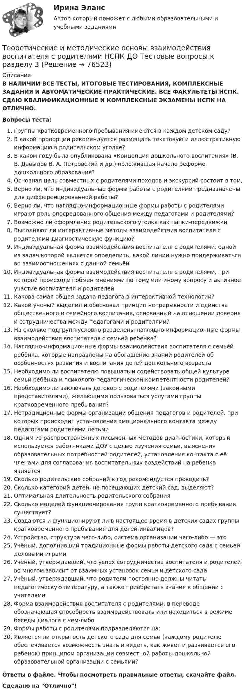      
            Описание
            В НАЛИЧИИ ВСЕ ТЕСТЫ, ИТОГОВЫЕ ТЕСТИРОВАНИЯ, КОМПЛЕКСНЫЕ ЗАДАНИЯ И АВТОМАТИЧЕСКИЕ ПРАКТИЧЕСКИЕ. ВСЕ ФАКУЛЬТЕТЫ НСПК. СДАЮ КВАЛИФИКАЦИОННЫЕ И КОМПЛЕКСНЫЕ ЭКЗАМЕНЫ НСПК НА ОТЛИЧНО.Вопросы теста:Группы кратковременного пребывания имеются в каждом детском саду?В какой пропорции рекомендуется размещать текстовую и иллюстративную информацию в родительском уголке?В каком году была опубликована «Концепция дошкольного воспитания» (В. В. Давыдов В. А. Петровский и др.) положившая начало реформе дошкольного образования? Основная цель совместных с родителями походов и экскурсий состоит в том, Верно ли, что индивидуальные формы работы с родителями предназначены для дифференцированной работы? Верно ли, что наглядно-информационные формы работы с родителями играют роль опосредованного общения между педагогами и родителями? Возможно ли оформление родительского уголка как папки-передвижкиВыполняют ли интерактивные методы взаимодействия воспитателя с родителями диагностическую функцию? Индивидуальная форма взаимодействия воспитателя с родителями, одной из задач которой является определить, какой линии нужно придерживаться во взаимоотношениях с данной семьёй Индивидуальная форма взаимодействия воспитателя с родителями, при которой происходит обмен мнениями по тому или иному вопросу и активное участие воспитателя и родителей Какова самая общая задача педагога в интерактивной технологии? Какой учёный выделил и обосновал принцип непрерывности и единства общественного и семейного воспитания, основанный на отношении доверия и сотрудничества между педагогами и родителями? На сколько подгрупп условно разделены наглядно-информационные формы взаимодействия воспитателя с семьёй ребёнка? Наглядно-информационные формы взаимодействия воспитателя с семьёй ребёнка, которые направлены на обогащение знаний родителей об особенностях развития и воспитания детей дошкольного возраста Необходимо ли воспитателю повышать и содействовать общей культуре семьи ребёнка и психолого-педагогической компетентности родителей? Необходимо ли заключать договор с родителями (законными представителями), желающими пользоваться услугами группы кратковременного пребывания?Нетрадиционные формы организации общения педагогов и родителей, при которых происходит установление эмоционального контакта между педагогами родителями детьми Одним из распространенных письменных методов диагностики, который используется работниками ДОУ с целью изучения семьи, выяснения образовательных потребностей родителей, установления контакта с её членами для согласования воспитательных воздействий на ребенка являетсяСколько родительских собраний в год рекомендуется проводить? Сколько категорий детей, не посещающих детский сад, выделяют?Оптимальная длительность родительского собранияСколько моделей функционирования групп кратковременного пребывания существует? Создаются и функционируют ли в настоящее время в детских садах группы кратковременного пребывания для детей-инвалидов?Устройство, структура чего-либо, система организации чего-либо — это Учёный, дополнивший традиционные формы работы детского сада с семьей деловыми играмиУчёный, утверждавший, что успех сотрудничества воспитателя и родителей во многом зависит от взаимных установок семьи и детского сада Учёный, утверждавший, что родители постоянно должны читать педагогическую литературу, а также приобретать знания в общении с учителями Форма взаимодействия воспитателя с родителями, в переводе обозначающая способность взаимодействовать или находиться в режиме беседы диалога с чем-либо Формы работы с родителями подразделяются на:Является ли открытость детского сада для семьи (каждому родителю обеспечивается возможность знать и видеть, как живет и развивается его ребенок) принципом организации совместной работы дошкольной образовательной организации с семьями? Ответы в файле. Чтобы посмотреть правильные ответы, скачайте файл.Сделано на Отлично!   
            
            
            Теоретические и методические основы взаимодействия воспитателя с родителями НСПК ДО Тестовые вопросы к разделу 2Теоретические и методические основы взаимодействия воспитателя с родителями НСПК ДО Тестовые вопросы к разделу 3Теоретические и методические основы взаимодействия воспитателя с родителями НСПК ДО Тестовые вопросы к разделу 4Теоретические и методические основы взаимодействия учителя с родителямиТеоретические и методические основы взаимодействия учителя с родителямиТеоретические и методические основы взаимодействия учителя с родителямиТеоретические и методические основы взаимодействия учителя с родителямиТеоретические и методические основы взаимодействия воспитателя с родителями (лицами, их заменяющими) и сотрудниками дошкольной образовательной организации (ДО) Тест 3Теоретические и методические основы взаимодействия воспитателя с родителями (лицами, их заменяющими) и сотрудниками дошкольной образовательной организации (ДО)  ТЕСТ-3  НСПКТеоретические и методические основы взаимодействия воспитателя с родителями (лицами, их заменяющими) и сотрудниками дошкольной образовательной организации (ДО) Тест 4Теоретические и методические основы взаимодействия воспитателя с родителями (лицами, их заменяющими) и сотрудниками дошкольной образовательной организации (ДО)  ТЕСТ-4   НСПКТеоретические и методические основы взаимодействия воспитателя с родителями (лицами, их заменяющими) и сотрудниками дошкольной образовательной организации  Практическое занятие 1. Задание 2 (филворд)  НСПКТеоретические и методические основы взаимодействия воспитателя с родителями (лицами, их заменяющими) и сотрудниками дошкольной образовательной организации Практическое занятие 1. Задания 1,6  НСПКТеоретические и методические основы взаимодействия воспитателя с родителями (лицами, их заменяющими) и сотрудниками дошкольной образовательной организации  Практическое занятие 2. Задания 2-4 НСПК