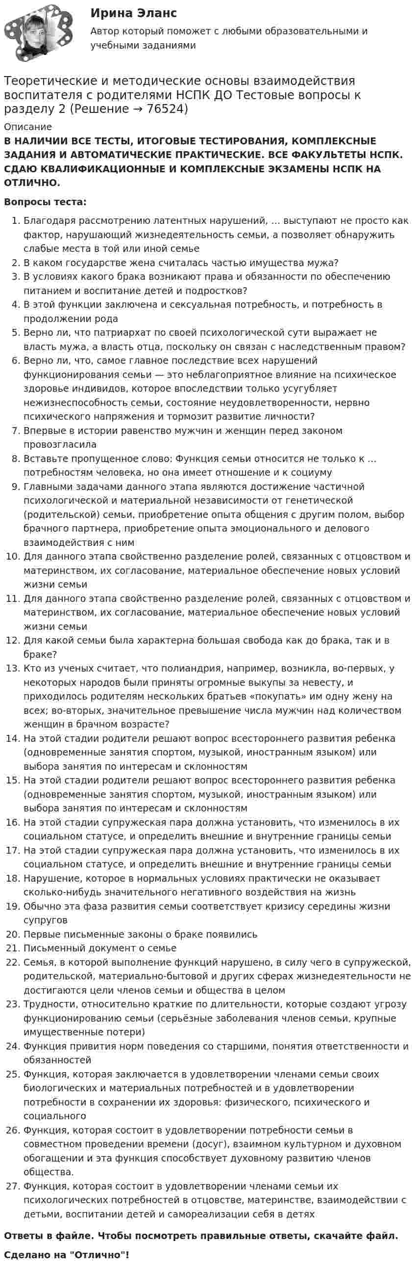      
            Описание
            В НАЛИЧИИ ВСЕ ТЕСТЫ, ИТОГОВЫЕ ТЕСТИРОВАНИЯ, КОМПЛЕКСНЫЕ ЗАДАНИЯ И АВТОМАТИЧЕСКИЕ ПРАКТИЧЕСКИЕ. ВСЕ ФАКУЛЬТЕТЫ НСПК. СДАЮ КВАЛИФИКАЦИОННЫЕ И КОМПЛЕКСНЫЕ ЭКЗАМЕНЫ НСПК НА ОТЛИЧНО.Вопросы теста:Благодаря рассмотрению латентных нарушений, … выступают не просто как фактор, нарушающий жизнедеятельность семьи, а позволяет обнаружить слабые места в той или иной семье В каком государстве жена считалась частью имущества мужа? В условиях какого брака возникают права и обязанности по обеспечению питанием и воспитание детей и подростков? В этой функции заключена и сексуальная потребность, и потребность в продолжении родаВерно ли, что патриархат по своей психологической сути выражает не власть мужа, а власть отца, поскольку он связан с наследственным правом? Верно ли, что, самое главное последствие всех нарушений функционирования семьи — это неблагоприятное влияние на психическое здоровье индивидов, которое впоследствии только усугубляет нежизнеспособность семьи, состояние неудовлетворенности, нервно психического напряжения и тормозит развитие личности? Впервые в истории равенство мужчин и женщин перед законом провозгласила Вставьте пропущенное слово: Функция семьи относится не только к … потребностям человека, но она имеет отношение и к социумуГлавными задачами данного этапа являются достижение частичной психологической и материальной независимости от генетической (родительской) семьи, приобретение опыта общения с другим полом, выбор брачного партнера, приобретение опыта эмоционального и делового взаимодействия с ним Для данного этапа свойственно разделение ролей, связанных с отцовством и материнством, их согласование, материальное обеспечение новых условий жизни семьиДля данного этапа свойственно разделение ролей, связанных с отцовством и материнством, их согласование, материальное обеспечение новых условий жизни семьиДля какой семьи была характерна большая свобода как до брака, так и в браке? Кто из ученых считает, что полиандрия, например, возникла, во-первых, у некоторых народов были приняты огромные выкупы за невесту, и приходилось родителям нескольких братьев «покупать» им одну жену на всех; во-вторых, значительное превышение числа мужчин над количеством женщин в брачном возрасте? На этой стадии родители решают вопрос всестороннего развития ребенка (одновременные занятия спортом, музыкой, иностранным языком) или выбора занятия по интересам и склонностям На этой стадии родители решают вопрос всестороннего развития ребенка (одновременные занятия спортом, музыкой, иностранным языком) или выбора занятия по интересам и склонностям На этой стадии супружеская пара должна установить, что изменилось в их социальном статусе, и определить внешние и внутренние границы семьиНа этой стадии супружеская пара должна установить, что изменилось в их социальном статусе, и определить внешние и внутренние границы семьиНарушение, которое в нормальных условиях практически не оказывает сколько-нибудь значительного негативного воздействия на жизнь Обычно эта фаза развития семьи соответствует кризису середины жизни супругов Первые письменные законы о браке появились Письменный документ о семьеСемья, в которой выполнение функций нарушено, в силу чего в супружеской, родительской, материально-бытовой и других сферах жизнедеятельности не достигаются цели членов семьи и общества в целом Трудности, относительно краткие по длительности, которые создают угрозу функционированию семьи (серьёзные заболевания членов семьи, крупные имущественные потери) Функция привития норм поведения со старшими, понятия ответственности и обязанностей Функция, которая заключается в удовлетворении членами семьи своих биологических и материальных потребностей и в удовлетворении потребности в сохранении их здоровья: физического, психического и социальногоФункция, которая состоит в удовлетворении потребности семьи в совместном проведении времени (досуг), взаимном культурном и духовном обогащении и эта функция способствует духовному развитию членов общества.Функция, которая состоит в удовлетворении членами семьи их психологических потребностей в отцовстве, материнстве, взаимодействии с детьми, воспитании детей и самореализации себя в детях Ответы в файле. Чтобы посмотреть правильные ответы, скачайте файл.Сделано на Отлично!   
            
            
            Теоретические и методические основы взаимодействия воспитателя с родителями НСПК ДО Тестовые вопросы к разделу 1Теоретические и методические основы взаимодействия воспитателя с родителями НСПК ДО Тестовые вопросы к разделу 2Теоретические и методические основы взаимодействия воспитателя с родителями НСПК ДО Тестовые вопросы к разделу 3Теоретические и методические основы взаимодействия воспитателя с родителями НСПК ДО Тестовые вопросы к разделу 4Теоретические и методические основы взаимодействия учителя с родителямиТеоретические и методические основы взаимодействия учителя с родителямиТеоретические и методические основы взаимодействия учителя с родителямиТеоретические и методические основы взаимодействия воспитателя с родителями (лицами, их заменяющими) и сотрудниками дошкольной образовательной организации (ДО)  ТЕСТ-2   НСПКТеоретические и методические основы взаимодействия воспитателя с родителями (лицами, их заменяющими) и сотрудниками дошкольной образовательной организации (ДО) Тест 3Теоретические и методические основы взаимодействия воспитателя с родителями (лицами, их заменяющими) и сотрудниками дошкольной образовательной организации (ДО)  ТЕСТ-3  НСПКТеоретические и методические основы взаимодействия воспитателя с родителями (лицами, их заменяющими) и сотрудниками дошкольной образовательной организации (ДО) Тест 4Теоретические и методические основы взаимодействия воспитателя с родителями (лицами, их заменяющими) и сотрудниками дошкольной образовательной организации (ДО)  ТЕСТ-4   НСПКТеоретические и методические основы взаимодействия воспитателя с родителями (лицами, их заменяющими) и сотрудниками дошкольной образовательной организации  Практическое занятие 1. Задание 2 (филворд)  НСПКТеоретические и методические основы взаимодействия воспитателя с родителями (лицами, их заменяющими) и сотрудниками дошкольной образовательной организации Практическое занятие 1. Задания 1,6  НСПК