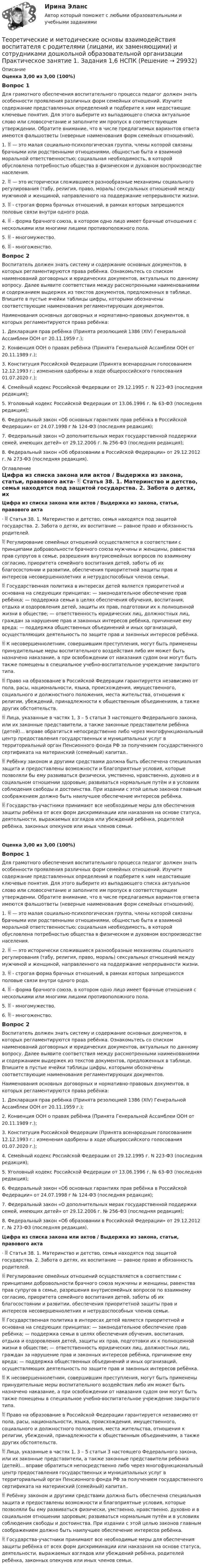      
          Описание
          Оценка 3,00 из 3,00 (100%)Вопрос 1Для грамотного обеспечения воспитательного процесса педагог должен знать особенности проявления различных форм семейных отношений. Изучите содержание представленных определений и подберите к ним недостающие ключевые понятия. Для этого выберите из выпадающего списка актуальное слово или словосочетание и заполните им пропуск в соответствующем утверждении. Обратите внимание, что в числе предлагаемых вариантов ответа имеются фальшответы (неверные наименования форм семейных отношений).1.  — это малая социально-психологическая группа, члены которой связаны брачными или родственными отношениями, общностью быта и взаимной моральной ответственностью; социальная необходимость, в которой обусловлена потребностью общества в физическом и духовном воспроизводстве населения. 2.  — это исторически сложившиеся разнообразные механизмы социального регулирования (табу, религия, право, мораль) сексуальных отношений между мужчиной и женщиной, направленного на поддержание непрерывности жизни. 3.  - строгая форма брачных отношений, в рамках которых запрещаются половые связи внутри одного рода. 4.  - форма брачного союза, в котором одно лицо имеет брачные отношения с несколькими или многими лицами противоположного пола. 5.  - многомужество. 6.  - многоженство.Вопрос 2Воспитатель должен знать систему и содержание основных документов, в которых регламентируются права ребёнка. Ознакомьтесь со списком наименований договорных и юридических документов, актуальных по данному вопросу. Далее выявите соответствия между рассмотренными наименованиями и содержанием выдержек из текстов документов, предложенных в таблице. Впишите в пустые ячейки таблицы цифры, которыми обозначены соответствующие наименования регламентирующих документов.Наименования основных договорных и нормативно-правовых документов, в которых регламентируются права ребёнка:1. Декларация прав ребёнка (Принята резолюцией 1386 (XIV) Генеральной Ассамблеи ООН от 20.11.1959 г.);2. Конвенция ООН о правах ребёнка (Принята  Генеральной Ассамблеи ООН от 20.11.1989 г.);3. Конституция Российской Федерации (Принята всенародным голосованием 12.12.1993 г.; изменения одобрены в ходе общероссийского голосования 01.07.2020 г.);4. Семейный кодекс Российской Федерации от 29.12.1995 г. N 223-ФЗ (последняя редакция);5. Уголовный кодекс Российской Федерации от 13.06.1996 г. № 63-ФЗ (последняя редакция);6. Федеральный закон «Об основных гарантиях прав ребёнка в Российской Федерации» от 24.07.1998 г № 124-ФЗ (последняя редакция);7. Федеральный закон «О дополнительных мерах государственной поддержки семей, имеющих детей» от 29.12.2006 г. № 256-ФЗ (последняя редакция);8. Федеральный закон «Об образовании в Российской Федерации» от 29.12.2012 г. № 273-ФЗ (последняя редакция). 
          Оглавление
          Цифра из списка закона или актов / Выдержка из закона, статьи, правового акта·   Статья 38. 1. Материнство и детство, семья находятся под защитой государства. 2. Забота о детях, их воспитание — равное право и обязанность родителей. Регулирование семейных отношений осуществляется в соответствии с принципами добровольности брачного союза мужчины и женщины, равенства прав супругов в семье, разрешения внутрисемейных вопросов по взаимному согласию, приоритета семейного воспитания детей, заботы об их благосостоянии и развитии, обеспечения приоритетной защиты прав и интересов несовершеннолетних и нетрудоспособных членов семьи. Государственная политика в интересах детей является приоритетной и основана на следующих принципах: — законодательное обеспечение прав ребёнка; — поддержка семьи в целях обеспечения обучения, воспитания, отдыха и оздоровления детей, защиты их прав, подготовки их к полноценной жизни в обществе; — ответственность юридических лиц, должностных лиц, граждан за нарушение прав и законных интересов ребёнка, причинение ему вреда; — поддержка общественных объединений и иных организаций, осуществляющих деятельность по защите прав и законных интересов ребёнка.  К несовершеннолетним, совершившим преступления, могут быть применены принудительные меры воспитательного воздействия либо им может быть назначено наказание, а при освобождении от наказания судом они могут быть также помещены в специальное учебно-воспитательное учреждение закрытого типа. Право на образование в Российской Федерации гарантируется независимо от пола, расы, национальности, языка, происхождения, имущественного, социального и должностного положения, места жительства, отношения к религии, убеждений, принадлежности к общественным объединениям, а также других обстоятельств. Лица, указанные в частях 1, 3 – 5 статьи 3 настоящего Федерального закона, или их законные представители, а также законные представители ребёнка (детей)… вправе обратиться непосредственно либо через многофункциональный центр предоставления государственных и муниципальных услуг в территориальный орган Пенсионного фонда РФ за получением государственного сертификата на материнский (семейный) капитал.. Ребёнку законом и другими средствами должна быть обеспечена специальная защита и предоставлены возможности и благоприятные условия, которые позволяли бы ему развиваться физически, умственно, нравственно, духовно и в социальном отношении здоровым; развиваться нормальным путём и в условиях соблюдения свободы и достоинства. При издании с этой целью законов главным соображением должно быть наилучшее обеспечение интересов ребёнка. Государства-участники принимают все необходимые меры для обеспечения защиты ребёнка от всех форм дискриминации или наказания на основе статуса, деятельности, выражаемых взглядов или убеждений ребёнка, родителей ребёнка, законных опекунов или иных членов семьи. Оценка 3,00 из 3,00 (100%)Вопрос 1Для грамотного обеспечения воспитательного процесса педагог должен знать особенности проявления различных форм семейных отношений. Изучите содержание представленных определений и подберите к ним недостающие ключевые понятия. Для этого выберите из выпадающего списка актуальное слово или словосочетание и заполните им пропуск в соответствующем утверждении. Обратите внимание, что в числе предлагаемых вариантов ответа имеются фальшответы (неверные наименования форм семейных отношений).1.  — это малая социально-психологическая группа, члены которой связаны брачными или родственными отношениями, общностью быта и взаимной моральной ответственностью; социальная необходимость, в которой обусловлена потребностью общества в физическом и духовном воспроизводстве населения. 2.  — это исторически сложившиеся разнообразные механизмы социального регулирования (табу, религия, право, мораль) сексуальных отношений между мужчиной и женщиной, направленного на поддержание непрерывности жизни. 3.  - строгая форма брачных отношений, в рамках которых запрещаются половые связи внутри одного рода. 4.  - форма брачного союза, в котором одно лицо имеет брачные отношения с несколькими или многими лицами противоположного пола. 5.  - многомужество. 6.  - многоженство.Вопрос 2Воспитатель должен знать систему и содержание основных документов, в которых регламентируются права ребёнка. Ознакомьтесь со списком наименований договорных и юридических документов, актуальных по данному вопросу. Далее выявите соответствия между рассмотренными наименованиями и содержанием выдержек из текстов документов, предложенных в таблице. Впишите в пустые ячейки таблицы цифры, которыми обозначены соответствующие наименования регламентирующих документов.Наименования основных договорных и нормативно-правовых документов, в которых регламентируются права ребёнка:1. Декларация прав ребёнка (Принята резолюцией 1386 (XIV) Генеральной Ассамблеи ООН от 20.11.1959 г.);2. Конвенция ООН о правах ребёнка (Принята  Генеральной Ассамблеи ООН от 20.11.1989 г.);3. Конституция Российской Федерации (Принята всенародным голосованием 12.12.1993 г.; изменения одобрены в ходе общероссийского голосования 01.07.2020 г.);4. Семейный кодекс Российской Федерации от 29.12.1995 г. N 223-ФЗ (последняя редакция);5. Уголовный кодекс Российской Федерации от 13.06.1996 г. № 63-ФЗ (последняя редакция);6. Федеральный закон «Об основных гарантиях прав ребёнка в Российской Федерации» от 24.07.1998 г № 124-ФЗ (последняя редакция);7. Федеральный закон «О дополнительных мерах государственной поддержки семей, имеющих детей» от 29.12.2006 г. № 256-ФЗ (последняя редакция);8. Федеральный закон «Об образовании в Российской Федерации» от 29.12.2012 г. № 273-ФЗ (последняя редакция).Цифра из списка закона или актов  /  Выдержка из закона, статьи, правового акта·   Статья 38. 1. Материнство и детство, семья находятся под защитой государства. 2. Забота о детях, их воспитание — равное право и обязанность родителей.  Регулирование семейных отношений осуществляется в соответствии с принципами добровольности брачного союза мужчины и женщины, равенства прав супругов в семье, разрешения внутрисемейных вопросов по взаимному согласию, приоритета семейного воспитания детей, заботы об их благосостоянии и развитии, обеспечения приоритетной защиты прав и интересов несовершеннолетних и нетрудоспособных членов семьи.  Государственная политика в интересах детей является приоритетной и основана на следующих принципах: — законодательное обеспечение прав ребёнка; — поддержка семьи в целях обеспечения обучения, воспитания, отдыха и оздоровления детей, защиты их прав, подготовки их к полноценной жизни в обществе; — ответственность юридических лиц, должностных лиц, граждан за нарушение прав и законных интересов ребёнка, причинение ему вреда; — поддержка общественных объединений и иных организаций, осуществляющих деятельность по защите прав и законных интересов ребёнка.  К несовершеннолетним, совершившим преступления, могут быть применены принудительные меры воспитательного воздействия либо им может быть назначено наказание, а при освобождении от наказания судом они могут быть также помещены в специальное учебно-воспитательное учреждение закрытого типа. Право на образование в Российской Федерации гарантируется независимо от пола, расы, национальности, языка, происхождения, имущественного, социального и должностного положения, места жительства, отношения к религии, убеждений, принадлежности к общественным объединениям, а также других обстоятельств.   Лица, указанные в частях 1, 3 – 5 статьи 3 настоящего Федерального закона, или их законные представители, а также законные представители ребёнка (детей)… вправе обратиться непосредственно либо через многофункциональный центр предоставления государственных и муниципальных услуг в территориальный орган Пенсионного фонда РФ за получением государственного сертификата на материнский (семейный) капитал..  Ребёнку законом и другими средствами должна быть обеспечена специальная защита и предоставлены возможности и благоприятные условия, которые позволяли бы ему развиваться физически, умственно, нравственно, духовно и в социальном отношении здоровым; развиваться нормальным путём и в условиях соблюдения свободы и достоинства. При издании с этой целью законов главным соображением должно быть наилучшее обеспечение интересов ребёнка.  Государства-участники принимают все необходимые меры для обеспечения защиты ребёнка от всех форм дискриминации или наказания на основе статуса, деятельности, выражаемых взглядов или убеждений ребёнка, родителей ребёнка, законных опекунов или иных членов семьи.  
            
            
            Теоретические и методические основы взаимодействия воспитателя с родителями (лицами, их заменяющими) и сотрудниками дошкольной образовательной организации  Практическое занятие 1. Задание 2 (филворд)  НСПКТеоретические и методические основы взаимодействия воспитателя с родителями (лицами, их заменяющими) и сотрудниками дошкольной образовательной организации Практическое занятие 1. Задания 1,6  НСПКТеоретические и методические основы взаимодействия воспитателя с родителями (лицами, их заменяющими) и сотрудниками дошкольной образовательной организации  Практическое занятие 2. Задания 2-4 НСПКТеоретические и методические основы взаимодействия воспитателя с родителями НСПК ДО Тестовые вопросы к разделу 1Теоретические и методические основы взаимодействия воспитателя с родителями НСПК ДО Тестовые вопросы к разделу 2Теоретические и методические основы взаимодействия воспитателя с родителями НСПК ДО Тестовые вопросы к разделу 3Теоретические и методические основы взаимодействия воспитателя с родителями НСПК ДО Тестовые вопросы к разделу 4Теоретические и методические основы взаимодействия воспитателя с родителями (лицами, их заменяющими) и сотрудниками дошкольной образовательной организации (ДО) Тест 1Теоретические и методические основы взаимодействия воспитателя с родителями (лицами, их заменяющими) и сотрудниками дошкольной образовательной организации (ДО)  ТЕСТ-1  НСПКТеоретические и методические основы взаимодействия воспитателя с родителями (лицами, их заменяющими) и сотрудниками дошкольной образовательной организации (ДО) Тест 2Теоретические и методические основы взаимодействия воспитателя с родителями (лицами, их заменяющими) и сотрудниками дошкольной образовательной организации (ДО)  ТЕСТ-2   НСПКТеоретические и методические основы взаимодействия воспитателя с родителями (лицами, их заменяющими) и сотрудниками дошкольной образовательной организации (ДО) Тест 3Теоретические и методические основы взаимодействия воспитателя с родителями (лицами, их заменяющими) и сотрудниками дошкольной образовательной организации (ДО)  ТЕСТ-3  НСПКТеоретические и методические основы взаимодействия воспитателя с родителями (лицами, их заменяющими) и сотрудниками дошкольной образовательной организации (ДО) Тест 4