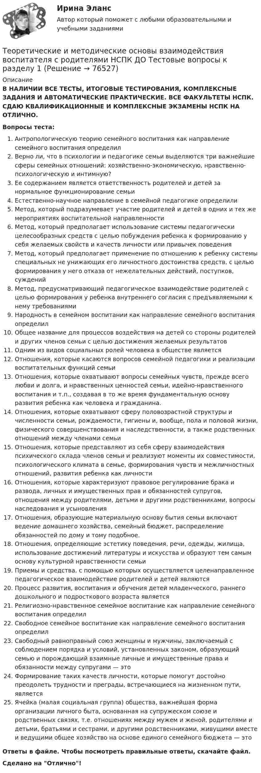      
            Описание
            В НАЛИЧИИ ВСЕ ТЕСТЫ, ИТОГОВЫЕ ТЕСТИРОВАНИЯ, КОМПЛЕКСНЫЕ ЗАДАНИЯ И АВТОМАТИЧЕСКИЕ ПРАКТИЧЕСКИЕ. ВСЕ ФАКУЛЬТЕТЫ НСПК. СДАЮ КВАЛИФИКАЦИОННЫЕ И КОМПЛЕКСНЫЕ ЭКЗАМЕНЫ НСПК НА ОТЛИЧНО.Вопросы теста:Антропологическую теорию семейного воспитания как направление семейного воспитания определил Верно ли, что в психологии и педагогике семьи выделяются три важнейшие сферы семейных отношений: хозяйственно-экономическую, нравственно-психологическую и интимную?Ее содержанием является ответственность родителей и детей за нормальное функционирование семьиЕстественно-научное направление в семейной педагогике определилиМетод, который подразумевает участие родителей и детей в одних и тех же мероприятиях воспитательной направленности Метод, который предполагает использование системы педагогически целесообразных средств с целью побуждения ребенка к формированию у себя желаемых свойств и качеств личности или привычек поведения Метод, который предполагает применение по отношению к ребенку системы специальных не унижающих его личностного достоинства средств, с целью формирования у него отказа от нежелательных действий, поступков, суждений Метод, предусматривающий педагогическое взаимодействие родителей с целью формирования у ребенка внутреннего согласия с предъявляемыми к нему требованиямиНародность в семейном воспитании как направление семейного воспитания определил Общее название для процессов воздействия на детей со стороны родителей и других членов семьи с целью достижения желаемых результатов Одним из видов социальных ролей человека в обществе являетсяОтношения, которые касаются вопросов семейной педагогики и реализации воспитательных функций семьи Отношения, которые охватывают вопросы семейных чувств, прежде всего любви и долга, и нравственных ценностей семьи, идейно-нравственного воспитания и т.п., создавая в то же время фундаментальную основу развития ребенка как человека и гражданина. Отношения, которые охватывают сферу половозрастной структуры и численности семьи, рождаемости, гигиены и, вообще, пола и половой жизни, физического совершенствования и наследственности, а также родственных отношений между членами семьиОтношения, которые представляют из себя сферу взаимодействия психического склада членов семьи и реализуют моменты их совместимости, психологического климата в семье, формирования чувств и межличностных отношений, развития ребенка как личности Отношения, которые характеризуют правовое регулирование брака и развода, личных и имущественных прав и обязанностей супругов, отношения между родителями, детьми и другими родственниками, вопросы наследования и усыновления Отношения, образующие материальную основу бытия семьи включают ведение домашнего хозяйства, семейный бюджет, распределение обязанностей по дому и тому подобное. Отношения, определяющие эстетику поведения, речи, одежды, жилища, использование достижений литературы и искусства и образуют тем самым основу культурной нравственности семьи Приемы и средства, с помощью которых осуществляется целенаправленное педагогическое взаимодействие родителей и детей являются Процесс развития, воспитания и обучения детей младенческого, раннего дошкольного и подросткового возраста является Религиозно-нравственное семейное воспитание как направление семейного воспитания определил Свободное семейное воспитание как направление семейного воспитания определилСвободный равноправный союз женщины и мужчины, заключаемый с соблюдением порядка и условий, установленных законом, образующий семью и порождающий взаимные личные и имущественные права и обязанности между супругами — это Формирование таких качеств личности, которые помогут достойно преодолеть трудности и преграды, встречающиеся на жизненном пути, является Ячейка (малая социальная группа) общества, важнейшая форма организации личного быта, основанная на супружеском союзе и родственных связях, т.е. отношениях между мужем и женой, родителями и детьми, братьями и сестрами, и другими родственниками, живущими вместе и ведущими общее хозяйство на основе единого семейного бюджета — это Ответы в файле. Чтобы посмотреть правильные ответы, скачайте файл.Сделано на Отлично!   
            
            
            Теоретические и методические основы взаимодействия воспитателя с родителями (лицами, их заменяющими) и сотрудниками дошкольной образовательной организации  Практическое занятие 2. Задания 2-4 НСПКТеоретические и методические основы взаимодействия воспитателя с родителями НСПК ДО Тестовые вопросы к разделу 1Теоретические и методические основы взаимодействия воспитателя с родителями НСПК ДО Тестовые вопросы к разделу 2Теоретические и методические основы взаимодействия воспитателя с родителями НСПК ДО Тестовые вопросы к разделу 3Теоретические и методические основы взаимодействия воспитателя с родителями НСПК ДО Тестовые вопросы к разделу 4Теоретические и методические основы взаимодействия учителя с родителямиТеоретические и методические основы взаимодействия учителя с родителямиТеоретические и методические основы взаимодействия воспитателя с родителями (лицами, их заменяющими) и сотрудниками дошкольной образовательной организации (ДО) Тест 2Теоретические и методические основы взаимодействия воспитателя с родителями (лицами, их заменяющими) и сотрудниками дошкольной образовательной организации (ДО)  ТЕСТ-2   НСПКТеоретические и методические основы взаимодействия воспитателя с родителями (лицами, их заменяющими) и сотрудниками дошкольной образовательной организации (ДО) Тест 3Теоретические и методические основы взаимодействия воспитателя с родителями (лицами, их заменяющими) и сотрудниками дошкольной образовательной организации (ДО)  ТЕСТ-3  НСПКТеоретические и методические основы взаимодействия воспитателя с родителями (лицами, их заменяющими) и сотрудниками дошкольной образовательной организации (ДО) Тест 4Теоретические и методические основы взаимодействия воспитателя с родителями (лицами, их заменяющими) и сотрудниками дошкольной образовательной организации (ДО)  ТЕСТ-4   НСПКТеоретические и методические основы взаимодействия воспитателя с родителями (лицами, их заменяющими) и сотрудниками дошкольной образовательной организации  Практическое занятие 1. Задание 2 (филворд)  НСПК