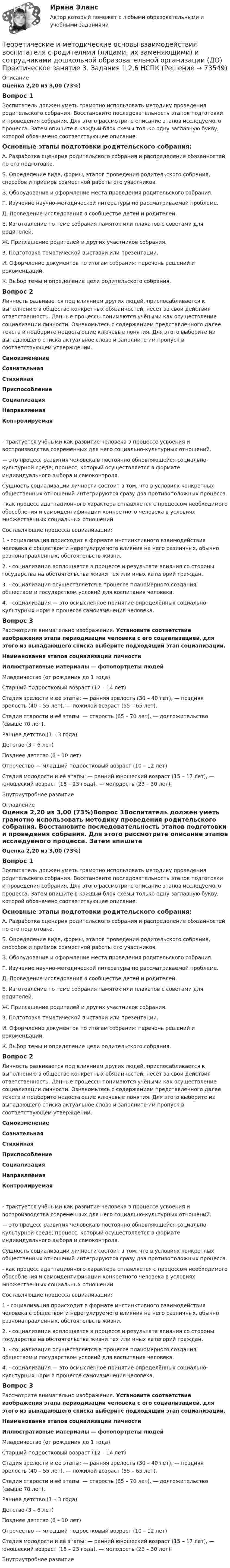      
            Описание
            Оценка 2,20 из 3,00 (73%)Вопрос 1Воспитатель должен уметь грамотно использовать методику проведения родительского собрания. Восстановите последовательность этапов подготовки и проведения собрания. Для этого рассмотрите описание этапов исследуемого процесса. Затем впишите в каждый блок схемы только одну заглавную букву, которой обозначено соответствующее описание.Основные этапы подготовки родительского собрания:А. Разработка сценария родительского собрания и распределение обязанностей по его подготовке.Б. Определение вида, формы, этапов проведения родительского собрания, способов и приёмов совместной работы его участников.В. Оборудование и оформление места проведения родительского собрания.Г. Изучение научно-методической литературы по рассматриваемой проблеме.Д. Проведение исследования в сообществе детей и родителей.Е. Изготовление по теме собрания памяток или плакатов с советами для родителей.Ж. Приглашение родителей и других участников собрания.З.  Подготовка тематической выставки или презентации.И. Оформление документов по итогам собрания: перечень решений и рекомендаций.К. Выбор темы и определение цели родительского собрания.Вопрос 2Личность развивается под влиянием других людей, приспосабливается к выполнению в обществе конкретных обязанностей, несёт за свои действия ответственность. Данные процессы понимаются учёными как осуществление социализации личности. Ознакомьтесь с содержанием представленного далее текста и подберите недостающие ключевые понятия. Для этого выберите из выпадающего списка актуальное слово и заполните им пропуск в соответствующем утверждении.Самоизменение Сознательная Стихийная Приспособление Социализация Направляемая Контролируемая - трактуется учёными как развитие человека в процессе усвоения и воспроизводства современных для него социально-культурных отношений. — это процесс развития человека в постоянно обновляющейся социально-культурной среде; процесс, который осуществляется в формате индивидуального выбора и самоконтроля.  Сущность социализации личности состоит в том, что в условиях конкретных общественных отношений интегрируются сразу два противоположных процесса.  -  как процесс адаптационного характера сплавляется с процессом необходимого обособления и самоидентификации конкретного человека в условиях множественных социальных отношений.Составляющие процесса социализации:1 - социализация происходит в формате инстинктивного взаимодействия человека с обществом и нерегулируемого влияния на него различных, обычно разнонаправленных, обстоятельств жизни.2. -  социализация воплощается в процессе и результате влияния со стороны государства на обстоятельства жизни тех или иных категорий граждан.3.  -  социализация осуществляется в процессе планомерного создания обществом и государством условий для воспитания человека.4.  -  социализация — это осмысленное принятие определённых социально-культурных норм в процессе самоизменения человека. Вопрос 3Рассмотрите внимательно изображения. Установите соответствие изображения этапа периодизации человека с его социализацией, для этого из выпадающего списка выберите подходящий этап социализации. Наименования этапов социализации личностиИллюстративные материалы — фотопортреты людей Младенчество (от рождения до 1 года)Старший подростковый возраст (12 – 14 лет)Стадия зрелости и её этапы: — ранняя зрелость (30 – 40 лет), — поздняя зрелость (40 – 55 лет), — пожилой возраст (55 – 65 лет).Стадия старости и её этапы: — старость (65 – 70 лет), — долгожительство (свыше 70 лет). Раннее детство (1 – 3 года)Детство (3 – 6 лет)Позднее детство (6 – 10 лет)Отрочество — младший подростковый возраст (10 – 12 лет)Стадия молодости и её этапы: — ранний юношеский возраст (15 – 17 лет), — юношеский возраст (18 – 23 года), — молодость (23 – 30 лет).Внутриутробное развитие  
            Оглавление
            Оценка 2,20 из 3,00 (73%)Вопрос 1Воспитатель должен уметь грамотно использовать методику проведения родительского собрания. Восстановите последовательность этапов подготовки и проведения собрания. Для этого рассмотрите описание этапов исследуемого процесса. Затем впишите в каждый блок схемы только одну заглавную букву, которой обозначено соответствующее описание.Основные этапы подготовки родительского собрания:А. Разработка сценария родительского собрания и распределение обязанностей по его подготовке.Б. Определение вида, формы, этапов проведения родительского собрания, способов и приёмов совместной работы его участников.В. Оборудование и оформление места проведения родительского собрания.Г. Изучение научно-методической литературы по рассматриваемой проблеме.Д. Проведение исследования в сообществе детей и родителей.Е. Изготовление по теме собрания памяток или плакатов с советами для родителей.Ж. Приглашение родителей и других участников собрания.З.  Подготовка тематической выставки или презентации.И. Оформление документов по итогам собрания: перечень решений и рекомендаций.К. Выбор темы и определение цели родительского собрания.Вопрос 2Личность развивается под влиянием других людей, приспосабливается к выполнению в обществе конкретных обязанностей, несёт за свои действия ответственность. Данные процессы понимаются учёными как осуществление социализации личности. Ознакомьтесь с содержанием представленного далее текста и подберите недостающие ключевые понятия. Для этого выберите из выпадающего списка актуальное слово и заполните им пропуск в соответствующем утверждении.Самоизменение Сознательная Стихийная Приспособление Социализация Направляемая Контролируемая - трактуется учёными как развитие человека в процессе усвоения и воспроизводства современных для него социально-культурных отношений. — это процесс развития человека в постоянно обновляющейся социально-культурной среде; процесс, который осуществляется в формате индивидуального выбора и самоконтроля.  Сущность социализации личности состоит в том, что в условиях конкретных общественных отношений интегрируются сразу два противоположных процесса.  -  как процесс адаптационного характера сплавляется с процессом необходимого обособления и самоидентификации конкретного человека в условиях множественных социальных отношений.Составляющие процесса социализации:1 - социализация происходит в формате инстинктивного взаимодействия человека с обществом и нерегулируемого влияния на него различных, обычно разнонаправленных, обстоятельств жизни.2. -  социализация воплощается в процессе и результате влияния со стороны государства на обстоятельства жизни тех или иных категорий граждан.3.  -  социализация осуществляется в процессе планомерного создания обществом и государством условий для воспитания человека.4.  -  социализация — это осмысленное принятие определённых социально-культурных норм в процессе самоизменения человека. Вопрос 3Рассмотрите внимательно изображения. Установите соответствие изображения этапа периодизации человека с его социализацией, для этого из выпадающего списка выберите подходящий этап социализации. Наименования этапов социализации личностиИллюстративные материалы — фотопортреты людей Младенчество (от рождения до 1 года)Старший подростковый возраст (12 – 14 лет)Стадия зрелости и её этапы: — ранняя зрелость (30 – 40 лет), — поздняя зрелость (40 – 55 лет), — пожилой возраст (55 – 65 лет).Стадия старости и её этапы: — старость (65 – 70 лет), — долгожительство (свыше 70 лет). Раннее детство (1 – 3 года)Детство (3 – 6 лет)Позднее детство (6 – 10 лет)Отрочество — младший подростковый возраст (10 – 12 лет)Стадия молодости и её этапы: — ранний юношеский возраст (15 – 17 лет), — юношеский возраст (18 – 23 года), — молодость (23 – 30 лет).Внутриутробное развитие  
            
            
            Теоретические и методические основы взаимодействия воспитателя с родителями (лицами, их заменяющими) и сотрудниками дошкольной образовательной организации (ДО)25 ИЗ 25Теоретические и методические основы взаимодействия воспитателя с родителями (лицами, их заменяющими) и сотрудниками дошкольной образовательной организации (ДО) Практическое занятие 3. Задания 1,2,6  НСПКТеоретические и методические основы взаимодействия воспитателя с родителями (лицами, их заменяющими) и сотрудниками дошкольной образовательной организации (ДО) Практическое занятие 5  НСПКТеоретические и методические основы взаимодействия воспитателя с родителями (лицами, их заменяющими) и сотрудниками дошкольной образовательной организации (ДО) Тест 1Теоретические и методические основы взаимодействия воспитателя с родителями (лицами, их заменяющими) и сотрудниками дошкольной образовательной организации (ДО)  ТЕСТ-1  НСПКТеоретические и методические основы взаимодействия воспитателя с родителями (лицами, их заменяющими) и сотрудниками дошкольной образовательной организации (ДО) Тест 2Теоретические и методические основы взаимодействия воспитателя с родителями (лицами, их заменяющими) и сотрудниками дошкольной образовательной организации (ДО)  ТЕСТ-2   НСПКТеоретические и методические основы взаимодействия воспитателя с родителями (лицами, их заменяющими) и сотрудниками дошкольной образовательной организации (ДО)Теоретические и методические основы взаимодействия воспитателя с родителями (лицами, их заменяющими) и сотрудниками дошкольной образовательной организации (ДО)Теоретические и методические основы взаимодействия воспитателя с родителями (лицами, их заменяющими) и сотрудниками дошкольной образовательной организации (ДО)Теоретические и методические основы взаимодействия воспитателя с родителями (лицами, их заменяющими) и сотрудниками дошкольной образовательной организации (ДО)Теоретические и методические основы взаимодействия воспитателя с родителями (лицами, их заменяющими) и сотрудниками дошкольной образовательной организации (ДО)Теоретические и методические основы взаимодействия воспитателя с родителями (лицами, их заменяющими) и сотрудниками дошкольной образовательной организации (ДО)Теоретические и методические основы взаимодействия воспитателя с родителями (лицами, их заменяющими) и сотрудниками дошкольной образовательной организации (ДО)