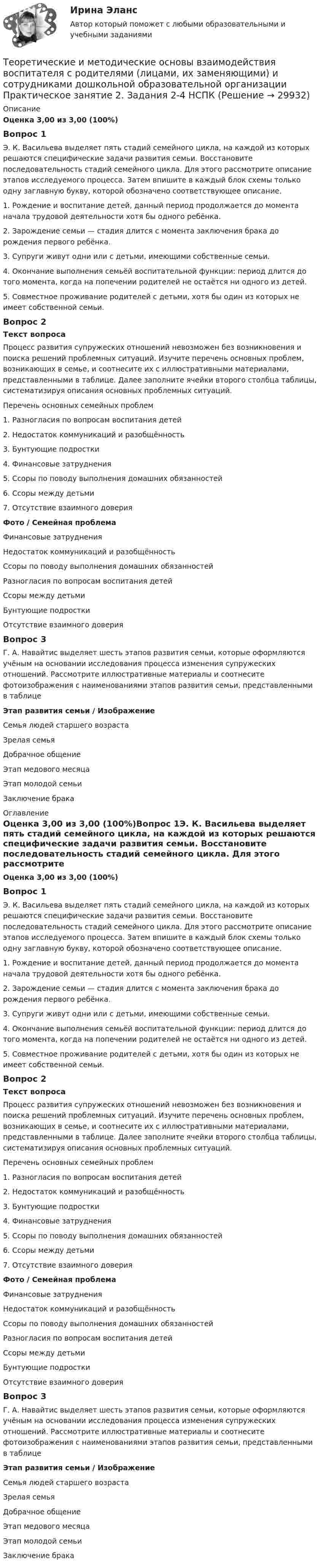      
          Описание
          Оценка 3,00 из 3,00 (100%)Вопрос 1Э. К. Васильева выделяет пять стадий семейного цикла, на каждой из которых решаются специфические задачи развития семьи. Восстановите последовательность стадий семейного цикла. Для этого рассмотрите описание этапов исследуемого процесса. Затем впишите в каждый блок схемы только одну заглавную букву, которой обозначено соответствующее описание.1. Рождение и воспитание детей, данный период продолжается до момента начала трудовой деятельности хотя бы одного ребёнка.2. Зарождение семьи — стадия длится с момента заключения брака до рождения первого ребёнка.3. Супруги живут одни или с детьми, имеющими собственные семьи.4. Окончание выполнения семьёй воспитательной функции: период длится до того момента, когда на попечении родителей не остаётся ни одного из детей.5. Совместное проживание родителей с детьми, хотя бы один из которых не имеет собственной семьи.Вопрос 2Текст вопросаПроцесс развития супружеских отношений невозможен без возникновения и поиска решений проблемных ситуаций. Изучите перечень основных проблем, возникающих в семье, и соотнесите их с иллюстративными материалами, представленными в таблице. Далее заполните ячейки второго столбца таблицы, систематизируя описания основных проблемных ситуаций.Перечень основных семейных проблем1. Разногласия по вопросам воспитания детей2. Недостаток коммуникаций и разобщённость3. Бунтующие подростки4. Финансовые затруднения5. Ссоры по поводу выполнения домашних обязанностей6. Ссоры между детьми7. Отсутствие взаимного доверияФото    /    Семейная проблемаФинансовые затрудненияНедостаток коммуникаций и разобщённостьСсоры по поводу выполнения домашних обязанностейРазногласия по вопросам воспитания детейСсоры между детьмиБунтующие подросткиОтсутствие взаимного доверияВопрос 3Г. А. Навайтис выделяет шесть этапов развития семьи, которые оформляются учёным на основании исследования процесса изменения супружеских отношений. Рассмотрите иллюстративные материалы и соотнесите фотоизображения с наименованиями этапов развития семьи, представленными в таблице Этап развития семьи  /  Изображение Семья людей старшего возрастаЗрелая семьяДобрачное общениеЭтап медового месяцаЭтап молодой семьиЗаключение брака   
          Оглавление
          Оценка 3,00 из 3,00 (100%)Вопрос 1Э. К. Васильева выделяет пять стадий семейного цикла, на каждой из которых решаются специфические задачи развития семьи. Восстановите последовательность стадий семейного цикла. Для этого рассмотрите описание этапов исследуемого процесса. Затем впишите в каждый блок схемы только одну заглавную букву, которой обозначено соответствующее описание.1. Рождение и воспитание детей, данный период продолжается до момента начала трудовой деятельности хотя бы одного ребёнка.2. Зарождение семьи — стадия длится с момента заключения брака до рождения первого ребёнка.3. Супруги живут одни или с детьми, имеющими собственные семьи.4. Окончание выполнения семьёй воспитательной функции: период длится до того момента, когда на попечении родителей не остаётся ни одного из детей.5. Совместное проживание родителей с детьми, хотя бы один из которых не имеет собственной семьи.Вопрос 2Текст вопросаПроцесс развития супружеских отношений невозможен без возникновения и поиска решений проблемных ситуаций. Изучите перечень основных проблем, возникающих в семье, и соотнесите их с иллюстративными материалами, представленными в таблице. Далее заполните ячейки второго столбца таблицы, систематизируя описания основных проблемных ситуаций.Перечень основных семейных проблем1. Разногласия по вопросам воспитания детей2. Недостаток коммуникаций и разобщённость3. Бунтующие подростки4. Финансовые затруднения5. Ссоры по поводу выполнения домашних обязанностей6. Ссоры между детьми7. Отсутствие взаимного доверияФото    /    Семейная проблемаФинансовые затрудненияНедостаток коммуникаций и разобщённостьСсоры по поводу выполнения домашних обязанностейРазногласия по вопросам воспитания детейСсоры между детьмиБунтующие подросткиОтсутствие взаимного доверияВопрос 3Г. А. Навайтис выделяет шесть этапов развития семьи, которые оформляются учёным на основании исследования процесса изменения супружеских отношений. Рассмотрите иллюстративные материалы и соотнесите фотоизображения с наименованиями этапов развития семьи, представленными в таблице Этап развития семьи  /  Изображение Семья людей старшего возрастаЗрелая семьяДобрачное общениеЭтап медового месяцаЭтап молодой семьиЗаключение брака 
            
            
            Теоретические и методические основы взаимодействия воспитателя с родителями (лицами, их заменяющими) и сотрудниками дошкольной образовательной организации Практическое занятие 1. Задания 1,6  НСПКТеоретические и методические основы взаимодействия воспитателя с родителями (лицами, их заменяющими) и сотрудниками дошкольной образовательной организации  Практическое занятие 2. Задания 2-4 НСПКТеоретические и методические основы взаимодействия воспитателя с родителями НСПК ДО Тестовые вопросы к разделу 1Теоретические и методические основы взаимодействия воспитателя с родителями НСПК ДО Тестовые вопросы к разделу 2Теоретические и методические основы взаимодействия воспитателя с родителями НСПК ДО Тестовые вопросы к разделу 3Теоретические и методические основы взаимодействия воспитателя с родителями НСПК ДО Тестовые вопросы к разделу 4Теоретические и методические основы взаимодействия учителя с родителямиТеоретические и методические основы взаимодействия воспитателя с родителями (лицами, их заменяющими) и сотрудниками дошкольной образовательной организации (ДО)  ТЕСТ-1  НСПКТеоретические и методические основы взаимодействия воспитателя с родителями (лицами, их заменяющими) и сотрудниками дошкольной образовательной организации (ДО) Тест 2Теоретические и методические основы взаимодействия воспитателя с родителями (лицами, их заменяющими) и сотрудниками дошкольной образовательной организации (ДО)  ТЕСТ-2   НСПКТеоретические и методические основы взаимодействия воспитателя с родителями (лицами, их заменяющими) и сотрудниками дошкольной образовательной организации (ДО) Тест 3Теоретические и методические основы взаимодействия воспитателя с родителями (лицами, их заменяющими) и сотрудниками дошкольной образовательной организации (ДО)  ТЕСТ-3  НСПКТеоретические и методические основы взаимодействия воспитателя с родителями (лицами, их заменяющими) и сотрудниками дошкольной образовательной организации (ДО) Тест 4Теоретические и методические основы взаимодействия воспитателя с родителями (лицами, их заменяющими) и сотрудниками дошкольной образовательной организации (ДО)  ТЕСТ-4   НСПК