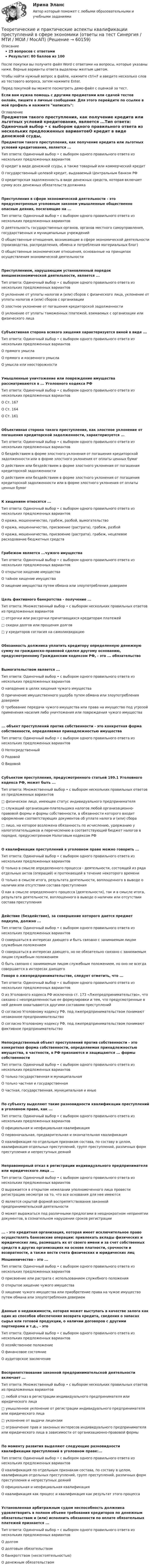     
            Описание
            25 вопросов с ответамиРезультат: 80 баллов из 100После покупки вы получите файл Word с ответами на вопросы, которые указаны ниже. Верные варианты ответа выделены желтым цветом.Чтобы найти нужный вопрос в файле, нажмите ctrl+F и введите несколько слов из тестового вопроса, затем нажмите Enter.Перед покупкой вы можете посмотреть демо-файл с оценкой за тест.Если вам нужна помощь с другими предметами или сдачей тестов онлайн, пишите в личные сообщения. Для этого перейдите по ссылке в мой профиль и нажмите написать:  
            Оглавление
            Предметом такого преступления, как получение кредита или льготных условий кредитования, является ...Тип ответа: Одиночный выбор • с выбором одного правильного ответа из нескольких предложенных вариантовО кредит в виде денежной ссуды, а также товарный или коммерческий кредитО государственный целевой кредит, выдаваемый Центральным банком РФО кредиторская задолженность в виде денежных средств, которая включает сумму всех денежных обязательств должникаПреступления в сфере экономической деятельности - это предусмотренные уголовным законом умышленные общественно опасные деяния, посягающие на ...Тип ответа: Одиночный выбор • с выбором одного правильного ответа из нескольких предложенных вариантовО деятельность государственных органов, органов местного самоуправления, государственных и муниципальных учрежденийО общественные отношения, возникающие в сфере экономической деятельности (производства, распределения, обмена и потребления материальных благ)О общественные экономические отношения, основанные на принципах осуществления экономической деятельностиПреступлением, нарушающим установленный порядок внешнеэкономической деятельности, является ...Тип ответа: Одиночный выбор • с выбором одного правильного ответа из нескольких предложенных вариантовО уклонение от уплаты налогов и (или) сборов с физического лица, уклонение от уплаты налогов и (или) сборов с организацииО злостное уклонение от погашения кредиторской задолженностиО уклонение от уплаты таможенных платежей, взимаемых с организации или физического лицаСубъективная сторона всякого хищения характеризуется виной в виде ...Тип ответа: Одиночный выбор • с выбором одного правильного ответа из нескольких предложенных вариантовО прямого умыслаО прямого и косвенного умыслаО умысла или неосторожностиУмышленные уничтожение или повреждение имущества рассматриваются в ... Уголовного кодекса РФТип ответа: Одиночный выбор • с выбором одного правильного ответа из нескольких предложенных вариантовО Ст. 167О Ст. 164О Ст. 161Объективная сторона такого преступления, как злостное уклонение от погашения кредиторской задолженности, характеризуется ...Тип ответа: Одиночный выбор • с выбором одного правильного ответа из нескольких предложенных вариантовО бездействием в форме злостного уклонения от погашения кредиторской задолженности или в форме злостного уклонения от оплаты ценных бумагО действием или бездействием в форме злостного уклонения от погашения кредиторской задолженностиО действием или бездействием в форме злостного уклонения от погашения кредиторской задолженности или в форме злостного уклонения от оплаты ценных бумагК хищениям относятся ...Тип ответа: Одиночный выбор • с выбором одного правильного ответа из нескольких предложенных вариантовО кража, мошенничество, грабеж, разбой, вымогательствоО кража, мошенничество, присвоение (растрата), грабеж, разбойО кража, мошенничество, присвоение (растрата), грабеж, нецелевое расходование бюджетных средствГрабежом является ...чужого имуществаТип ответа: Одиночный выбор • с выбором одного правильного ответа из нескольких предложенных вариантовО открытое хищение имуществаО тайное хищение имуществаО хищение имущества путем обмана или злоупотребления довериемЦель фиктивного банкротства - получение ...Тип ответа: Множественный выбор • с выбором нескольких правильных ответов из предложенных вариантов□ отсрочки или рассрочки причитающихся кредиторам платежей□ скидки долгов или прощения долгов□ у кредиторов согласия на самоликвидациюОбязанность должника уплатить кредитору определенную денежную сумму по гражданско-правовой сделке другому основанию, предусмотренному Гражданским кодексом РФ, - это ... обязательствоВымогательством является ...Тип ответа: Одиночный выбор • с выбором одного правильного ответа из нескольких предложенных вариантовО нападение в целях хищения чужого имуществаО причинение имущественного ущерба путем обмана или злоупотребления довериемО требование передачи чужого имущества или права на имущество под угрозой применения насилия либо уничтожения или повреждения чужого имущества... объект преступлений против собственности - это конкретная форма собственности, определяемая принадлежностью имуществаТип ответа: Одиночный выбор • с выбором одного правильного ответа из нескольких предложенных вариантовО НепосредственныйО РодовойО ВидовойСубъектом преступления, предусмотренного статьей 199.1 Уголовного кодекса РФ, может быть ...Тип ответа: Множественный выбор • с выбором нескольких правильных ответов из предложенных вариантов□ физическое лицо, имеющее статус индивидуального предпринимателя□ служащий организации-плательщика налогов любой организационно-правовой формы и формы собственности, в обязанности которого входит оформление соответствующих документов об уплате налога и (или) сбора□ лицо, на которое возложена обязанность по исчислению, удержанию у налогоплательщиков и перечислению в соответствующий бюджет налогов в порядке, предусмотренном Налоговым кодексом РФО квалификации преступлений в уголовном праве можно говорить ...Тип ответа: Одиночный выбор • с выбором одного правильного ответа из нескольких предложенных вариантовО только в смысле определенного процесса - деятельности, состоящей из ряда отдельных актов (операций) и протекающей в течение некоторого времениО только в смысле итога, результата деятельности, воплощенного в выводе о наличии или отсутствии состава преступленияО как в смысле определенного процесса (деятельности), так и в смысле итога, результата деятельности, воплощенного в выводе о наличии или отсутствии состава преступленияДействие (бездействие), за совершение которого дается предмет подкупа, должно ...Тип ответа: Одиночный выбор • с выбором одного правильного ответа из нескольких предложенных вариантовО совершаться в интересах дающего и быть связано с занимаемым лицом служебным положениемО совершаться в интересах дающего, но не обязательно связано с занимаемым лицом служебным положениемО быть связано с занимаемым лицом служебным положением, но оно не всегда совершается в интересах дающего Говоря о лжепредпринимательстве, следует отметить, что ...Тип ответа: Одиночный выбор • с выбором одного правильного ответа из нескольких предложенных вариантовО из Уголовного кодекса РФ исключена ст. 173 «Лжепредпринимательство», что связано с неопределенностью ее формулировки и тем, что предусмотренные в ней деяния охватываются другими составами преступленийО согласно Уголовному кодексу РФ, под лжепредпринимательством понимают незаконное предпринимательствоО согласно Уголовному кодексу РФ, под лжепредпринимательством понимают фиктивное предпринимательствоНепосредственный объект преступлений против собственности - это конкретная форма собственности, определяемая принадлежностью имущества, в частности, в РФ признаются и защищаются ... формы собственностиТип ответа: Одиночный выбор • с выбором одного правильного ответа из нескольких предложенных вариантовО только государственная и муниципальнаяО только частная и государственнаяО частная, государственная, муниципальная и иныеПо субъекту выделяют такие разновидности квалификации преступлений в уголовном праве, как ...Тип ответа: Одиночный выбор • с выбором одного правильного ответа из нескольких предложенных вариантовО официальная и неофициальная квалификацияО первоначальная, предварительная и окончательная квалификацияО квалификация по отдельным признакам состава, по составу в целом, квалификация отдельных преступлений, групп преступлений, различных форм преступления и непреступных деянийНеправомерный отказ в регистрации индивидуального предпринимателя или юридического лица ...Тип ответа: Одиночный выбор • с выбором одного правильного ответа из нескольких предложенных вариантовО выражается в открытом нежелании уполномоченного лица провести регистрацию несмотря на то, что все основания для нее имеютсяО является скрытой формой воспрепятствования законной предпринимательской деятельностиО может выражаться под различными предлогами в неоднократном непринятии документов, в сознательном нарушении сроков регистрации... - это кредитная организация, которая имеет исключительное право осуществлять банковские операции: привлекать вклады физических и юридических лиц, размещать их от своего имени и за счет собственных средств в других организациях на основе платности, срочности и возвратности, а также вести счета физических и юридических лиц Мошенничество - это ...Тип ответа: Одиночный выбор • с выбором одного правильного ответа из нескольких предложенных вариантовО присвоение или растрата с использованием служебного положенияО открытое хищение чужого имуществаО хищение чужого имущества или приобретение права на чужое имущество путем обмана или злоупотребления довериемДанные о недвижимости, которая может выступать в качестве залога как один из способов обеспечения возврата кредита, сведения о запасах сырья или готовой продукции, о наличии договоров с другими партнерами и т.д., - этоТип ответа: Одиночный выбор • с выбором одного правильного ответа из нескольких предложенных вариантовО хозяйственное положениеО финансовое состояниеО аудиторское заключениеВоспрепятствование законной предпринимательской деятельности включает ...Тип ответа: Множественный выбор • с выбором нескольких правильных ответов из предложенных вариантов□ любой отказ в регистрации индивидуального предпринимателя или юридического лица□ умышленное уклонение от регистрации индивидуального предпринимателя или юридического лица□ уклонение от выдачи лицензии□ ограничение прав и законных интересов индивидуального предпринимателя или юридического лица в зависимости от организационно-правовой формыПо моменту развития выделяют следующие разновидности квалификации преступлений в уголовном праве:...Тип ответа: Одиночный выбор • с выбором одного правильного ответа из нескольких предложенных вариантовО квалификация по отдельным признакам состава, по составу в целом, квалификация отдельных преступлений, групп преступлений, различных форм преступления и непреступных деянийО официальная и неофициальная квалификацияО квалификация как процесс и квалификация как результат этого процессаУстановленная арбитражным судом неспособность должника удовлетворить в полном объеме требования кредиторов по денежным обязательствам и (или) исполнить обязанности по оплате обязательных платежей признается ...Тип ответа: Одиночный выбор • с выбором одного правильного ответа из нескольких предложенных вариантовО долгомО долговым обязательствомО банкротством (несостоятельностью)О денежным обязательством  
            
            
            Теоретические и методологические основы деятельности классного руководителя : основные подходы в формировании в дисциплинированности младших школьников в работе классного руководителяТеоретические и практические аспекты квалификации преступлений в сфере экономики (ответы на тест Синергия / МТИ / МОИ / МосАП)Теоретические и практические аспекты квалификации преступлений в сфере экономики (Теоретические и практические аспекты квалификации преступлений в сфере экономики_М) (тест с ответами Синергия/МОИ/МТИ/МосАП)Теоретические и практические вопросы противодействия коррупции (тест с ответами) 78%Теоретические и прикладные аспекты методической работы воспитателя детей дошкольного возраста (ДО)Теоретические и прикладные аспекты методической работы воспитателя детей дошкольного возраста (ДО)Теоретические и прикладные аспекты методической работы воспитателя детей дошкольного возраста (ДО)Теоретические и методические основы физического воспитания и развития детей раннего и дошкольного возраста. ТЕСТ 1Теоретические и методические основы физического воспитания и развития детей раннего и дошкольного возраста. ТЕСТ 1Теоретические и методические основы физического воспитания и развития детей раннего и дошкольного возраста.  Тест 2 ОтветыТеоретические и методические основы физического воспитания и развития детей раннего и дошкольного возраста. Тест 2 ОтветыТеоретические и методические основы физического воспитания и развития детей раннего и дошкольного возраста.  ТЕСТ 3Теоретические и методические основы физического воспитания и развития детей раннего и дошкольного возраста. ТЕСТ 3Теоретические и методические основы физического воспитания и развития детей раннего и дошкольного возраста. ТЕСТ 4