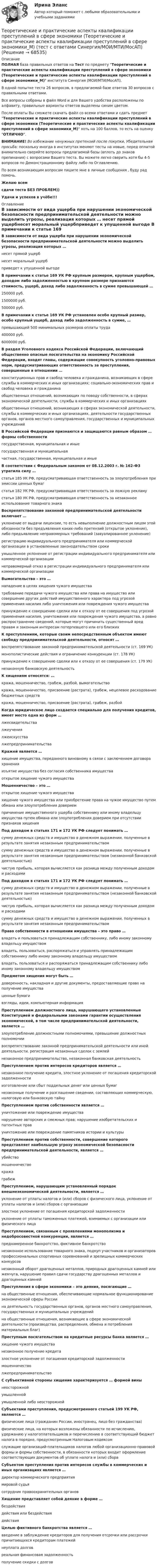     
            Описание
            ПОЛНАЯ база правильных ответов на Тест по предмету Теоретические и практические аспекты квалификации преступлений в сфере экономики (Теоретические и практические аспекты квалификации преступлений в сфере экономики_М) института Синергия (МОИ/МТИ/МосАП).В одной попытке теста 26 вопросов, в предлагаемой базе ответов 30 вопросов с правильными ответами.Все вопросы собраны в файл Word и для Вашего удобства расположены по алфавиту, правильные варианты ответов выделены синим цветом.После оплаты Вы сможете скачать файл со всеми ответами и сдать предмет Теоретические и практические аспекты квалификации преступлений в сфере экономики (Теоретические и практические аспекты квалификации преступлений в сфере экономики_М) хоть на 100 баллов, то есть на оценку ОТЛИЧНО.ВНИМАНИЕ! Во избежание ненужных претензий после покупки, Убедительная просьба: поскольку иногда в институтах меняют тесты на новые, перед оплатой внимательно сверяйте вопросы предлагаемой базы (вплоть до знаков препинания) с вопросами Вашего теста. Вы можете легко сверить хотя бы 4-5 вопросов по Демонстрационному файлу либо по Оглавлению.По всем возникающим вопросам пишите мне в личные сообщения , буду рад помочь.Желаю всемсдачи теста БЕЗ ПРОБЛЕМ))Удачи и успехов в учёбе!!! 
            Оглавление
             В зависимости от вида ущерба при нарушении экономической безопасности предпринимательской деятельности можно выделить угрозы, реализация которых … несет прямой ущербнесет моральный ущербприведет к упущенной выгоде В примечании к статье 169 УК РФ крупным размером, крупным ущербом, доходом либо задолженностью в крупном размере признаются стоимость, ущерб, доход либо задолженность в сумме превышающей … 250000 руб.1500000 руб.500000 руб. В примечании к статье 169 УК РФ установлен особо крупный размер, особо крупный ущерб, доход либо задолженность в сумме, … превышающей 500 минимальных размеров оплаты труда400000 руб.6000000 руб. В раздел Уголовного кодекса Российской Федерации, включающий общественно опасные посягательства на экономику Российской Федерации, входят главы, содержащие совокупность уголовно-правовых норм, предусматривающих ответственность за преступления, совершенные в отношении … конституционных прав и свобод человека и гражданина, возникающих в сфере службы в коммерческих и иных организациях; социально-экономических прав и свобод человека и гражданинаобщественных отношений, возникающих по поводу собственности, в сферах экономической деятельности, службы в коммерческих и иных организацияхобщественных отношений, возникающих в сферах экономической деятельности, службы в коммерческих и иных организациях, деятельности государственных органов, органов местного самоуправления, государственных и муниципальных учреждений В Российской Федерации признаются и защищаются равным образом … формы собственности государственная, муниципальная и иныегосударственная и муниципальнаячастная, государственная, муниципальная и иные В соответствии с Федеральным законом от 08.12.2003 г. № 162-ФЗ утратила силу … статья 185 УК РФ, предусматривающая ответственность за злоупотребления при эмиссии ценных бумагстатья 182 УК РФ, предусматривающая ответственность за ложную рекламустатья 180 УК РФ, предусматривающая ответственность за незаконное использование товарного знака Воспрепятствование законной предпринимательской деятельности включает … уклонение от выдачи лицензии, то есть невыполнение должностным лицом этой обязанности без предъявления каких-либо претензий (открытое уклонение), либо предъявление неправомерных требований (завуалированное уклонение)регистрацию индивидуального предпринимателя или коммерческой организации в установленные законодательством срокиумышленное уклонение от регистрации индивидуального предпринимателя или коммерческой организациинеправомерный отказ в регистрации индивидуального предпринимателя или коммерческой организации Вымогательство – это … нападение в целях хищения чужого имуществатребование передачи чужого имущества или права на имущество или совершение других действий имущественного характера под угрозой применения насилия либо уничтожения или повреждения чужого имуществапринуждение к совершению сделки или к отказу от ее совершения под угрозой применения насилия, уничтожения или повреждения чужого имущества, а равно распространение сведений, которые могут причинить существенный вред правам и законным интересам потерпевшего или его близких К преступлениям, которые своим непосредственным объектом имеют свободу предпринимательской деятельности, относят … воспрепятствование законной предпринимательской деятельности (ст. 169 УК)монополистические действия и ограничение конкуренции (ст. 178 УК)принуждение к совершению сделки или к отказу от ее совершения (ст. 179 УК)незаконную банковскую деятельность К хищениям относятся: … кража, мошенничество, грабеж, разбой, вымогательствокража, мошенничество, присвоение (растрата), грабеж, нецелевое расходование бюджетных средствкража, мошенничество, присвоение (растрата), грабеж, разбой Когда юридическое лицо создается специально для получения кредитов, имеет место одна из форм … лжесвидетельствалжеучениялжеискусствалжепредпринимательства Кражей является … хищение имущества, переданного виновному в связи с заключением договора храненияизъятие имущества без согласия собственника имуществаоткрытое хищение чужого имущества Мошенничество – это … открытое хищение чужого имуществахищение чужого имущества или приобретение права на чужое имущество путем обмана или злоупотребления довериемпричинение имущественного ущерба собственнику или иному владельцу имущества путем обмана или злоупотребления доверием при отсутствии признаков хищения Под доходом в статьях 171 и 172 УК РФ следует понимать … сумму денежных средств и имущество в денежном выражении, полученные в результате занятия незаконным предпринимательствомсумму денежных средств и имущество в денежном выражении, полученные в результате занятия незаконным предпринимательством (незаконной банковской деятельностью)чистую прибыль, которая вычисляется как разница между полученным доходом и расходами Под доходом в статьях 171 и 172 УК РФ следует понимать … сумму денежных средств и имущество в денежном выражении, полученные в результате занятия незаконным предпринимательством (незаконной банковской деятельностью)чистую прибыль, которая вычисляется как разница между полученным доходом и расходамисумму денежных средств и имущество в денежном выражении, полученных в результате занятия незаконным предпринимательством Право собственности в отношении имущества – это право … владеть и пользоваться принадлежащим собственнику, либо иному законному владельцу имуществомвладеть, пользоваться, распоряжаться и управлять принадлежащим собственнику либо иному законному владельцу имуществомвладеть, пользоваться и распоряжаться принадлежащим собственнику либо иному законному владельцу имуществом Предметом хищения могут быть … доверенность, накладная и другие документы, предоставляющие право на получение имуществаценные бумагивзгляды, идеи, компьютерная информация Преступлением должностного лица, нарушающего установленные Конституцией и федеральными законами гарантии осуществления экономической, в том числе предпринимательской деятельности, является … злоупотребление должностными полномочиями, превышение должностных полномочиивоспрепятствование законной предпринимательской деятельности или иной деятельности, регистрация незаконных сделок с землейнезаконное предпринимательство, незаконная банковская деятельность Преступлением против интересов кредиторов является … незаконное получение кредита, злостное уклонение от погашения кредиторской задолженностиизготовление или сбыт поддельных денег или ценных бумагнезаконные получение и разглашение сведении, составляющих коммерческую, налоговую или банковскую тайну Преступлением против собственности является … уничтожение или повреждение имуществанарушение авторских и смежных прав; нарушение изобретательских и патентных правуничтожение или повреждение памятников истории и культуры Преступлением против собственности, совершение которого представляет наибольшую угрозу экономической безопасности предпринимательской деятельности, является … убийствомошенничествокражаграбеж Преступлением, нарушающим установленный порядок внешнеэкономической деятельности, является … уклонение от уплаты налогов и (или) сборов с физического лица, уклонение от уплаты налогов и (или) сборов с организациизлостное уклонение от погашения кредиторской задолженностиуклонение от уплаты таможенных платежей, взимаемых с организации или физического лица Преступлением, связанным с проявлениями монополизма и недобросовестной конкуренции, является … преднамеренное банкротство, фиктивное банкротствонезаконное использование товарного знака, подкуп участников и организаторов профессиональных спортивных соревнований и зрелищных коммерческих конкурсовнезаконный оборот драгоценных металлов, природных драгоценных камней или жемчуга, нарушение правил сдачи государству драгоценных металлов и драгоценных камней Преступления в сфере экономики – это деяния, посягающие … на общественные отношения, обеспечивающие нормальное функционирование экономической сферы Россиина деятельность государственных органов, органов местного самоуправления, государственных и муниципальных учрежденийна общественные отношения, возникающие в сфере экономической деятельности (производства, распределения, обмена и потребления материальных благ) Преступным посягательством на кредитные ресурсы банка является … хищение чужого имуществанезаконное получение кредитазлостное уклонение от погашения кредиторской задолженностимошенничестволжепредпринимательство С субъективной стороны хищение характеризуется … формой вины неосторожнойумышленнойумышленной либо неосторожной Субъектами преступления, предусмотренного статьей 199 УК РФ, являются … физические лица (гражданин России, иностранец, лицо без гражданства)физические лица, на которых возложены обязанности по исчислению, удержанию у налогоплательщиков и перечислению в соответствующий бюджет налога в порядке, предусмотренным Налоговым кодексомслужащие организаций-плательщиков налогов любой организационно-правовой формы и формы собственности, в обязанности которых входит оформление соответствующих документов об уплате налога и (или) сбора Субъектом преступления против интересов службы в коммерческих и иных организациях является … директор коммерческого предприятиямировой судьясотрудник правоохранительных органов Хищение представляет собой деяние в форме … бездействиядействия или бездействиядействия Целью фиктивного банкротства является … введение в заблуждение кредиторов для получения отсрочки или рассрочки причитающихся кредиторам платежейнеуплата долговреальная финансовая задолженностьполучение скидки с долгов  
            
            
            Теоретические и практические аспекты квалификации преступлений в сфере экономики (ответы на тест Синергия / МТИ / МОИ / МосАП)Теоретические и практические аспекты квалификации преступлений в сфере экономики (Теоретические и практические аспекты квалификации преступлений в сфере экономики_М) (тест с ответами Синергия/МОИ/МТИ/МосАП)Теоретические и практические вопросы противодействия коррупции (тест с ответами) 78%Теоретические и прикладные аспекты методической работы воспитателя детей дошкольного возраста (ДО)Теоретические и прикладные аспекты методической работы воспитателя детей дошкольного возраста (ДО)Теоретические и прикладные аспекты методической работы воспитателя детей дошкольного возраста (ДО)Теоретические и прикладные аспекты методической работы воспитателя детей дошкольного возраста (ДО)Теоретические и методические основы физического воспитания и развития детей раннего и дошкольного возраста. ТЕСТ 1Теоретические и методические основы физического воспитания и развития детей раннего и дошкольного возраста.  Тест 2 ОтветыТеоретические и методические основы физического воспитания и развития детей раннего и дошкольного возраста. Тест 2 ОтветыТеоретические и методические основы физического воспитания и развития детей раннего и дошкольного возраста.  ТЕСТ 3Теоретические и методические основы физического воспитания и развития детей раннего и дошкольного возраста. ТЕСТ 3Теоретические и методические основы физического воспитания и развития детей раннего и дошкольного возраста. ТЕСТ 4Теоретические и методические основы физического воспитания и развития детей раннего и дошкольного возраста. ТЕСТ 4