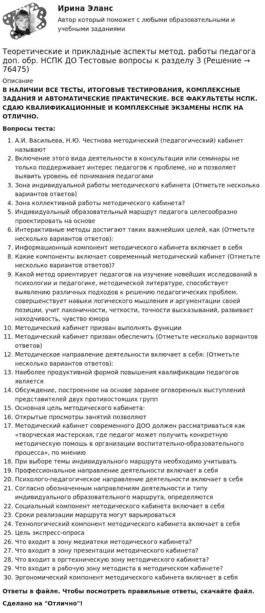      
            Описание
            В НАЛИЧИИ ВСЕ ТЕСТЫ, ИТОГОВЫЕ ТЕСТИРОВАНИЯ, КОМПЛЕКСНЫЕ ЗАДАНИЯ И АВТОМАТИЧЕСКИЕ ПРАКТИЧЕСКИЕ. ВСЕ ФАКУЛЬТЕТЫ НСПК. СДАЮ КВАЛИФИКАЦИОННЫЕ И КОМПЛЕКСНЫЕ ЭКЗАМЕНЫ НСПК НА ОТЛИЧНО.Вопросы теста:А.И. Васильева, Н.Ю. Честнова методический (педагогический) кабинет называют Включение этого вида деятельности в консультации или семинары не только поддерживает интерес педагогов к проблеме, но и позволяет выявить уровень её понимания педагогами Зона индивидуальной работы методического кабинета (Отметьте несколько вариантов ответов) Зона коллективной работы методического кабинета? Индивидуальный образовательный маршрут педагога целесообразно проектировать на основеИнтерактивные методы достигают таких важнейших целей, как (Отметьте несколько вариантов ответов): Информационный компонент методического кабинета включает в себя Какие компоненты включает современный методический кабинет (Отметьте несколько вариантов ответов)? Какой метод ориентирует педагогов на изучение новейших исследований в психологии и педагогике, методической литературе, способствует выявлению различных подходов к решению педагогических проблем, совершенствует навыки логического мышления и аргументации своей позиции, учит лаконичности, четкости, точности высказываний, развивает находчивость, чувство юмора Методический кабинет призван выполнять функцииМетодический кабинет призван обеспечить (Отметьте несколько вариантов ответов) Методическое направление деятельности включает в себя: (Отметьте несколько вариантов ответов): Наиболее продуктивной формой повышения квалификации педагогов является Обсуждение, построенное на основе заранее оговоренных выступлений представителей двух противостоящих групп Основная цель методического кабинета: Открытые просмотры занятий позволяют Методический кабинет современного ДОО должен рассматриваться как «творческая мастерская, где педагог может получить конкретную методическую помощь в организации воспитательно-образовательного процесса», по мнению При выборе темы индивидуального маршрута необходимо учитыватьПрофессиональное направление деятельности включает в себяПсихолого-педагогическое направление деятельности включает в себя Согласно обозначенным направлениям деятельности и типу индивидуального образовательного маршрута, определяются Социальный компонент методического кабинета включает в себя Сроки реализации маршрута могут варьироваться Технологический компонент методического кабинета включает в себя Цель экспресс-опросаЧто входит в зону медиатеки методического кабинета?Что входит в зону презентации методического кабинета?Что входит в оргтехническую зону методического кабинета? Что входит в рабочую зону методиста в методическом кабинете? Эргономический компонент методического кабинета включает в себяОтветы в файле. Чтобы посмотреть правильные ответы, скачайте файл.Сделано на Отлично!   
            
            
            Теоретические и прикладные аспекты метод. работы педагога доп. обр. НСПК ДО Тестовые вопросы к разделу 2Теоретические и прикладные аспекты метод. работы педагога доп. обр. НСПК ДО Тестовые вопросы к разделу 3Теоретические и прикладные аспекты метод. работы педагога доп. обр. НСПК ДО Тестовые вопросы к разделу 4Теоретические и прикладные аспекты метод. работы педагога доп. обр. НСПК ДО Тестовые вопросы к разделу 5Теоретические и прикладные аспекты метод. работы педагога доп. обр. НСПК ИЗО и ДПИ Тестовые вопросы к разделу 1Теоретические и прикладные аспекты метод. работы педагога доп. обр. НСПК ИЗО и ДПИ Тестовые вопросы к разделу 2Теоретические и прикладные аспекты метод. работы педагога доп. обр. НСПК ИЗО и ДПИ Тестовые вопросы к разделу 3Теоретические и прикладные аспекты методической работы учителя начальных классов (ПНК) тест 2Теоретические и прикладные аспекты методической работы учителя начальных классов Практическое занятие 1Теоретические и прикладные аспекты методической работы учителя начальных классов Практическое занятие 2Теоретические и прикладные аспекты методической работы учителя начальных классов-  Тестовые вопросы к разделу 1Теоретические и прикладные аспекты методической работы учителя начальных классов-  Тестовые вопросы к разделу 2Теоретические и прикладные аспекты методической работы учителя начальных классов-  Тестовые вопросы к разделу 3Теоретические и прикладные аспекты методической работы учителя начальных классов-  Тестовые вопросы к разделу 4