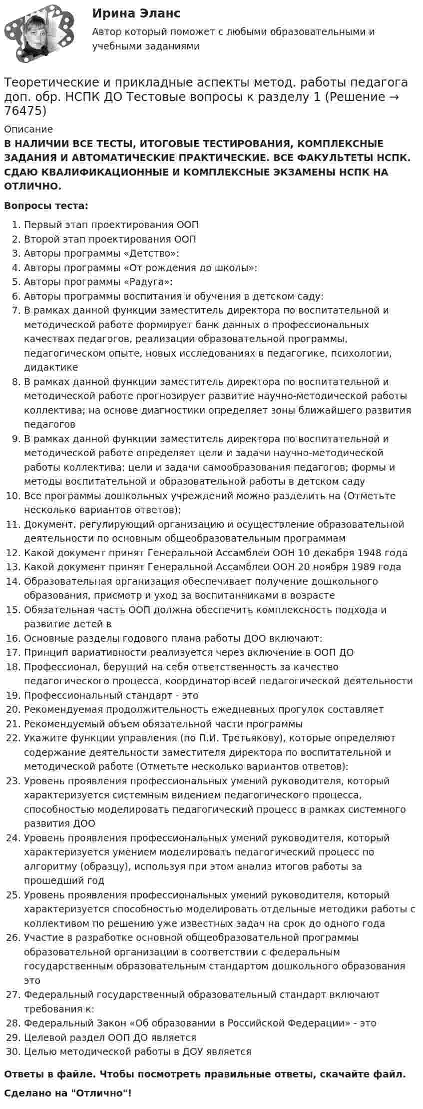      
            Описание
            В НАЛИЧИИ ВСЕ ТЕСТЫ, ИТОГОВЫЕ ТЕСТИРОВАНИЯ, КОМПЛЕКСНЫЕ ЗАДАНИЯ И АВТОМАТИЧЕСКИЕ ПРАКТИЧЕСКИЕ. ВСЕ ФАКУЛЬТЕТЫ НСПК. СДАЮ КВАЛИФИКАЦИОННЫЕ И КОМПЛЕКСНЫЕ ЭКЗАМЕНЫ НСПК НА ОТЛИЧНО.Вопросы теста:Первый этап проектирования ООПВторой этап проектирования ООПАвторы программы «Детство»:Авторы программы «От рождения до школы»:Авторы программы «Радуга»: Авторы программы воспитания и обучения в детском саду:В рамках данной функции заместитель директора по воспитательной и методической работе формирует банк данных о профессиональных качествах педагогов, реализации образовательной программы, педагогическом опыте, новых исследованиях в педагогике, психологии, дидактике В рамках данной функции заместитель директора по воспитательной и методической работе прогнозирует развитие научно-методической работы коллектива; на основе диагностики определяет зоны ближайшего развития педагогов В рамках данной функции заместитель директора по воспитательной и методической работе определяет цели и задачи научно-методической работы коллектива; цели и задачи самообразования педагогов; формы и методы воспитательной и образовательной работы в детском саду Все программы дошкольных учреждений можно разделить на (Отметьте несколько вариантов ответов):Документ, регулирующий организацию и осуществление образовательной деятельности по основным общеобразовательным программамКакой документ принят Генеральной Ассамблеи ООН 10 декабря 1948 года Какой документ принят Генеральной Ассамблеи ООН 20 ноября 1989 годаОбразовательная организация обеспечивает получение дошкольного образования, присмотр и уход за воспитанниками в возрасте Обязательная часть ООП должна обеспечить комплексность подхода и развитие детей вОсновные разделы годового плана работы ДОО включают:Принцип вариативности реализуется через включение в ООП ДО Профессионал, берущий на себя ответственность за качество педагогического процесса, координатор всей педагогической деятельности Профессиональный стандарт - этоРекомендуемая продолжительность ежедневных прогулок составляетРекомендуемый объем обязательной части программы Укажите функции управления (по П.И. Третьякову), которые определяют содержание деятельности заместителя директора по воспитательной и методической работе (Отметьте несколько вариантов ответов):Уровень проявления профессиональных умений руководителя, который характеризуется системным видением педагогического процесса, способностью моделировать педагогический процесс в рамках системного развития ДООУровень проявления профессиональных умений руководителя, который характеризуется умением моделировать педагогический процесс по алгоритму (образцу), используя при этом анализ итогов работы за прошедший год Уровень проявления профессиональных умений руководителя, который характеризуется способностью моделировать отдельные методики работы с коллективом по решению уже известных задач на срок до одного года Участие в разработке основной общеобразовательной программы образовательной организации в соответствии с федеральным государственным образовательным стандартом дошкольного образования это Федеральный государственный образовательный стандарт включают требования к: Федеральный Закон «Об образовании в Российской Федерации» - этоЦелевой раздел ООП ДО является Целью методической работы в ДОУ является Ответы в файле. Чтобы посмотреть правильные ответы, скачайте файл.Сделано на Отлично!   
            
            
            Теоретические и прикладные аспекты методической работы учителя начальных классов-  Тестовые вопросы к разделу 4Теоретические и прикладные аспекты метод. работы педагога доп. обр. НСПК ДО Тестовые вопросы к разделу 1Теоретические и прикладные аспекты метод. работы педагога доп. обр. НСПК ДО Тестовые вопросы к разделу 2Теоретические и прикладные аспекты метод. работы педагога доп. обр. НСПК ДО Тестовые вопросы к разделу 3Теоретические и прикладные аспекты метод. работы педагога доп. обр. НСПК ДО Тестовые вопросы к разделу 4Теоретические и прикладные аспекты метод. работы педагога доп. обр. НСПК ДО Тестовые вопросы к разделу 5Теоретические и прикладные аспекты метод. работы педагога доп. обр. НСПК ИЗО и ДПИ Тестовые вопросы к разделу 1Теоретические и прикладные аспекты методической работы учителя начальных классов (ПНК) Практическое занятие 2Теоретические и прикладные аспекты методической работы учителя начальных классов (ПНК) тест 1Теоретические и прикладные аспекты методической работы учителя начальных классов (ПНК) тест 2Теоретические и прикладные аспекты методической работы учителя начальных классов Практическое занятие 1Теоретические и прикладные аспекты методической работы учителя начальных классов Практическое занятие 2Теоретические и прикладные аспекты методической работы учителя начальных классов-  Тестовые вопросы к разделу 1Теоретические и прикладные аспекты методической работы учителя начальных классов-  Тестовые вопросы к разделу 2