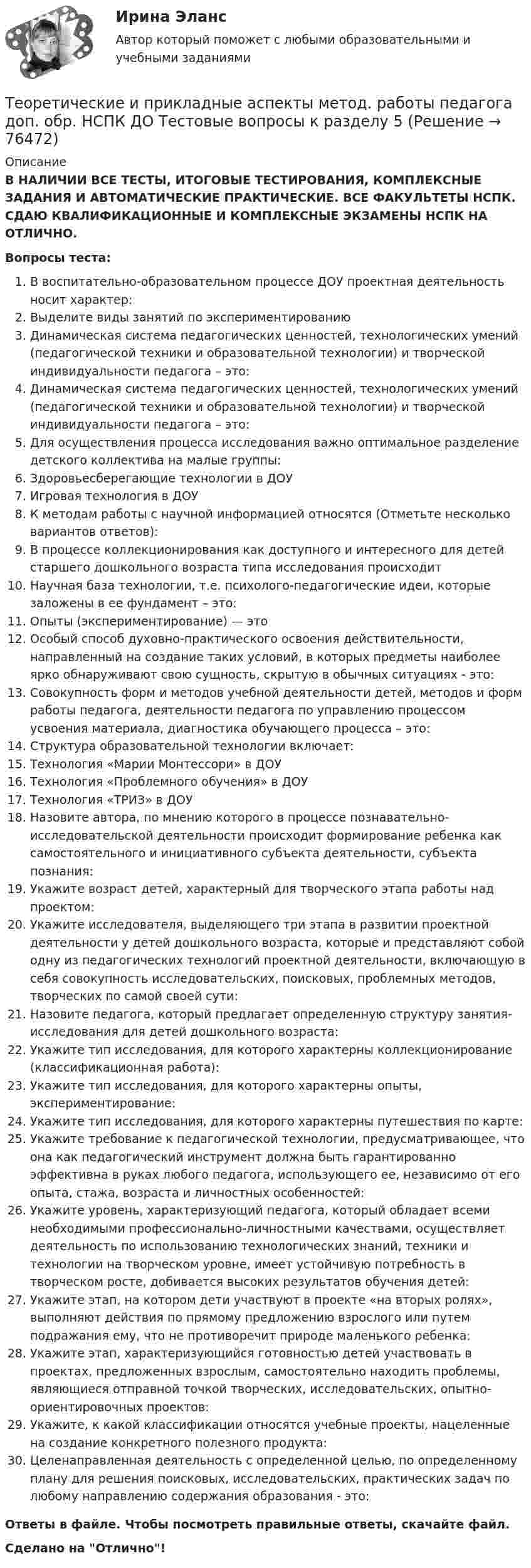      
            Описание
            В НАЛИЧИИ ВСЕ ТЕСТЫ, ИТОГОВЫЕ ТЕСТИРОВАНИЯ, КОМПЛЕКСНЫЕ ЗАДАНИЯ И АВТОМАТИЧЕСКИЕ ПРАКТИЧЕСКИЕ. ВСЕ ФАКУЛЬТЕТЫ НСПК. СДАЮ КВАЛИФИКАЦИОННЫЕ И КОМПЛЕКСНЫЕ ЭКЗАМЕНЫ НСПК НА ОТЛИЧНО.Вопросы теста:В воспитательно-образовательном процессе ДОУ проектная деятельность носит характер: Выделите виды занятий по экспериментированию Динамическая система педагогических ценностей, технологических умений (педагогической техники и образовательной технологии) и творческой индивидуальности педагога – это: Динамическая система педагогических ценностей, технологических умений (педагогической техники и образовательной технологии) и творческой индивидуальности педагога – это: Для осуществления процесса исследования важно оптимальное разделение детского коллектива на малые группы: Здоровьесберегающие технологии в ДОУИгровая технология в ДОУК методам работы с научной информацией относятся (Отметьте несколько вариантов ответов):В процессе коллекционирования как доступного и интересного для детей старшего дошкольного возраста типа исследования происходит Научная база технологии, т.е. психолого-педагогические идеи, которые заложены в ее фундамент – это:Опыты (экспериментирование) — это Особый способ духовно-практического освоения действительности, направленный на создание таких условий, в которых предметы наиболее ярко обнаруживают свою сущность, скрытую в обычных ситуациях - это: Совокупность форм и методов учебной деятельности детей, методов и форм работы педагога, деятельности педагога по управлению процессом усвоения материала, диагностика обучающего процесса – это: Структура образовательной технологии включает: Технология «Марии Монтессори» в ДОУТехнология «Проблемного обучения» в ДОУТехнология «ТРИЗ» в ДОУ Назовите автора, по мнению которого в процессе познавательно-исследовательской деятельности происходит формирование ребенка как самостоятельного и инициативного субъекта деятельности, субъекта познания: Укажите возраст детей, характерный для творческого этапа работы над проектом:Укажите исследователя, выделяющего три этапа в развитии проектной деятельности у детей дошкольного возраста, которые и представляют собой одну из педагогических технологий проектной деятельности, включающую в себя совокупность исследовательских, поисковых, проблемных методов, творческих по самой своей сути: Назовите педагога, который предлагает определенную структуру занятия-исследования для детей дошкольного возраста:Укажите тип исследования, для которого характерны коллекционирование (классификационная работа): Укажите тип исследования, для которого характерны опыты, экспериментирование:Укажите тип исследования, для которого характерны путешествия по карте:Укажите требование к педагогической технологии, предусматривающее, что она как педагогический инструмент должна быть гарантированно эффективна в руках любого педагога, использующего ее, независимо от его опыта, стажа, возраста и личностных особенностей: Укажите уровень, характеризующий педагога, который обладает всеми необходимыми профессионально-личностными качествами, осуществляет деятельность по использованию технологических знаний, техники и технологии на творческом уровне, имеет устойчивую потребность в творческом росте, добивается высоких результатов обучения детей: Укажите этап, на котором дети участвуют в проекте «на вторых ролях», выполняют действия по прямому предложению взрослого или путем подражания ему, что не противоречит природе маленького ребенка: Укажите этап, характеризующийся готовностью детей участвовать в проектах, предложенных взрослым, самостоятельно находить проблемы, являющиеся отправной точкой творческих, исследовательских, опытно-ориентировочных проектов: Укажите, к какой классификации относятся учебные проекты, нацеленные на создание конкретного полезного продукта: Целенаправленная деятельность с определенной целью, по определенному плану для решения поисковых, исследовательских, практических задач по любому направлению содержания образования - это: Ответы в файле. Чтобы посмотреть правильные ответы, скачайте файл.Сделано на Отлично!   
            
            
            Теоретические и прикладные аспекты метод. работы педагога доп. обр. НСПК ДО Тестовые вопросы к разделу 4Теоретические и прикладные аспекты метод. работы педагога доп. обр. НСПК ДО Тестовые вопросы к разделу 5Теоретические и прикладные аспекты метод. работы педагога доп. обр. НСПК ИЗО и ДПИ Тестовые вопросы к разделу 1Теоретические и прикладные аспекты метод. работы педагога доп. обр. НСПК ИЗО и ДПИ Тестовые вопросы к разделу 2Теоретические и прикладные аспекты метод. работы педагога доп. обр. НСПК ИЗО и ДПИ Тестовые вопросы к разделу 3Теоретические и прикладные аспекты метод. работы педагога доп. обр. НСПК ПДО Тестовые вопросы к разделу 1Теоретические и прикладные аспекты метод. работы педагога доп. обр. НСПК ПДО Тестовые вопросы к разделу 2Теоретические и прикладные аспекты методической работы учителя начальных классов Практическое занятие 2Теоретические и прикладные аспекты методической работы учителя начальных классов-  Тестовые вопросы к разделу 1Теоретические и прикладные аспекты методической работы учителя начальных классов-  Тестовые вопросы к разделу 2Теоретические и прикладные аспекты методической работы учителя начальных классов-  Тестовые вопросы к разделу 3Теоретические и прикладные аспекты методической работы учителя начальных классов-  Тестовые вопросы к разделу 4Теоретические и прикладные аспекты метод. работы педагога доп. обр. НСПК ДО Тестовые вопросы к разделу 1Теоретические и прикладные аспекты метод. работы педагога доп. обр. НСПК ДО Тестовые вопросы к разделу 2