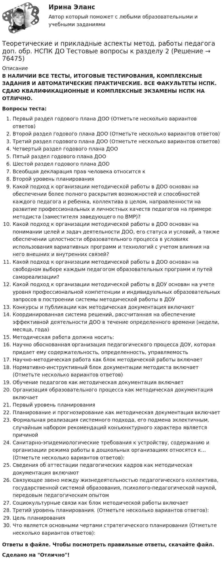      
            Описание
            В НАЛИЧИИ ВСЕ ТЕСТЫ, ИТОГОВЫЕ ТЕСТИРОВАНИЯ, КОМПЛЕКСНЫЕ ЗАДАНИЯ И АВТОМАТИЧЕСКИЕ ПРАКТИЧЕСКИЕ. ВСЕ ФАКУЛЬТЕТЫ НСПК. СДАЮ КВАЛИФИКАЦИОННЫЕ И КОМПЛЕКСНЫЕ ЭКЗАМЕНЫ НСПК НА ОТЛИЧНО.Вопросы теста:Первый раздел годового плана ДОО (Отметьте несколько вариантов ответов) Второй раздел годового плана ДОО (Отметьте несколько вариантов ответов) Третий раздел годового плана ДОО (Отметьте несколько вариантов ответов) Четвертый раздел годового плана ДОО Пятый раздел годового плана ДООШестой раздел годового плана ДОО Всеобщая декларация прав человека относится к Второй уровень планирования Какой подход к организации методической работы в ДОО основан на обеспечении более полного раскрытия возможностей и способностей каждого педагога и ребенка, коллектива в целом, направленности на развитие профессиональных и личностных качеств педагогов на примере методиста (заместителя заведующего по BMP)? Какой подход к организации методической работы в ДОО основан на понимании целей и задач деятельности ДОО, его статуса и условий, а также обеспечении целостности образовательного процесса в условиях использования вариативных программ и технологий с учетом влияния на него внешних и внутренних связей? Какой подход к организации методической работы в ДОО основан на свободном выборе каждым педагогом образовательных программ и путей самореализации? Какой подход к организации методической работы в ДОУ основан на учете уровня профессиональной компетенции и индивидуальных образовательных запросов в построении системы методической работы в ДОУКонкурсы и публикации как методическая документация включаютКоординированная система решений, рассчитанная на обеспечение эффективной деятельности ДОО в течение определенного времени (недели, месяца, года) Методическая работа должна носить: Научно обоснованная организация педагогического процесса ДОУ, которая придает ему содержательность, определенность, управляемостьНаучно-методическая работа как блок методической работы включает Нормативно-инструктивный блок документации методиста включает (Отметьте несколько вариантов ответов)  Обучение педагогов как методическая документация включает Организация образовательного процесса как методическая документация включаетПервый уровень планирования Планирование и прогнозирование как методическая документация включает Формальная реализация системного подхода, его подмена эклектичным, случайным набором рекомендаций конъюнктурного характера является причинойСанитарно-эпидемиологические требования к устройству, содержанию и организации режима работы в дошкольных организациях относятся к… (Отметьте несколько вариантов ответов):Сведения об аттестации педагогических кадров как методическая документация включаютСвязующее звено между жизнедеятельностью педагогического коллектива, государственной системой образования, психолого-педагогической наукой, передовым педагогическим опытом Социокультурные связи как блок методической работы включаетТретий уровень планирования. (Отметьте несколько вариантов ответов):Цель планированияЧто является основными чертами стратегического планирования (Отметьте несколько вариантов ответов):Ответы в файле. Чтобы посмотреть правильные ответы, скачайте файл.Сделано на Отлично!   
            
            
            Теоретические и прикладные аспекты метод. работы педагога доп. обр. НСПК ДО Тестовые вопросы к разделу 1Теоретические и прикладные аспекты метод. работы педагога доп. обр. НСПК ДО Тестовые вопросы к разделу 2Теоретические и прикладные аспекты метод. работы педагога доп. обр. НСПК ДО Тестовые вопросы к разделу 3Теоретические и прикладные аспекты метод. работы педагога доп. обр. НСПК ДО Тестовые вопросы к разделу 4Теоретические и прикладные аспекты метод. работы педагога доп. обр. НСПК ДО Тестовые вопросы к разделу 5Теоретические и прикладные аспекты метод. работы педагога доп. обр. НСПК ИЗО и ДПИ Тестовые вопросы к разделу 1Теоретические и прикладные аспекты метод. работы педагога доп. обр. НСПК ИЗО и ДПИ Тестовые вопросы к разделу 2Теоретические и прикладные аспекты методической работы учителя начальных классов (ПНК) тест 1Теоретические и прикладные аспекты методической работы учителя начальных классов (ПНК) тест 2Теоретические и прикладные аспекты методической работы учителя начальных классов Практическое занятие 1Теоретические и прикладные аспекты методической работы учителя начальных классов Практическое занятие 2Теоретические и прикладные аспекты методической работы учителя начальных классов-  Тестовые вопросы к разделу 1Теоретические и прикладные аспекты методической работы учителя начальных классов-  Тестовые вопросы к разделу 2Теоретические и прикладные аспекты методической работы учителя начальных классов-  Тестовые вопросы к разделу 3