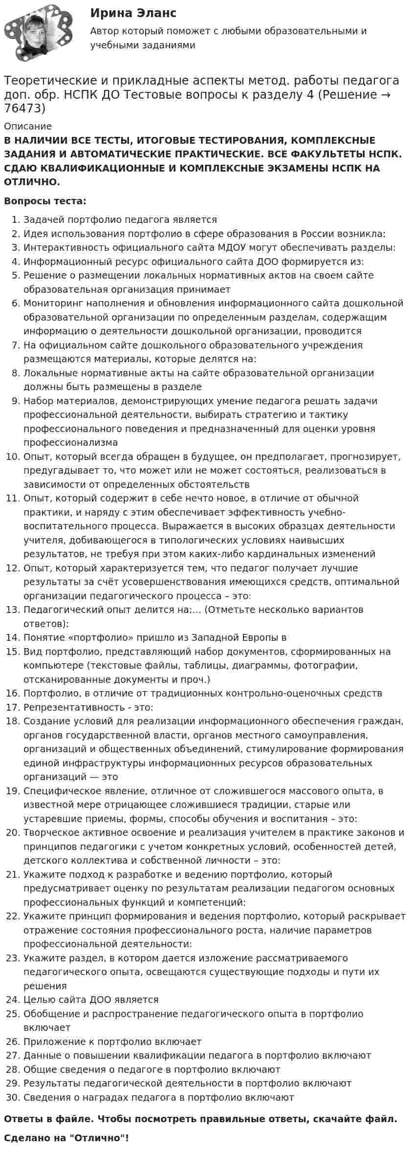      
            Описание
            В НАЛИЧИИ ВСЕ ТЕСТЫ, ИТОГОВЫЕ ТЕСТИРОВАНИЯ, КОМПЛЕКСНЫЕ ЗАДАНИЯ И АВТОМАТИЧЕСКИЕ ПРАКТИЧЕСКИЕ. ВСЕ ФАКУЛЬТЕТЫ НСПК. СДАЮ КВАЛИФИКАЦИОННЫЕ И КОМПЛЕКСНЫЕ ЭКЗАМЕНЫ НСПК НА ОТЛИЧНО.Вопросы теста:Задачей портфолио педагога является Идея использования портфолио в сфере образования в России возникла: Интерактивность официального сайта МДОУ могут обеспечивать разделы:Информационный ресурс официального сайта ДОО формируется из:Решение о размещении локальных нормативных актов на своем сайте образовательная организация принимает Мониторинг наполнения и обновления информационного сайта дошкольной образовательной организации по определенным разделам, содержащим информацию о деятельности дошкольной организации, проводитсяНа официальном сайте дошкольного образовательного учреждения размещаются материалы, которые делятся на: Локальные нормативные акты на сайте образовательной организации должны быть размещены в разделе Набор материалов, демонстрирующих умение педагога решать задачи профессиональной деятельности, выбирать стратегию и тактику профессионального поведения и предназначенный для оценки уровня профессионализма Опыт, который всегда обращен в будущее, он предполагает, прогнозирует, предугадывает то, что может или не может состояться, реализоваться в зависимости от определенных обстоятельствОпыт, который содержит в себе нечто новое, в отличие от обычной практики, и наряду с этим обеспечивает эффективность учебно-воспитательного процесса. Выражается в высоких образцах деятельности учителя, добивающегося в типологических условиях наивысших результатов, не требуя при этом каких-либо кардинальных изменений Опыт, который характеризуется тем, что педагог получает лучшие результаты за счёт усовершенствования имеющихся средств, оптимальной организации педагогического процесса – это: Педагогический опыт делится на:… (Отметьте несколько вариантов ответов): Понятие «портфолио» пришло из Западной Европы в Вид портфолио, представляющий набор документов, сформированных на компьютере (текстовые файлы, таблицы, диаграммы, фотографии, отсканированные документы и проч.) Портфолио, в отличие от традиционных контрольно-оценочных средств Репрезентативность - это:Создание условий для реализации информационного обеспечения граждан, органов государственной власти, органов местного самоуправления, организаций и общественных объединений, стимулирование формирования единой инфраструктуры информационных ресурсов образовательных организаций — это Специфическое явление, отличное от сложившегося массового опыта, в известной мере отрицающее сложившиеся традиции, старые или устаревшие приемы, формы, способы обучения и воспитания – это: Творческое активное освоение и реализация учителем в практике законов и принципов педагогики с учетом конкретных условий, особенностей детей, детского коллектива и собственной личности – это: Укажите подход к разработке и ведению портфолио, который предусматривает оценку по результатам реализации педагогом основных профессиональных функций и компетенций:Укажите принцип формирования и ведения портфолио, который раскрывает отражение состояния профессионального роста, наличие параметров профессиональной деятельности:Укажите раздел, в котором дается изложение рассматриваемого педагогического опыта, освещаются существующие подходы и пути их решения Целью сайта ДОО является  Обобщение и распространение педагогического опыта в портфолио включаетПриложение к портфолио включает Данные о повышении квалификации педагога в портфолио включают Общие сведения о педагоге в портфолио включают Результаты педагогической деятельности в портфолио включаютСведения о наградах педагога в портфолио включают Ответы в файле. Чтобы посмотреть правильные ответы, скачайте файл.Сделано на Отлично!   
            
            
            Теоретические и прикладные аспекты метод. работы педагога доп. обр. НСПК ДО Тестовые вопросы к разделу 3Теоретические и прикладные аспекты метод. работы педагога доп. обр. НСПК ДО Тестовые вопросы к разделу 4Теоретические и прикладные аспекты метод. работы педагога доп. обр. НСПК ДО Тестовые вопросы к разделу 5Теоретические и прикладные аспекты метод. работы педагога доп. обр. НСПК ИЗО и ДПИ Тестовые вопросы к разделу 1Теоретические и прикладные аспекты метод. работы педагога доп. обр. НСПК ИЗО и ДПИ Тестовые вопросы к разделу 2Теоретические и прикладные аспекты метод. работы педагога доп. обр. НСПК ИЗО и ДПИ Тестовые вопросы к разделу 3Теоретические и прикладные аспекты метод. работы педагога доп. обр. НСПК ПДО Тестовые вопросы к разделу 1Теоретические и прикладные аспекты методической работы учителя начальных классов Практическое занятие 1Теоретические и прикладные аспекты методической работы учителя начальных классов Практическое занятие 2Теоретические и прикладные аспекты методической работы учителя начальных классов-  Тестовые вопросы к разделу 1Теоретические и прикладные аспекты методической работы учителя начальных классов-  Тестовые вопросы к разделу 2Теоретические и прикладные аспекты методической работы учителя начальных классов-  Тестовые вопросы к разделу 3Теоретические и прикладные аспекты методической работы учителя начальных классов-  Тестовые вопросы к разделу 4Теоретические и прикладные аспекты метод. работы педагога доп. обр. НСПК ДО Тестовые вопросы к разделу 1