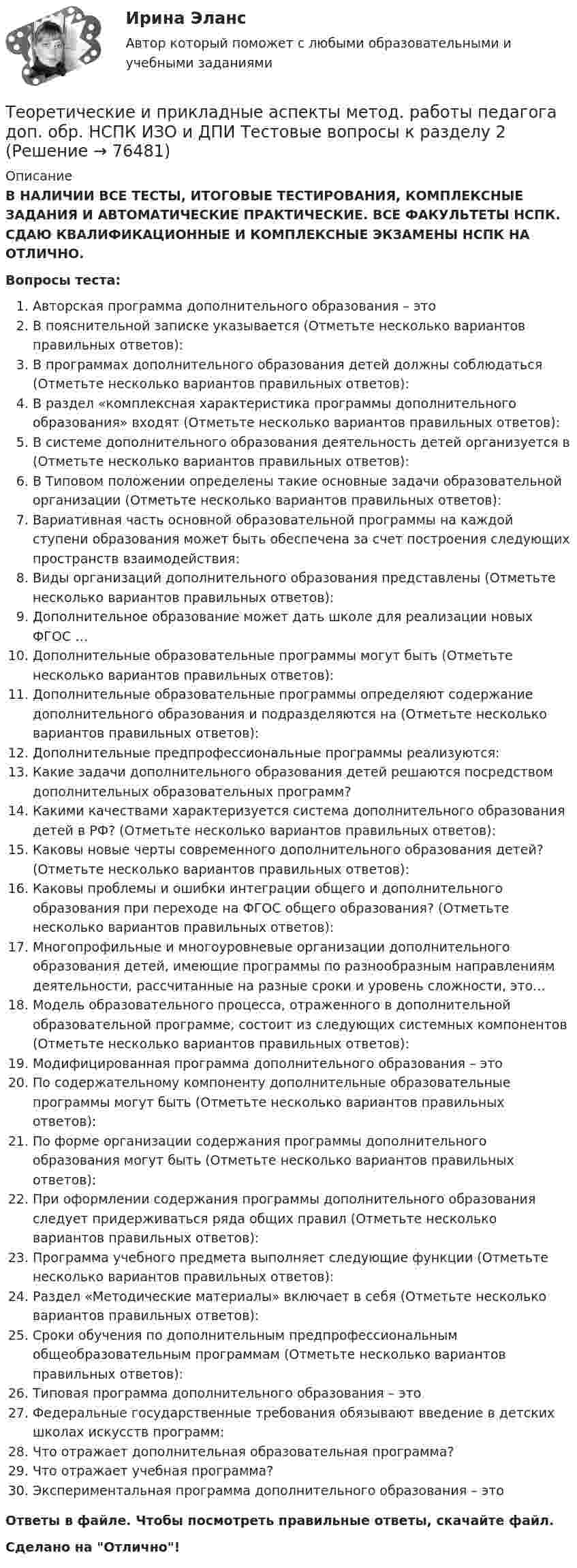      
            Описание
            В НАЛИЧИИ ВСЕ ТЕСТЫ, ИТОГОВЫЕ ТЕСТИРОВАНИЯ, КОМПЛЕКСНЫЕ ЗАДАНИЯ И АВТОМАТИЧЕСКИЕ ПРАКТИЧЕСКИЕ. ВСЕ ФАКУЛЬТЕТЫ НСПК. СДАЮ КВАЛИФИКАЦИОННЫЕ И КОМПЛЕКСНЫЕ ЭКЗАМЕНЫ НСПК НА ОТЛИЧНО.Вопросы теста:Авторская программа дополнительного образования – этоВ пояснительной записке указывается (Отметьте несколько вариантов правильных ответов): В программах дополнительного образования детей должны соблюдаться (Отметьте несколько вариантов правильных ответов):В раздел «комплексная характеристика программы дополнительного образования» входят (Отметьте несколько вариантов правильных ответов): В системе дополнительного образования деятельность детей организуется в (Отметьте несколько вариантов правильных ответов):В Типовом положении определены такие основные задачи образовательной организации (Отметьте несколько вариантов правильных ответов):Вариативная часть основной образовательной программы на каждой ступени образования может быть обеспечена за счет построения следующих пространств взаимодействия:Виды организаций дополнительного образования представлены (Отметьте несколько вариантов правильных ответов):Дополнительное образование может дать школе для реализации новых ФГОС …Дополнительные образовательные программы могут быть (Отметьте несколько вариантов правильных ответов): Дополнительные образовательные программы определяют содержание дополнительного образования и подразделяются на (Отметьте несколько вариантов правильных ответов): Дополнительные предпрофессиональные программы реализуются:Какие задачи дополнительного образования детей решаются посредством дополнительных образовательных программ? Какими качествами характеризуется система дополнительного образования детей в РФ? (Отметьте несколько вариантов правильных ответов):Каковы новые черты современного дополнительного образования детей? (Отметьте несколько вариантов правильных ответов): Каковы проблемы и ошибки интеграции общего и дополнительного образования при переходе на ФГОС общего образования? (Отметьте несколько вариантов правильных ответов): Многопрофильные и многоуровневые организации дополнительного образования детей, имеющие программы по разнообразным направлениям деятельности, рассчитанные на разные сроки и уровень сложности, это…Модель образовательного процесса, отраженного в дополнительной образовательной программе, состоит из следующих системных компонентов (Отметьте несколько вариантов правильных ответов): Модифицированная программа дополнительного образования – этоПо содержательному компоненту дополнительные образовательные программы могут быть (Отметьте несколько вариантов правильных ответов): По форме организации содержания программы дополнительного образования могут быть (Отметьте несколько вариантов правильных ответов): При оформлении содержания программы дополнительного образования следует придерживаться ряда общих правил (Отметьте несколько вариантов правильных ответов):Программа учебного предмета выполняет следующие функции (Отметьте несколько вариантов правильных ответов): Раздел «Методические материалы» включает в себя (Отметьте несколько вариантов правильных ответов): Сроки обучения по дополнительным предпрофессиональным общеобразовательным программам (Отметьте несколько вариантов правильных ответов): Типовая программа дополнительного образования – этоФедеральные государственные требования обязывают введение в детских школах искусств программ: Что отражает дополнительная образовательная программа?Что отражает учебная программа? Экспериментальная программа дополнительного образования – этоОтветы в файле. Чтобы посмотреть правильные ответы, скачайте файл.Сделано на Отлично!   
            
            
            Теоретические и прикладные аспекты метод. работы педагога доп. обр. НСПК ИЗО и ДПИ Тестовые вопросы к разделу 1Теоретические и прикладные аспекты метод. работы педагога доп. обр. НСПК ИЗО и ДПИ Тестовые вопросы к разделу 2Теоретические и прикладные аспекты метод. работы педагога доп. обр. НСПК ИЗО и ДПИ Тестовые вопросы к разделу 3Теоретические и прикладные аспекты метод. работы педагога доп. обр. НСПК ПДО Тестовые вопросы к разделу 1Теоретические и прикладные аспекты метод. работы педагога доп. обр. НСПК ПДО Тестовые вопросы к разделу 2Теоретические и прикладные аспекты метод. работы педагога доп. обр. НСПК ПДО Тестовые вопросы к разделу 3Теоретические и прикладные аспекты метод. работы педагога доп. обр. НСПК ПДО Тестовые вопросы к разделу 4Теоретические и прикладные аспекты методической работы учителя начальных классов-  Тестовые вопросы к разделу 2Теоретические и прикладные аспекты методической работы учителя начальных классов-  Тестовые вопросы к разделу 3Теоретические и прикладные аспекты методической работы учителя начальных классов-  Тестовые вопросы к разделу 4Теоретические и прикладные аспекты метод. работы педагога доп. обр. НСПК ДО Тестовые вопросы к разделу 1Теоретические и прикладные аспекты метод. работы педагога доп. обр. НСПК ДО Тестовые вопросы к разделу 2Теоретические и прикладные аспекты метод. работы педагога доп. обр. НСПК ДО Тестовые вопросы к разделу 3Теоретические и прикладные аспекты метод. работы педагога доп. обр. НСПК ДО Тестовые вопросы к разделу 4