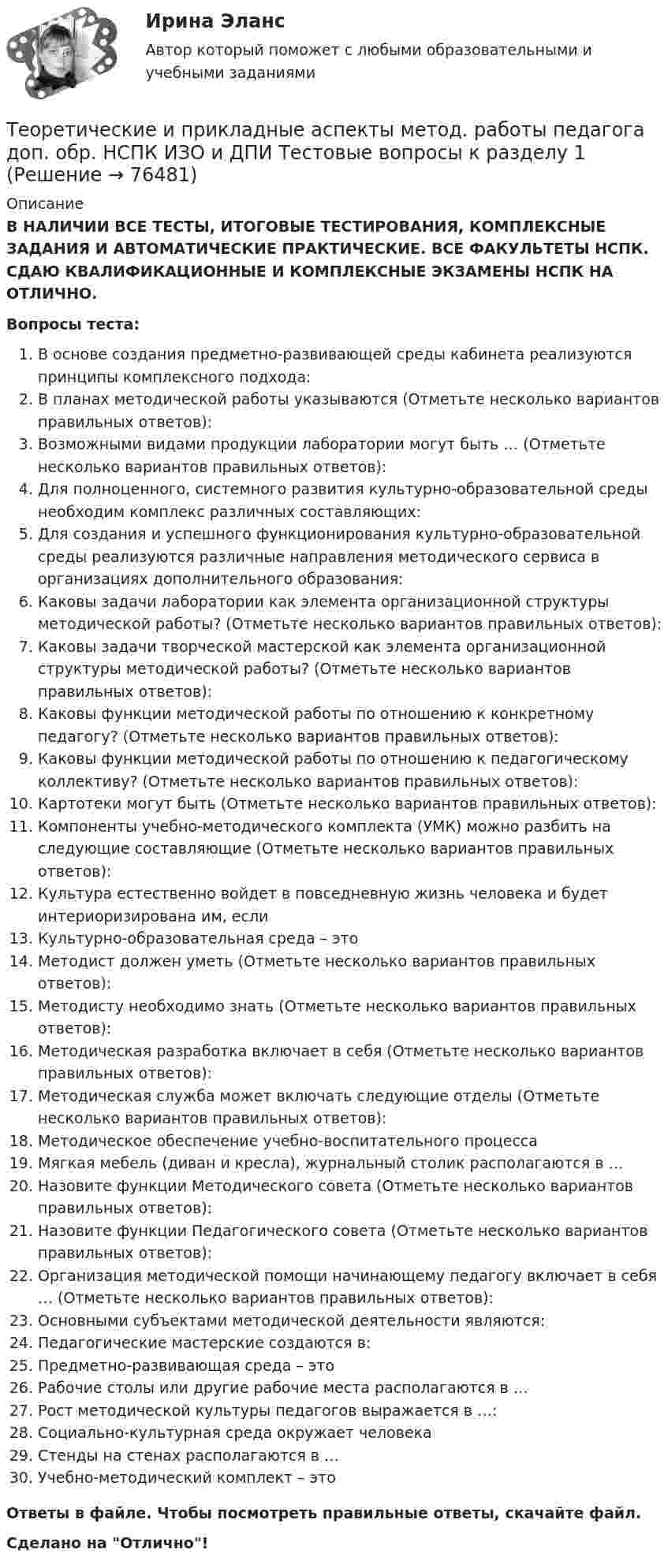      
            Описание
            В НАЛИЧИИ ВСЕ ТЕСТЫ, ИТОГОВЫЕ ТЕСТИРОВАНИЯ, КОМПЛЕКСНЫЕ ЗАДАНИЯ И АВТОМАТИЧЕСКИЕ ПРАКТИЧЕСКИЕ. ВСЕ ФАКУЛЬТЕТЫ НСПК. СДАЮ КВАЛИФИКАЦИОННЫЕ И КОМПЛЕКСНЫЕ ЭКЗАМЕНЫ НСПК НА ОТЛИЧНО.Вопросы теста:В основе создания предметно-развивающей среды кабинета реализуются принципы комплексного подхода: В планах методической работы указываются (Отметьте несколько вариантов правильных ответов):Возможными видами продукции лаборатории могут быть … (Отметьте несколько вариантов правильных ответов): Для полноценного, системного развития культурно-образовательной среды необходим комплекс различных составляющих:Для создания и успешного функционирования культурно-образовательной среды реализуются различные направления методического сервиса в организациях дополнительного образования: Каковы задачи лаборатории как элемента организационной структуры методической работы? (Отметьте несколько вариантов правильных ответов): Каковы задачи творческой мастерской как элемента организационной структуры методической работы? (Отметьте несколько вариантов правильных ответов):Каковы функции методической работы по отношению к конкретному педагогу? (Отметьте несколько вариантов правильных ответов):Каковы функции методической работы по отношению к педагогическому коллективу? (Отметьте несколько вариантов правильных ответов):Картотеки могут быть (Отметьте несколько вариантов правильных ответов):Компоненты учебно-методического комплекта (УМК) можно разбить на следующие составляющие (Отметьте несколько вариантов правильных ответов): Культура естественно войдет в повседневную жизнь человека и будет интериоризирована им, если Культурно-образовательная среда – этоМетодист должен уметь (Отметьте несколько вариантов правильных ответов):Методисту необходимо знать (Отметьте несколько вариантов правильных ответов): Методическая разработка включает в себя (Отметьте несколько вариантов правильных ответов): Методическая служба может включать следующие отделы (Отметьте несколько вариантов правильных ответов): Методическое обеспечение учебно-воспитательного процессаМягкая мебель (диван и кресла), журнальный столик располагаются в …Назовите функции Методического совета (Отметьте несколько вариантов правильных ответов): Назовите функции Педагогического совета (Отметьте несколько вариантов правильных ответов):Организация методической помощи начинающему педагогу включает в себя … (Отметьте несколько вариантов правильных ответов):Основными субъектами методической деятельности являются: Педагогические мастерские создаются в: Предметно-развивающая среда – этоРабочие столы или другие рабочие места располагаются в … Рост методической культуры педагогов выражается в …: Социально-культурная среда окружает человека Стенды на стенах располагаются в …Учебно-методический комплект – этоОтветы в файле. Чтобы посмотреть правильные ответы, скачайте файл.Сделано на Отлично!   
            
            
            Теоретические и прикладные аспекты метод. работы педагога доп. обр. НСПК ДО Тестовые вопросы к разделу 5Теоретические и прикладные аспекты метод. работы педагога доп. обр. НСПК ИЗО и ДПИ Тестовые вопросы к разделу 1Теоретические и прикладные аспекты метод. работы педагога доп. обр. НСПК ИЗО и ДПИ Тестовые вопросы к разделу 2Теоретические и прикладные аспекты метод. работы педагога доп. обр. НСПК ИЗО и ДПИ Тестовые вопросы к разделу 3Теоретические и прикладные аспекты метод. работы педагога доп. обр. НСПК ПДО Тестовые вопросы к разделу 1Теоретические и прикладные аспекты метод. работы педагога доп. обр. НСПК ПДО Тестовые вопросы к разделу 2Теоретические и прикладные аспекты метод. работы педагога доп. обр. НСПК ПДО Тестовые вопросы к разделу 3Теоретические и прикладные аспекты методической работы учителя начальных классов-  Тестовые вопросы к разделу 1Теоретические и прикладные аспекты методической работы учителя начальных классов-  Тестовые вопросы к разделу 2Теоретические и прикладные аспекты методической работы учителя начальных классов-  Тестовые вопросы к разделу 3Теоретические и прикладные аспекты методической работы учителя начальных классов-  Тестовые вопросы к разделу 4Теоретические и прикладные аспекты метод. работы педагога доп. обр. НСПК ДО Тестовые вопросы к разделу 1Теоретические и прикладные аспекты метод. работы педагога доп. обр. НСПК ДО Тестовые вопросы к разделу 2Теоретические и прикладные аспекты метод. работы педагога доп. обр. НСПК ДО Тестовые вопросы к разделу 3