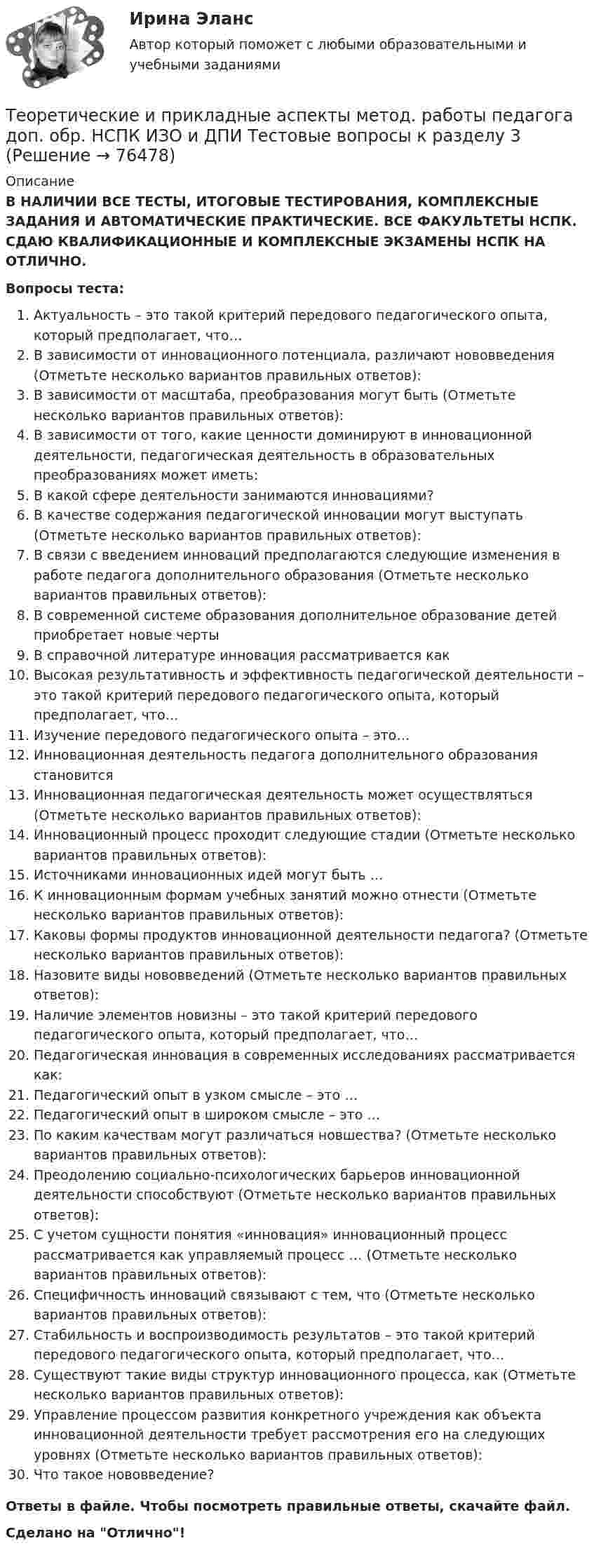      
            Описание
            В НАЛИЧИИ ВСЕ ТЕСТЫ, ИТОГОВЫЕ ТЕСТИРОВАНИЯ, КОМПЛЕКСНЫЕ ЗАДАНИЯ И АВТОМАТИЧЕСКИЕ ПРАКТИЧЕСКИЕ. ВСЕ ФАКУЛЬТЕТЫ НСПК. СДАЮ КВАЛИФИКАЦИОННЫЕ И КОМПЛЕКСНЫЕ ЭКЗАМЕНЫ НСПК НА ОТЛИЧНО.Вопросы теста:Актуальность – это такой критерий передового педагогического опыта, который предполагает, что… В зависимости от инновационного потенциала, различают нововведения (Отметьте несколько вариантов правильных ответов): В зависимости от масштаба, преобразования могут быть (Отметьте несколько вариантов правильных ответов): В зависимости от того, какие ценности доминируют в инновационной деятельности, педагогическая деятельность в образовательных преобразованиях может иметь:В какой сфере деятельности занимаются инновациями?В качестве содержания педагогической инновации могут выступать (Отметьте несколько вариантов правильных ответов): В связи с введением инноваций предполагаются следующие изменения в работе педагога дополнительного образования (Отметьте несколько вариантов правильных ответов): В современной системе образования дополнительное образование детей приобретает новые черты В справочной литературе инновация рассматривается как Высокая результативность и эффективность педагогической деятельности – это такой критерий передового педагогического опыта, который предполагает, что…Изучение передового педагогического опыта – это…Инновационная деятельность педагога дополнительного образования становитсяИнновационная педагогическая деятельность может осуществляться (Отметьте несколько вариантов правильных ответов): Инновационный процесс проходит следующие стадии (Отметьте несколько вариантов правильных ответов): Источниками инновационных идей могут быть … К инновационным формам учебных занятий можно отнести (Отметьте несколько вариантов правильных ответов): Каковы формы продуктов инновационной деятельности педагога? (Отметьте несколько вариантов правильных ответов): Назовите виды нововведений (Отметьте несколько вариантов правильных ответов):Наличие элементов новизны – это такой критерий передового педагогического опыта, который предполагает, что… Педагогическая инновация в современных исследованиях рассматривается как:Педагогический опыт в узком смысле – это … Педагогический опыт в широком смысле – это …По каким качествам могут различаться новшества? (Отметьте несколько вариантов правильных ответов):Преодолению социально-психологических барьеров инновационной деятельности способствуют (Отметьте несколько вариантов правильных ответов): С учетом сущности понятия «инновация» инновационный процесс рассматривается как управляемый процесс … (Отметьте несколько вариантов правильных ответов):Специфичность инноваций связывают с тем, что (Отметьте несколько вариантов правильных ответов): Стабильность и воспроизводимость результатов – это такой критерий передового педагогического опыта, который предполагает, что… Существуют такие виды структур инновационного процесса, как (Отметьте несколько вариантов правильных ответов): Управление процессом развития конкретного учреждения как объекта инновационной деятельности требует рассмотрения его на следующих уровнях (Отметьте несколько вариантов правильных ответов): Что такое нововведение? Ответы в файле. Чтобы посмотреть правильные ответы, скачайте файл.Сделано на Отлично!   
            
            
            Теоретические и прикладные аспекты метод. работы педагога доп. обр. НСПК ИЗО и ДПИ Тестовые вопросы к разделу 2Теоретические и прикладные аспекты метод. работы педагога доп. обр. НСПК ИЗО и ДПИ Тестовые вопросы к разделу 3Теоретические и прикладные аспекты метод. работы педагога доп. обр. НСПК ПДО Тестовые вопросы к разделу 1Теоретические и прикладные аспекты метод. работы педагога доп. обр. НСПК ПДО Тестовые вопросы к разделу 2Теоретические и прикладные аспекты метод. работы педагога доп. обр. НСПК ПДО Тестовые вопросы к разделу 3Теоретические и прикладные аспекты метод. работы педагога доп. обр. НСПК ПДО Тестовые вопросы к разделу 4Теоретические и прикладные аспекты метод. работы педагога доп. обр. НСПК ПДО Тестовые вопросы к разделу 5Теоретические и прикладные аспекты методической работы учителя начальных классов-  Тестовые вопросы к разделу 3Теоретические и прикладные аспекты методической работы учителя начальных классов-  Тестовые вопросы к разделу 4Теоретические и прикладные аспекты метод. работы педагога доп. обр. НСПК ДО Тестовые вопросы к разделу 1Теоретические и прикладные аспекты метод. работы педагога доп. обр. НСПК ДО Тестовые вопросы к разделу 2Теоретические и прикладные аспекты метод. работы педагога доп. обр. НСПК ДО Тестовые вопросы к разделу 3Теоретические и прикладные аспекты метод. работы педагога доп. обр. НСПК ДО Тестовые вопросы к разделу 4Теоретические и прикладные аспекты метод. работы педагога доп. обр. НСПК ДО Тестовые вопросы к разделу 5