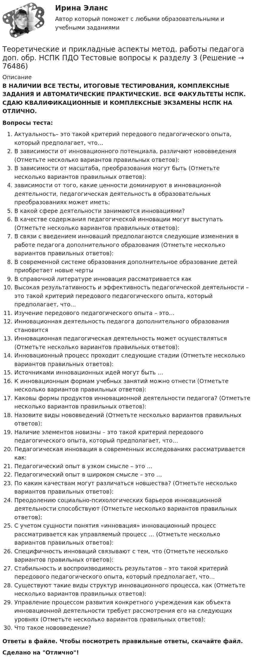      
            Описание
            В НАЛИЧИИ ВСЕ ТЕСТЫ, ИТОГОВЫЕ ТЕСТИРОВАНИЯ, КОМПЛЕКСНЫЕ ЗАДАНИЯ И АВТОМАТИЧЕСКИЕ ПРАКТИЧЕСКИЕ. ВСЕ ФАКУЛЬТЕТЫ НСПК. СДАЮ КВАЛИФИКАЦИОННЫЕ И КОМПЛЕКСНЫЕ ЭКЗАМЕНЫ НСПК НА ОТЛИЧНО.Вопросы теста:Актуальность– это такой критерий передового педагогического опыта, который предполагает, что…В зависимости от инновационного потенциала, различают нововведения (Отметьте несколько вариантов правильных ответов):В зависимости от масштаба, преобразования могут быть (Отметьте несколько вариантов правильных ответов): зависимости от того, какие ценности доминируют в инновационной деятельности, педагогическая деятельность в образовательных преобразованиях может иметь: В какой сфере деятельности занимаются инновациями?В качестве содержания педагогической инновации могут выступать (Отметьте несколько вариантов правильных ответов):В связи с введением инноваций предполагаются следующие изменения в работе педагога дополнительного образования (Отметьте несколько вариантов правильных ответов): В современной системе образования дополнительное образование детей приобретает новые черты В справочной литературе инновация рассматривается какВысокая результативность и эффективность педагогической деятельности – это такой критерий передового педагогического опыта, который предполагает, что… Изучение передового педагогического опыта – это… Инновационная деятельность педагога дополнительного образования становитсяИнновационная педагогическая деятельность может осуществляться (Отметьте несколько вариантов правильных ответов): Инновационный процесс проходит следующие стадии (Отметьте несколько вариантов правильных ответов): Источниками инновационных идей могут быть …К инновационным формам учебных занятий можно отнести (Отметьте несколько вариантов правильных ответов): Каковы формы продуктов инновационной деятельности педагога? (Отметьте несколько вариантов правильных ответов): Назовите виды нововведений (Отметьте несколько вариантов правильных ответов): Наличие элементов новизны – это такой критерий передового педагогического опыта, который предполагает, что… Педагогическая инновация в современных исследованиях рассматривается как: Педагогический опыт в узком смысле – это …Педагогический опыт в широком смысле – это …По каким качествам могут различаться новшества? (Отметьте несколько вариантов правильных ответов): Преодолению социально-психологических барьеров инновационной деятельности способствуют (Отметьте несколько вариантов правильных ответов): С учетом сущности понятия «инновация» инновационный процесс рассматривается как управляемый процесс … (Отметьте несколько вариантов правильных ответов):Специфичность инноваций связывают с тем, что (Отметьте несколько вариантов правильных ответов): Стабильность и воспроизводимость результатов – это такой критерий передового педагогического опыта, который предполагает, что…Существуют такие виды структур инновационного процесса, как (Отметьте несколько вариантов правильных ответов): Управление процессом развития конкретного учреждения как объекта инновационной деятельности требует рассмотрения его на следующих уровнях (Отметьте несколько вариантов правильных ответов): Что такое нововведение?Ответы в файле. Чтобы посмотреть правильные ответы, скачайте файл.Сделано на Отлично!   
            
            
            Теоретические и прикладные аспекты метод. работы педагога доп. обр. НСПК ПДО Тестовые вопросы к разделу 2Теоретические и прикладные аспекты метод. работы педагога доп. обр. НСПК ПДО Тестовые вопросы к разделу 3Теоретические и прикладные аспекты метод. работы педагога доп. обр. НСПК ПДО Тестовые вопросы к разделу 4Теоретические и прикладные аспекты метод. работы педагога доп. обр. НСПК ПДО Тестовые вопросы к разделу 5Теоретические основы дошкольного образованияТеоретические основы дошкольного образованияТеоретические основы дошкольного образованияТеоретические и прикладные аспекты метод. работы педагога доп. обр. НСПК ДО Тестовые вопросы к разделу 2Теоретические и прикладные аспекты метод. работы педагога доп. обр. НСПК ДО Тестовые вопросы к разделу 3Теоретические и прикладные аспекты метод. работы педагога доп. обр. НСПК ДО Тестовые вопросы к разделу 4Теоретические и прикладные аспекты метод. работы педагога доп. обр. НСПК ДО Тестовые вопросы к разделу 5Теоретические и прикладные аспекты метод. работы педагога доп. обр. НСПК ИЗО и ДПИ Тестовые вопросы к разделу 1Теоретические и прикладные аспекты метод. работы педагога доп. обр. НСПК ИЗО и ДПИ Тестовые вопросы к разделу 2Теоретические и прикладные аспекты метод. работы педагога доп. обр. НСПК ИЗО и ДПИ Тестовые вопросы к разделу 3