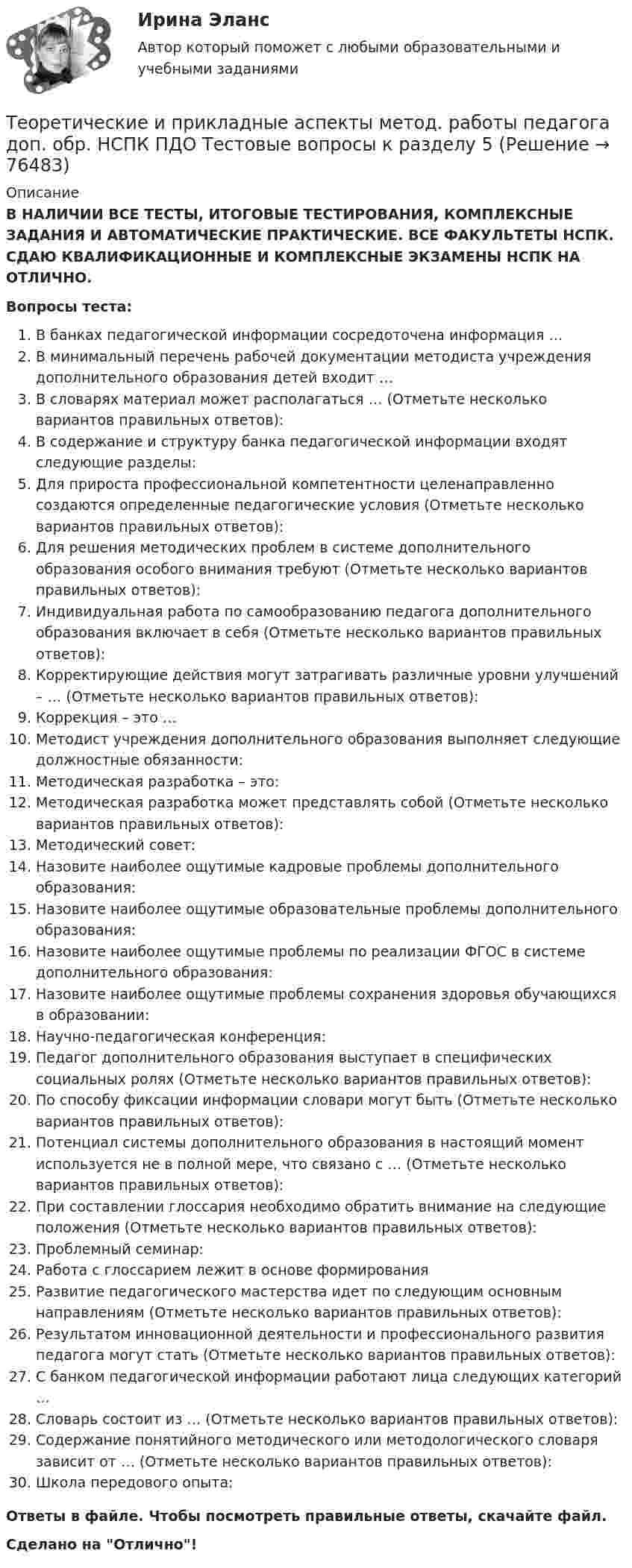      
            Описание
            В НАЛИЧИИ ВСЕ ТЕСТЫ, ИТОГОВЫЕ ТЕСТИРОВАНИЯ, КОМПЛЕКСНЫЕ ЗАДАНИЯ И АВТОМАТИЧЕСКИЕ ПРАКТИЧЕСКИЕ. ВСЕ ФАКУЛЬТЕТЫ НСПК. СДАЮ КВАЛИФИКАЦИОННЫЕ И КОМПЛЕКСНЫЕ ЭКЗАМЕНЫ НСПК НА ОТЛИЧНО.Вопросы теста:В банках педагогической информации сосредоточена информация …В минимальный перечень рабочей документации методиста учреждения дополнительного образования детей входит …В словарях материал может располагаться … (Отметьте несколько вариантов правильных ответов): В содержание и структуру банка педагогической информации входят следующие разделы:Для прироста профессиональной компетентности целенаправленно создаются определенные педагогические условия (Отметьте несколько вариантов правильных ответов):Для решения методических проблем в системе дополнительного образования особого внимания требуют (Отметьте несколько вариантов правильных ответов):Индивидуальная работа по самообразованию педагога дополнительного образования включает в себя (Отметьте несколько вариантов правильных ответов): Корректирующие действия могут затрагивать различные уровни улучшений – … (Отметьте несколько вариантов правильных ответов): Коррекция – это … Методист учреждения дополнительного образования выполняет следующие должностные обязанности:Методическая разработка – это:Методическая разработка может представлять собой (Отметьте несколько вариантов правильных ответов): Методический совет:Назовите наиболее ощутимые кадровые проблемы дополнительного образования: Назовите наиболее ощутимые образовательные проблемы дополнительного образования: Назовите наиболее ощутимые проблемы по реализации ФГОС в системе дополнительного образования:Назовите наиболее ощутимые проблемы сохранения здоровья обучающихся в образовании: Научно-педагогическая конференция:Педагог дополнительного образования выступает в специфических социальных ролях (Отметьте несколько вариантов правильных ответов):По способу фиксации информации словари могут быть (Отметьте несколько вариантов правильных ответов):Потенциал системы дополнительного образования в настоящий момент используется не в полной мере, что связано с … (Отметьте несколько вариантов правильных ответов): При составлении глоссария необходимо обратить внимание на следующие положения (Отметьте несколько вариантов правильных ответов):Проблемный семинар: Работа с глоссарием лежит в основе формирования Развитие педагогического мастерства идет по следующим основным направлениям (Отметьте несколько вариантов правильных ответов):Результатом инновационной деятельности и профессионального развития педагога могут стать (Отметьте несколько вариантов правильных ответов): С банком педагогической информации работают лица следующих категорий … Словарь состоит из … (Отметьте несколько вариантов правильных ответов):Содержание понятийного методического или методологического словаря зависит от … (Отметьте несколько вариантов правильных ответов): Школа передового опыта:Ответы в файле. Чтобы посмотреть правильные ответы, скачайте файл.Сделано на Отлично!   
            
            
            Теоретические и прикладные аспекты метод. работы педагога доп. обр. НСПК ПДО Тестовые вопросы к разделу 4Теоретические и прикладные аспекты метод. работы педагога доп. обр. НСПК ПДО Тестовые вопросы к разделу 5Теоретические основы дошкольного образованияТеоретические основы дошкольного образованияТеоретические основы дошкольного образованияТеоретические основы дошкольного образованияТеоретические основы дошкольного образованияТеоретические и прикладные аспекты метод. работы педагога доп. обр. НСПК ДО Тестовые вопросы к разделу 4Теоретические и прикладные аспекты метод. работы педагога доп. обр. НСПК ДО Тестовые вопросы к разделу 5Теоретические и прикладные аспекты метод. работы педагога доп. обр. НСПК ИЗО и ДПИ Тестовые вопросы к разделу 1Теоретические и прикладные аспекты метод. работы педагога доп. обр. НСПК ИЗО и ДПИ Тестовые вопросы к разделу 2Теоретические и прикладные аспекты метод. работы педагога доп. обр. НСПК ИЗО и ДПИ Тестовые вопросы к разделу 3Теоретические и прикладные аспекты метод. работы педагога доп. обр. НСПК ПДО Тестовые вопросы к разделу 1Теоретические и прикладные аспекты метод. работы педагога доп. обр. НСПК ПДО Тестовые вопросы к разделу 2