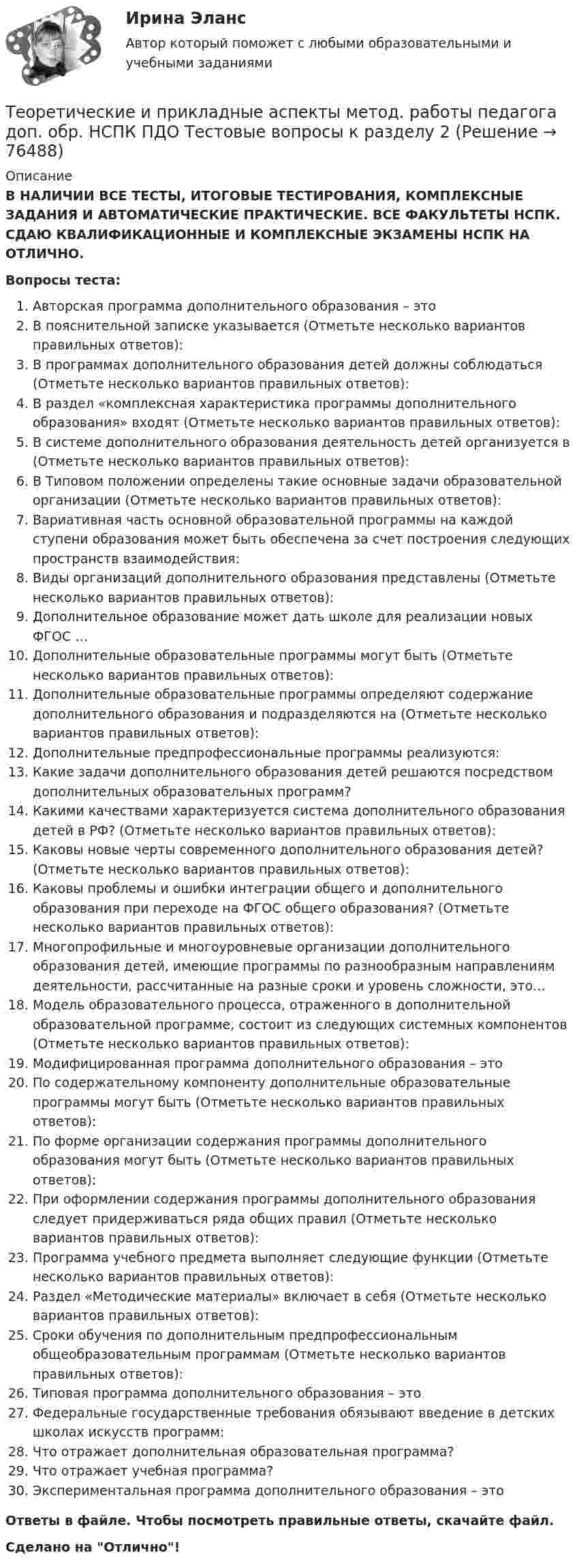      
            Описание
             В НАЛИЧИИ ВСЕ ТЕСТЫ, ИТОГОВЫЕ ТЕСТИРОВАНИЯ, КОМПЛЕКСНЫЕ ЗАДАНИЯ И АВТОМАТИЧЕСКИЕ ПРАКТИЧЕСКИЕ. ВСЕ ФАКУЛЬТЕТЫ НСПК. СДАЮ КВАЛИФИКАЦИОННЫЕ И КОМПЛЕКСНЫЕ ЭКЗАМЕНЫ НСПК НА ОТЛИЧНО.Вопросы теста:Авторская программа дополнительного образования – это В пояснительной записке указывается (Отметьте несколько вариантов правильных ответов):В программах дополнительного образования детей должны соблюдаться (Отметьте несколько вариантов правильных ответов):В раздел «комплексная характеристика программы дополнительного образования» входят (Отметьте несколько вариантов правильных ответов):В системе дополнительного образования деятельность детей организуется в (Отметьте несколько вариантов правильных ответов):В Типовом положении определены такие основные задачи образовательной организации (Отметьте несколько вариантов правильных ответов):Вариативная часть основной образовательной программы на каждой ступени образования может быть обеспечена за счет построения следующих пространств взаимодействия: Виды организаций дополнительного образования представлены (Отметьте несколько вариантов правильных ответов):Дополнительное образование может дать школе для реализации новых ФГОС …Дополнительные образовательные программы могут быть (Отметьте несколько вариантов правильных ответов): Дополнительные образовательные программы определяют содержание дополнительного образования и подразделяются на (Отметьте несколько вариантов правильных ответов): Дополнительные предпрофессиональные программы реализуются: Какие задачи дополнительного образования детей решаются посредством дополнительных образовательных программ? Какими качествами характеризуется система дополнительного образования детей в РФ? (Отметьте несколько вариантов правильных ответов):Каковы новые черты современного дополнительного образования детей? (Отметьте несколько вариантов правильных ответов):Каковы проблемы и ошибки интеграции общего и дополнительного образования при переходе на ФГОС общего образования? (Отметьте несколько вариантов правильных ответов): Многопрофильные и многоуровневые организации дополнительного образования детей, имеющие программы по разнообразным направлениям деятельности, рассчитанные на разные сроки и уровень сложности, это…Модель образовательного процесса, отраженного в дополнительной образовательной программе, состоит из следующих системных компонентов (Отметьте несколько вариантов правильных ответов): Модифицированная программа дополнительного образования – это По содержательному компоненту дополнительные образовательные программы могут быть (Отметьте несколько вариантов правильных ответов): По форме организации содержания программы дополнительного образования могут быть (Отметьте несколько вариантов правильных ответов): При оформлении содержания программы дополнительного образования следует придерживаться ряда общих правил (Отметьте несколько вариантов правильных ответов): Программа учебного предмета выполняет следующие функции (Отметьте несколько вариантов правильных ответов): Раздел «Методические материалы» включает в себя (Отметьте несколько вариантов правильных ответов):Сроки обучения по дополнительным предпрофессиональным общеобразовательным программам (Отметьте несколько вариантов правильных ответов):Типовая программа дополнительного образования – этоФедеральные государственные требования обязывают введение в детских школах искусств программ:Что отражает дополнительная образовательная программа? Что отражает учебная программа?Экспериментальная программа дополнительного образования – это Ответы в файле. Чтобы посмотреть правильные ответы, скачайте файл.Сделано на Отлично!   
            
            
            Теоретические и прикладные аспекты метод. работы педагога доп. обр. НСПК ПДО Тестовые вопросы к разделу 1Теоретические и прикладные аспекты метод. работы педагога доп. обр. НСПК ПДО Тестовые вопросы к разделу 2Теоретические и прикладные аспекты метод. работы педагога доп. обр. НСПК ПДО Тестовые вопросы к разделу 3Теоретические и прикладные аспекты метод. работы педагога доп. обр. НСПК ПДО Тестовые вопросы к разделу 4Теоретические и прикладные аспекты метод. работы педагога доп. обр. НСПК ПДО Тестовые вопросы к разделу 5Теоретические основы дошкольного образованияТеоретические основы дошкольного образованияТеоретические и прикладные аспекты метод. работы педагога доп. обр. НСПК ДО Тестовые вопросы к разделу 1Теоретические и прикладные аспекты метод. работы педагога доп. обр. НСПК ДО Тестовые вопросы к разделу 2Теоретические и прикладные аспекты метод. работы педагога доп. обр. НСПК ДО Тестовые вопросы к разделу 3Теоретические и прикладные аспекты метод. работы педагога доп. обр. НСПК ДО Тестовые вопросы к разделу 4Теоретические и прикладные аспекты метод. работы педагога доп. обр. НСПК ДО Тестовые вопросы к разделу 5Теоретические и прикладные аспекты метод. работы педагога доп. обр. НСПК ИЗО и ДПИ Тестовые вопросы к разделу 1Теоретические и прикладные аспекты метод. работы педагога доп. обр. НСПК ИЗО и ДПИ Тестовые вопросы к разделу 2