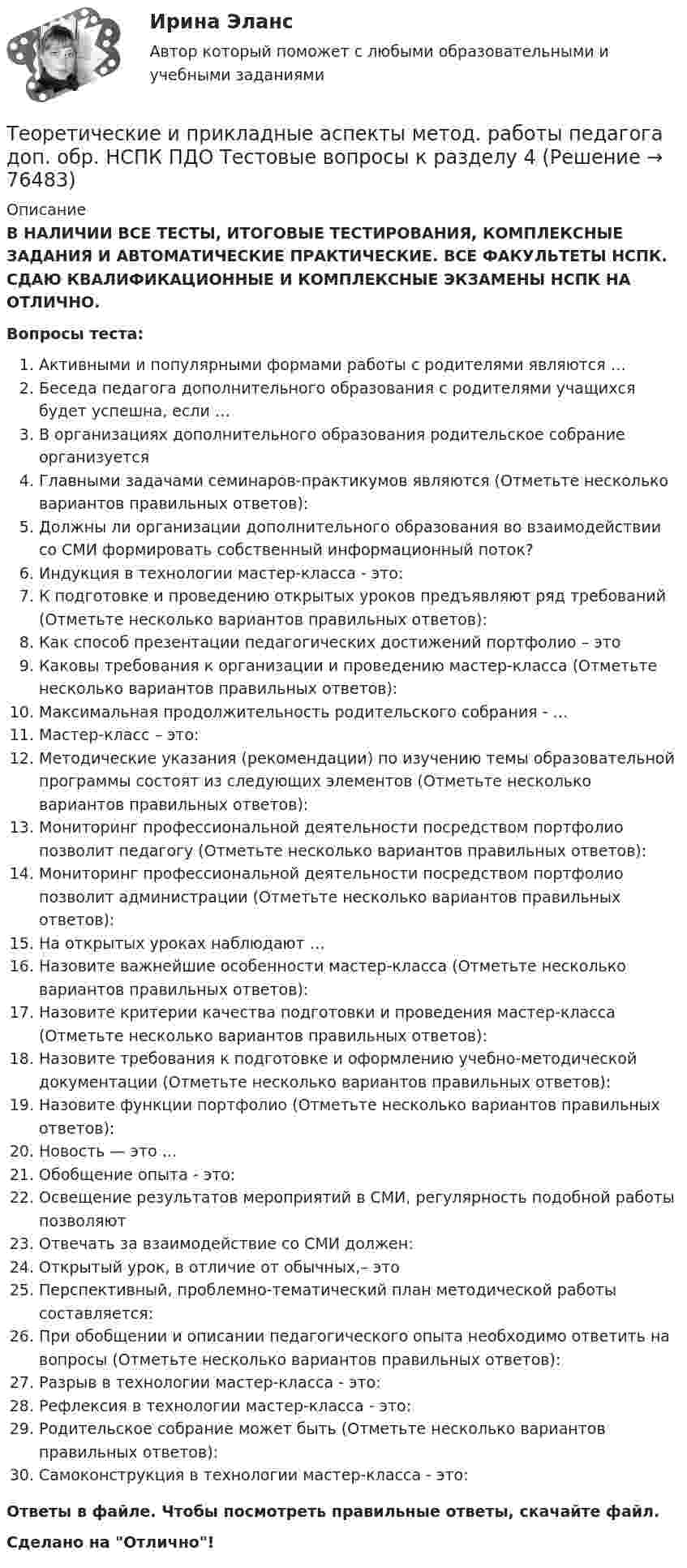      
            Описание
            В НАЛИЧИИ ВСЕ ТЕСТЫ, ИТОГОВЫЕ ТЕСТИРОВАНИЯ, КОМПЛЕКСНЫЕ ЗАДАНИЯ И АВТОМАТИЧЕСКИЕ ПРАКТИЧЕСКИЕ. ВСЕ ФАКУЛЬТЕТЫ НСПК. СДАЮ КВАЛИФИКАЦИОННЫЕ И КОМПЛЕКСНЫЕ ЭКЗАМЕНЫ НСПК НА ОТЛИЧНО.Вопросы теста:Активными и популярными формами работы с родителями являются …Беседа педагога дополнительного образования с родителями учащихся будет успешна, если … В организациях дополнительного образования родительское собрание организуетсяГлавными задачами семинаров-практикумов являются (Отметьте несколько вариантов правильных ответов): Должны ли организации дополнительного образования во взаимодействии со СМИ формировать собственный информационный поток? Индукция в технологии мастер-класса - это: К подготовке и проведению открытых уроков предъявляют ряд требований (Отметьте несколько вариантов правильных ответов): Как способ презентации педагогических достижений портфолио – это Каковы требования к организации и проведению мастер-класса (Отметьте несколько вариантов правильных ответов):Максимальная продолжительность родительского собрания - … Мастер-класс – это:Методические указания (рекомендации) по изучению темы образовательной программы состоят из следующих элементов (Отметьте несколько вариантов правильных ответов): Мониторинг профессиональной деятельности посредством портфолио позволит педагогу (Отметьте несколько вариантов правильных ответов): Мониторинг профессиональной деятельности посредством портфолио позволит администрации (Отметьте несколько вариантов правильных ответов): На открытых уроках наблюдают … Назовите важнейшие особенности мастер-класса (Отметьте несколько вариантов правильных ответов): Назовите критерии качества подготовки и проведения мастер-класса (Отметьте несколько вариантов правильных ответов): Назовите требования к подготовке и оформлению учебно-методической документации (Отметьте несколько вариантов правильных ответов): Назовите функции портфолио (Отметьте несколько вариантов правильных ответов): Новость — это … Обобщение опыта - это: Освещение результатов мероприятий в СМИ, регулярность подобной работы позволяют Отвечать за взаимодействие со СМИ должен: Открытый урок, в отличие от обычных,– этоПерспективный, проблемно-тематический план методической работы составляется: При обобщении и описании педагогического опыта необходимо ответить на вопросы (Отметьте несколько вариантов правильных ответов): Разрыв в технологии мастер-класса - это:Рефлексия в технологии мастер-класса - это: Родительское собрание может быть (Отметьте несколько вариантов правильных ответов):Самоконструкция в технологии мастер-класса - это:Ответы в файле. Чтобы посмотреть правильные ответы, скачайте файл.Сделано на Отлично!   
            
            
            Теоретические и прикладные аспекты метод. работы педагога доп. обр. НСПК ПДО Тестовые вопросы к разделу 3Теоретические и прикладные аспекты метод. работы педагога доп. обр. НСПК ПДО Тестовые вопросы к разделу 4Теоретические и прикладные аспекты метод. работы педагога доп. обр. НСПК ПДО Тестовые вопросы к разделу 5Теоретические основы дошкольного образованияТеоретические основы дошкольного образованияТеоретические основы дошкольного образованияТеоретические основы дошкольного образованияТеоретические и прикладные аспекты метод. работы педагога доп. обр. НСПК ДО Тестовые вопросы к разделу 3Теоретические и прикладные аспекты метод. работы педагога доп. обр. НСПК ДО Тестовые вопросы к разделу 4Теоретические и прикладные аспекты метод. работы педагога доп. обр. НСПК ДО Тестовые вопросы к разделу 5Теоретические и прикладные аспекты метод. работы педагога доп. обр. НСПК ИЗО и ДПИ Тестовые вопросы к разделу 1Теоретические и прикладные аспекты метод. работы педагога доп. обр. НСПК ИЗО и ДПИ Тестовые вопросы к разделу 2Теоретические и прикладные аспекты метод. работы педагога доп. обр. НСПК ИЗО и ДПИ Тестовые вопросы к разделу 3Теоретические и прикладные аспекты метод. работы педагога доп. обр. НСПК ПДО Тестовые вопросы к разделу 1