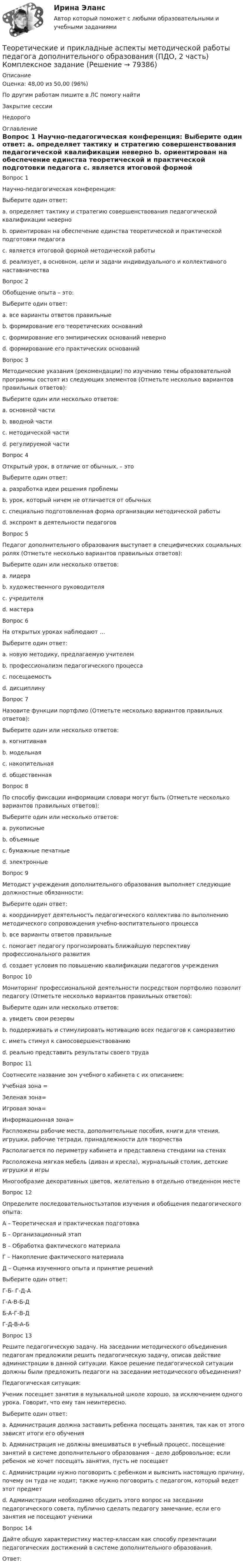      
            Описание
            Оценка: 48,00 из 50,00 (96%)По другим работам пишите в ЛС помогу найтиЗакрытие сессииНедорого 
            Оглавление
            Вопрос 1
Научно-педагогическая конференция:
Выберите один ответ:
a. определяет тактику и стратегию совершенствования педагогической квалификации неверно 
b. ориентирован на обеспечение единства теоретической и практической подготовки педагога
c. является итоговой формой методической работы
d. реализует, в основном, цели и задачи индивидуального и коллективного наставничества
Вопрос 2
Обобщение опыта – это:
Выберите один ответ:
a. все варианты ответов правильные
b. формирование его теоретических оснований
c. формирование его эмпирических оснований неверно 
d. формирование его практических оснований
Вопрос 3
Методические указания (рекомендации) по изучению темы образовательной программы состоят из следующих элементов (Отметьте несколько вариантов правильных ответов):
Выберите один или несколько ответов:
a. основной части 
b. вводной части 
c. методической части
d. регулируемой части
Вопрос 4
Открытый урок, в отличие от обычных, – это
Выберите один ответ:
a. разработка идеи решения проблемы
b. урок, который ничем не отличается от обычных
c. специально подготовленная форма организации методической работы 
d. экспромт в деятельности педагогов
Вопрос 5
Педагог дополнительного образования выступает в специфических социальных ролях (Отметьте несколько вариантов правильных ответов):
Выберите один или несколько ответов:
a. лидера 
b. художественного руководителя 
c. учредителя
d. мастера 
Вопрос 6
На открытых уроках наблюдают …
Выберите один ответ:
a. новую методику, предлагаемую учителем 
b. профессионализм педагогического процесса
c. посещаемость
d. дисциплину
Вопрос 7
Назовите функции портфлио (Отметьте несколько вариантов правильных ответов):
Выберите один или несколько ответов:
a. когнитивная
b. модельная 
c. накопительная 
d. общественная
Вопрос 8
По способу фиксации информации словари могут быть (Отметьте несколько вариантов правильных ответов):
Выберите один или несколько ответов:
a. рукописные 
b. объемные
c. бумажные печатные 
d. электронные 
Вопрос 9
Методист учреждения дополнительного образования выполняет следующие должностные обязанности:
Выберите один ответ:
a. координирует деятельность педагогического коллектива по выполнению методического сопровождения учебно-воспитательного процесса
b. все варианты ответов правильные 
c. помогает педагогу прогнозировать ближайшую перспективу профессионального развития
d. создает условия по повышению квалификации педагогов учреждения
Вопрос 10
Мониторинг профессиональной деятельности посредством портфолио позволит педагогу (Отметьте несколько вариантов правильных ответов):
Выберите один или несколько ответов:
a. увидеть свои резервы 
b. поддерживать и стимулировать мотивацию всех педагогов к саморазвитию
c. иметь стимул к самосовершенствованию 
d. реально представить результаты своего труда 
Вопрос 11
Соотнесите название зон учебного кабинета с их описанием:
Учебная зона =
Зеленая зона= 
Игровая зона= 
Информационная зона=Распложены рабочие места, дополнительные пособия, книги для чтения, игрушки, рабочие тетради, принадлежности для творчестваРасполагается по периметру кабинета и представлена стендами на стенахРасположена мягкая мебель (диван и кресла), журнальный столик, детские игрушки и игрыМногообразие декоративных цветов, желательно в отдельно отведенном месте
Вопрос 12
Определите последовательностьэтапов изучения и обобщения педагогического опыта:
А – Теоретическая и практическая подготовка
Б – Организационный этап
В – Обработка фактического материала
Г – Накопление фактического материала
Д – Оценка изученного опыта и принятие решений
Выберите один ответ:
Г-Б- Г-Д-А
Г-А-В-Б-Д
Б-А-Г-В-Д 
Г-Д-В-А-Б
Вопрос 13
Решите педагогическую задачу. На заседании методического объединения педагогам предложили решить педагогическую задачу, описав действие администрации в данной ситуации. Какое решение педагогической ситуации должны были предложить педагоги на заседании методического объединения?
Педагогическая ситуация:
Ученик посещает занятия в музыкальной школе хорошо, за исключением одного урока. Говорит, что ему там неинтересно.
Выберите один ответ:
a.	Администрация должна заставить ребенка посещать занятия, так как от этого зависят итоги его обучения
b.	Администрация не должны вмешиваться в учебный процесс, посещение занятий в системе дополнительного образования – дело добровольное; если ребенок не хочет посещать занятия, пусть не посещает
c.	Администрации нужно поговорить с ребенком и выяснить настоящую причину, почему он туда не ходит; также нужно поговорить с педагогом, который ведет этот предмет 
d.	Администрации необходимо обсудить этого вопрос на заседании педагогического совета, публично сделать педагогу замечание, если его занятия не посещают ученики
Вопрос 14
Дайте общую характеристику мастер-классам как способу презентации педагогических достижений в системе дополнительного образования.
Ответ:
  
            
            
            Теоретические и прикладные аспекты методической работы педагога дополнительного образования (ПДО, 2 часть) КомплексТеоретические и прикладные аспекты методической работы педагога дополнительного образования (ПДО, 2 часть) Комплексное заданиеТеоретические и прикладные аспекты методической работы педагога дополнительного образования (ПДО, 2 часть) Тест №4Теоретические и прикладные аспекты методической работы педагога дополнительного образования (ПДО, 2 часть) Тест №5Теоретические и прикладные аспекты методической работы педагога дополнительного образования. Тест 2Теоретические и прикладные аспекты методической работы педагога дополнительного образования. Тест 3Теоретические и прикладные аспекты методической работы учителя начальных классов-  Комплексное заданиеТеоретические и прикладные аспекты методической работы педагога дополнительного образования (ПДО, 1 часть) ТЕСТ- 1  НСПКТеоретические и прикладные аспекты методической работы педагога дополнительного образования (ПДО, 1 часть)  ТЕСТ-2  НСПКТеоретические и прикладные аспекты методической работы педагога дополнительного образования (ПДО, 1 часть)  ТЕСТ- 3  НСПКТеоретические и прикладные аспекты методической работы педагога дополнительного образования (ПДО, 1 часть) Тест №1Теоретические и прикладные аспекты методической работы педагога дополнительного образования (ПДО, 1 часть) Тест №1Теоретические и прикладные аспекты методической работы педагога дополнительного образования (ПДО, 1 часть) Тест №2Теоретические и прикладные аспекты методической работы педагога дополнительного образования (ПДО, 1 часть) Тест №3