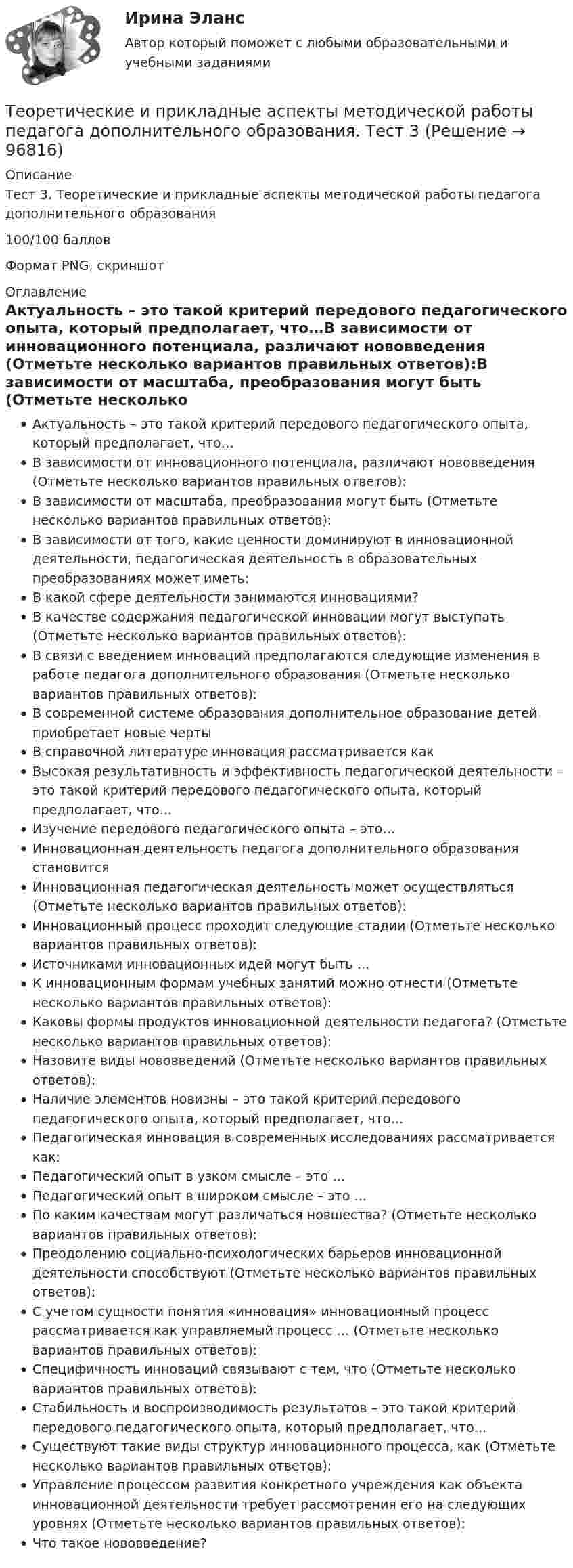     
            Описание
            Тест 3. Теоретические и прикладные аспекты методической работы педагога дополнительного образования100/100 балловФормат PNG, скриншот 
            Оглавление
            Актуальность – это такой критерий передового педагогического опыта, который предполагает, что…В зависимости от инновационного потенциала, различают нововведения (Отметьте несколько вариантов правильных ответов):В зависимости от масштаба, преобразования могут быть (Отметьте несколько вариантов правильных ответов):В зависимости от того, какие ценности доминируют в инновационной деятельности, педагогическая деятельность в образовательных преобразованиях может иметь:В какой сфере деятельности занимаются инновациями?В качестве содержания педагогической инновации могут выступать (Отметьте несколько вариантов правильных ответов):В связи с введением инноваций предполагаются следующие изменения в работе педагога дополнительного образования (Отметьте несколько вариантов правильных ответов):В современной системе образования дополнительное образование детей приобретает новые чертыВ справочной литературе инновация рассматривается какВысокая результативность и эффективность педагогической деятельности – это такой критерий передового педагогического опыта, который предполагает, что…Изучение передового педагогического опыта – это…Инновационная деятельность педагога дополнительного образования становитсяИнновационная педагогическая деятельность может осуществляться (Отметьте несколько вариантов правильных ответов):Инновационный процесс проходит следующие стадии (Отметьте несколько вариантов правильных ответов):Источниками инновационных идей могут быть …К инновационным формам учебных занятий можно отнести (Отметьте несколько вариантов правильных ответов):Каковы формы продуктов инновационной деятельности педагога? (Отметьте несколько вариантов правильных ответов):Назовите виды нововведений (Отметьте несколько вариантов правильных ответов):Наличие элементов новизны – это такой критерий передового педагогического опыта, который предполагает, что…Педагогическая инновация в современных исследованиях рассматривается как:Педагогический опыт в узком смысле – это …Педагогический опыт в широком смысле – это …По каким качествам могут различаться новшества? (Отметьте несколько вариантов правильных ответов):Преодолению социально-психологических барьеров инновационной деятельности способствуют (Отметьте несколько вариантов правильных ответов):С учетом сущности понятия «инновация» инновационный процесс рассматривается как управляемый процесс … (Отметьте несколько вариантов правильных ответов):Специфичность инноваций связывают с тем, что (Отметьте несколько вариантов правильных ответов):Стабильность и воспроизводимость результатов – это такой критерий передового педагогического опыта, который предполагает, что…Существуют такие виды структур инновационного процесса, как (Отметьте несколько вариантов правильных ответов):Управление процессом развития конкретного учреждения как объекта инновационной деятельности требует рассмотрения его на следующих уровнях (Отметьте несколько вариантов правильных ответов):Что такое нововведение?  
            
            
            Теоретические и прикладные аспекты методической работы педагога дополнительного образования. Тест 2Теоретические и прикладные аспекты методической работы педагога дополнительного образования. Тест 3Теоретические и прикладные аспекты методической работы учителя начальных классов-  Комплексное заданиеТеоретические и прикладные аспекты методической работы учителя начальных классов (КП). Тестовые вопросы к разделу 1.Теоретические и прикладные аспекты методической работы учителя начальных классов (КП). Тестовые вопросы к разделу 2.Теоретические и прикладные аспекты методической работы учителя начальных классов (КП). Тестовые вопросы к разделу 3.Теоретические и прикладные аспекты методической работы учителя начальных классов (КП). Тестовые вопросы к разделу 4.Теоретические и прикладные аспекты методической работы педагога дополнительного образования (ПДО, 1 часть) Тест №1Теоретические и прикладные аспекты методической работы педагога дополнительного образования (ПДО, 1 часть) Тест №2Теоретические и прикладные аспекты методической работы педагога дополнительного образования (ПДО, 1 часть) Тест №3Теоретические и прикладные аспекты методической работы педагога дополнительного образования (ПДО, 1 часть) Тест №3Теоретические и прикладные аспекты методической работы педагога дополнительного образования (ПДО, 2 часть) КомплексТеоретические и прикладные аспекты методической работы педагога дополнительного образования (ПДО, 2 часть) Комплексное заданиеТеоретические и прикладные аспекты методической работы педагога дополнительного образования (ПДО, 2 часть) Тест №4