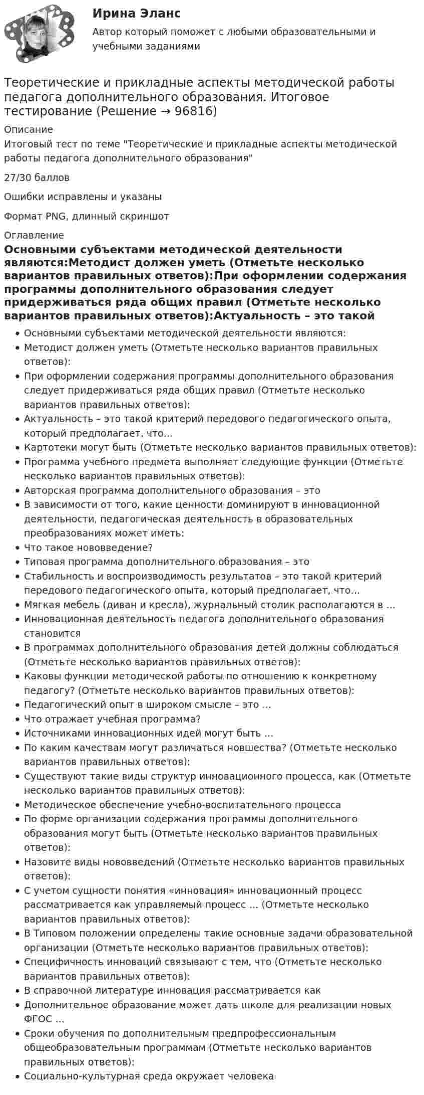     
            Описание
            Итоговый тест по теме Теоретические и прикладные аспекты методической работы педагога дополнительного образования27/30 балловОшибки исправлены и указаныФормат PNG, длинный скриншот 
            Оглавление
            Основными субъектами методической деятельности являются:Методист должен уметь (Отметьте несколько вариантов правильных ответов):При оформлении содержания программы дополнительного образования следует придерживаться ряда общих правил (Отметьте несколько вариантов правильных ответов):Актуальность – это такой критерий передового педагогического опыта, который предполагает, что…Картотеки могут быть (Отметьте несколько вариантов правильных ответов):Программа учебного предмета выполняет следующие функции (Отметьте несколько вариантов правильных ответов):Авторская программа дополнительного образования – этоВ зависимости от того, какие ценности доминируют в инновационной деятельности, педагогическая деятельность в образовательных преобразованиях может иметь:Что такое нововведение?Типовая программа дополнительного образования – этоСтабильность и воспроизводимость результатов – это такой критерий передового педагогического опыта, который предполагает, что…Мягкая мебель (диван и кресла), журнальный столик располагаются в …Инновационная деятельность педагога дополнительного образования становитсяВ программах дополнительного образования детей должны соблюдаться (Отметьте несколько вариантов правильных ответов):Каковы функции методической работы по отношению к конкретному педагогу? (Отметьте несколько вариантов правильных ответов):Педагогический опыт в широком смысле – это …Что отражает учебная программа?Источниками инновационных идей могут быть …По каким качествам могут различаться новшества? (Отметьте несколько вариантов правильных ответов):Существуют такие виды структур инновационного процесса, как (Отметьте несколько вариантов правильных ответов):Методическое обеспечение учебно-воспитательного процессаПо форме организации содержания программы дополнительного образования могут быть (Отметьте несколько вариантов правильных ответов):Назовите виды нововведений (Отметьте несколько вариантов правильных ответов):С учетом сущности понятия «инновация» инновационный процесс рассматривается как управляемый процесс … (Отметьте несколько вариантов правильных ответов):В Типовом положении определены такие основные задачи образовательной организации (Отметьте несколько вариантов правильных ответов):Специфичность инноваций связывают с тем, что (Отметьте несколько вариантов правильных ответов):В справочной литературе инновация рассматривается какДополнительное образование может дать школе для реализации новых ФГОС …Сроки обучения по дополнительным предпрофессиональным общеобразовательным программам (Отметьте несколько вариантов правильных ответов):Социально-культурная среда окружает человека  
            
            
            Теоретические и прикладные аспекты методической работы воспитателя детей дошкольного возраста (ДО)  ТЕСТ-5  НСПКТеоретические и прикладные аспекты методической работы педагога дополнительного образования. Итоговое тестированиеТеоретические и прикладные аспекты методической работы педагога дополнительного образования (ПДО, 1 часть)Теоретические и прикладные аспекты методической работы педагога дополнительного образования (ПДО, 1 часть)Теоретические и прикладные аспекты методической работы педагога дополнительного образования (ПДО, 1 часть)Теоретические и прикладные аспекты методической работы педагога дополнительного образования (ПДО, 1 часть)Теоретические и прикладные аспекты методической работы педагога дополнительного образования (ПДО, 1 часть)Теоретические и прикладные аспекты методической работы воспитателя детей дошкольного возраста (ДО)Теоретические и прикладные аспекты методической работы воспитателя детей дошкольного возраста (ДО) Практическое занятие 1. Задания 1, 4, 8, 9   НСПКТеоретические и прикладные аспекты методической работы воспитателя детей дошкольного возраста (ДО) Практическое занятие 2Теоретические и прикладные аспекты методической работы воспитателя детей дошкольного возраста (ДО) Практическое занятие 2  НСПКТеоретические и прикладные аспекты методической работы воспитателя детей дошкольного возраста (ДО)   ТЕСТ-1   НСПКТеоретические и прикладные аспекты методической работы воспитателя детей дошкольного возраста (ДО)  ТЕСТ-2   НСПКТеоретические и прикладные аспекты методической работы воспитателя детей дошкольного возраста (ДО)  ТЕСТ-3   НСПК
