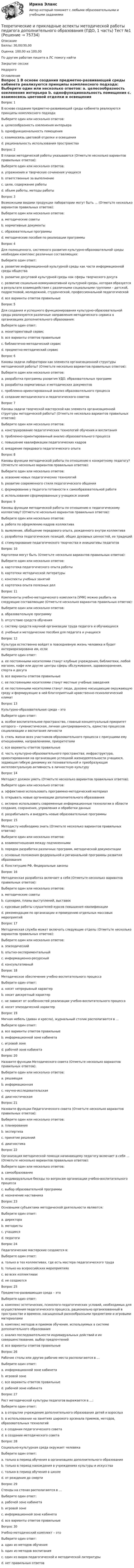      
            Описание
            Баллы: 30,00/30,00Оценка: 100,00 из 100,00По другим работам пишите в ЛС помогу найтиЗакрытие сессииНедорого 
            Оглавление
            Вопрос 1
В основе создания предметно-развивающей среды кабинета реализуются принципы комплексного подхода:
Выберите один или несколько ответов:
a. целесообразность озеленения интерьера 
b. однофункциональность помещения
c. взаимосвязь цветовой отделки и освещения 
d. рациональность использования пространства 
Вопрос 2
В планах методической работы указываются (Отметьте несколько вариантов правильных ответов):
Выберите один или несколько ответов:
a. упражнения и творческие сочинения учащихся
b. ответственные за выполнение 
c. цели, содержание работы 
d. объем работы, методы работы
Вопрос 3
Возможными видами продукции лаборатории могут быть … (Отметьте несколько вариантов правильных ответов):
Выберите один или несколько ответов:
a. методические советы
b. нормативные документы 
c. образовательные программы 
d. методические пособия по реализации программы 
Вопрос 4
Для полноценного, системного развития культурно-образовательной среды необходим комплекс различных составляющих:
Выберите один ответ:
a. развитие информационной культурной среды как части информационной среды общества
b. развитие досуговой культурной среды как сферы творческого досуга
c. развитие социально-коммуникативной культурной среды, которая образуется в результате взаимодействия с различными социальными группами – детской, подростковой, молодежной, студенческой, профессиональной педагогической
d. все варианты ответов правильные
Вопрос 5
Для создания и успешного функционирования культурно-образовательной среды реализуются различные направления методического сервиса в организациях дополнительного образования:
Выберите один ответ:
a. мониторинговый сервис
b. все варианты ответов правильные 
c. библиотечно-методический сервис
d. предметно-методический сервис
Вопрос 6
Каковы задачи лаборатории как элемента организационной структуры методической работы? (Отметьте несколько вариантов правильных ответов):
Выберите один или несколько ответов:
a. разработка программы развития УДО, образовательных программ 
b. разработка нормативных и методических документов 
c. проблемно-ориентированный анализ образовательного процесса 
d. создание методического и педагогического советов
Вопрос 7
Каковы задачи творческой мастерской как элемента организационной структуры методической работы? (Отметьте несколько вариантов правильных ответов):
Выберите один или несколько ответов:
a. конструирование педагогических технологий обучения и воспитания 
b. проблемно-ориентированный анализ образовательного процесса
c. повышение квалификации педагогических кадров 
d. внедрение передового педагогического опыта 
Вопрос 8
Каковы функции методической работы по отношению к конкретному педагогу? (Отметьте несколько вариантов правильных ответов):
Выберите один или несколько ответов:
a. освоение новых педагогических технологий 
b. развитие современного стиля педагогического общения 
c. формирование у педагога готовности к самообразовательной работе 
d. использование сформированных у учащихся знаний
Вопрос 9
Каковы функции методической работы по отношению к педагогическому коллективу? (Отметьте несколько вариантов правильных ответов):
Выберите один или несколько ответов:
a. работа по оформлению кадров коллектива
b. выявление, обобщение передового опыта, рожденного внутри коллектива 
c. разработка педагогических позиций, общих духовных ценностей, ее традиций 
d. стимулирование педагогического творчества и инициативы педагогов 
Вопрос 10
Картотеки могут быть (Отметьте несколько вариантов правильных ответов):
Выберите один или несколько ответов:
a. картотека педагогического опыта работы 
b. картотеки методической литературы 
c. конспекты учебных занятий
d. картотека опыта полезных дел
Вопрос 11
Компоненты учебно-методического комплекта (УМК) можно разбить на следующие составляющие (Отметьте несколько вариантов правильных ответов):
Выберите один или несколько ответов:
a. образовательную программу 
b. отсутствие средств обучения
c. систему средств научной организации труда педагога и обучающихся 
d. учебные и методические пособия для педагога и учащихся 
Вопрос 12
Культура естественно войдет в повседневную жизнь человека и будет интериоризирована им, если
Выберите один ответ:
a. ее постоянными носителями станут клубные учреждения, библиотеки, любой магазин, кафе или другие центры сферы обслуживания, здравоохранения, спорта и досуга
b. все варианты ответов правильные 
c. ее постоянными носителями станут местные учебные заведения
d. ее постоянными носителями станут люди, духовно насыщающие окружающую среду и формирующие в ней благоприятный нравственно-психологический климат
Вопрос 13
Культурно-образовательная среда – это
Выберите один ответ:
a. особое воспитательное пространство, главный концептуальный приоритет которого – гуманистическая, личная центрированность, единство процессов социализации и воспитания личности
b. стиль жизни всех участников образовательного процесса с присущими ему отношениями, направлениями, приоритетами
c. все варианты ответов правильные 
d. часть культурно-образовательного пространства, инфраструктура, ориентированная на организацию успешной жизнедеятельности учащихся, задающая гибкую динамику их познавательной и преобразующая интеллектуальную активность в личностную культуру
Вопрос 14
Методист должен уметь (Отметьте несколько вариантов правильных ответов):
Выберите один или несколько ответов:
a. эффективно использовать программно-методический материал 
b. открывать новые организации дополнительного образования
c. активно использовать современные информационные технологии в области создания, сохранения, управления и обработки данных 
d. разрабатывать и внедрять новые образовательные программы
Вопрос 15
Методисту необходимо знать (Отметьте несколько вариантов правильных ответов):
Выберите один или несколько ответов:
a. взаимоотношения между подчиненными
b. порядок разработки различных программ, методической документации 
c. основные положения федеральной и региональной программы развития образования 
d. Конституцию РФ, Федеральные законы 
Вопрос 16
Методическая разработка включает в себя (Отметьте несколько вариантов правильных ответов):
Выберите один или несколько ответов:
a. методические советы 
b. сценарии, планы выступлений, выставок 
c. курсовые работы слушателей курсов повышения квалификации
d. рекомендации по организации и проведению отдельных массовых мероприятий 
Вопрос 17
Методическая служба может включать следующие отделы (Отметьте несколько вариантов правильных ответов):
Выберите один или несколько ответов:
a. эпизодический
b. опытно-экспериментальный 
c. информационно-ресурсный 
d. консультативный 
Вопрос 18
Методическое обеспечение учебно-воспитательного процесса
Выберите один ответ:
a. носит непрерывный характер 
b. носит дискретный характер
c. не зависит от особенностей реализации учебно-воспитательного процесса
d. носит эпизодический характер
Вопрос 19
Мягкая мебель (диван и кресла), журнальный столик располагаются в …
Выберите один ответ:
a. все варианты ответов правильные
b. информационной зоне кабинета
c. игровой зоне 
d. рабочей зоне кабинета
Вопрос 20
Назовите функции Методического совета (Отметьте несколько вариантов правильных ответов):
Выберите один или несколько ответов:
a. решающая
b. информационная 
c. научно-исследовательская 
d. диагностическая 
Вопрос 21
Назовите функции Педагогического совета (Отметьте несколько вариантов правильных ответов):
Выберите один или несколько ответов:
a. планирование 
b. экспертиза 
c. принятие решений 
d. диагностика
Вопрос 22
Организация методической помощи начинающему педагогу включает в себя … (Отметьте несколько вариантов правильных ответов):
Выберите один или несколько ответов:
a. самообразование
b. индивидуальные беседы по вопросам организации учебно-воспитательного процесса 
c. выбор образовательной программы 
d. назначение наставника
Вопрос 23
Основными субъектами методической деятельности являются:
Выберите один ответ:
a. директора
b. методисты 
c. учащиеся
d. педагоги
Вопрос 24
Педагогические мастерские создаются в:
Выберите один ответ:
a. только в тех коллективах, где есть мастера педагогического труда 
b. только на всероссийских мероприятиях
c. во всех коллективах
d. не создаются
Вопрос 25
Предметно-развивающая среда – это
Выберите один ответ:
a. комплекс эстетических, психолого-педагогических условий, необходимых для осуществления педагогического процесса, рационально организованный в пространстве и времени, насыщенный разнообразными предметами и игровыми материалами 
b. комплекс методов и приемов обучения, используемых в системе дополнительного образования
c. анализ последовательности индивидуальных действий и их совершенствование, выбор предпочтений
d. все варианты ответов правильные
Вопрос 26
Рабочие столы или другие рабочие места располагаются в …
Выберите один ответ:
a. информационной зоне кабинета
b. игровой зоне
c. все варианты ответов правильные
d. рабочей зоне кабинета
Вопрос 27
Рост методической культуры педагогов выражается в …:
Выберите один ответ:
a. в открытии учреждения дополнительного образования детей и взрослых
b. в использовании на занятиях широкого арсенала приемов, методов, образовательных технологий 
c. в создании педагогического совета
d. в создании методического совета
Вопрос 28
Социально-культурная среда окружает человека
Выберите один ответ:
a. только в период обучения в организациях дополнительного образования
b. только в период нахождения в учреждениях культуры и искусства
c. только в период обучения в школе
d. от рождения до смерти
Вопрос 29
Стенды на стенах располагаются в …
Выберите один ответ:
a. рабочей зоне кабинета
b. игровой зоне
c. информационной зоне кабинета 
d. все варианты ответов правильные
Вопрос 30
Учебно-методический комплект – это
Выберите один ответ:
a. один из методов обучения
b. один из методов воспитания
c. один из видов педагогической и методической литературы 
d. нет правильных ответов


  
            
            
            Теоретические и прикладные аспекты методической работы педагога дополнительного образования (ПДО, 1 часть) Тест №1Теоретические и прикладные аспекты методической работы педагога дополнительного образования (ПДО, 1 часть) Тест №1Теоретические и прикладные аспекты методической работы педагога дополнительного образования (ПДО, 1 часть) Тест №2Теоретические и прикладные аспекты методической работы педагога дополнительного образования (ПДО, 1 часть) Тест №3Теоретические и прикладные аспекты методической работы педагога дополнительного образования (ПДО, 1 часть) Тест №3Теоретические и прикладные аспекты методической работы педагога дополнительного образования (ПДО, 2 часть) КомплексТеоретические и прикладные аспекты методической работы педагога дополнительного образования (ПДО, 2 часть) Комплексное заданиеТеоретические и прикладные аспекты методической работы педагога дополнительного образования (ПДО, 1 часть)Теоретические и прикладные аспекты методической работы педагога дополнительного образования (ПДО, 1 часть)Теоретические и прикладные аспекты методической работы педагога дополнительного образования (ПДО, 1 часть) Итоговый тестТЕОРЕТИЧЕСКИЕ И ПРИКЛАДНЫЕ АСПЕКТЫ МЕТОДИЧЕСКОЙ РАБОТЫ ПЕДАГОГА ДОПОЛНИТЕЛЬНОГО ОБРАЗОВАНИЯ (ПДО, 1 ЧАСТЬ)  НСПКТеоретические и прикладные аспекты методической работы педагога дополнительного образования (ПДО, 1 часть) Практическое занятие 1Теоретические и прикладные аспекты методической работы педагога дополнительного образования (ПДО, 1 часть) ТЕСТ- 1  НСПКТеоретические и прикладные аспекты методической работы педагога дополнительного образования (ПДО, 1 часть)  ТЕСТ-2  НСПК