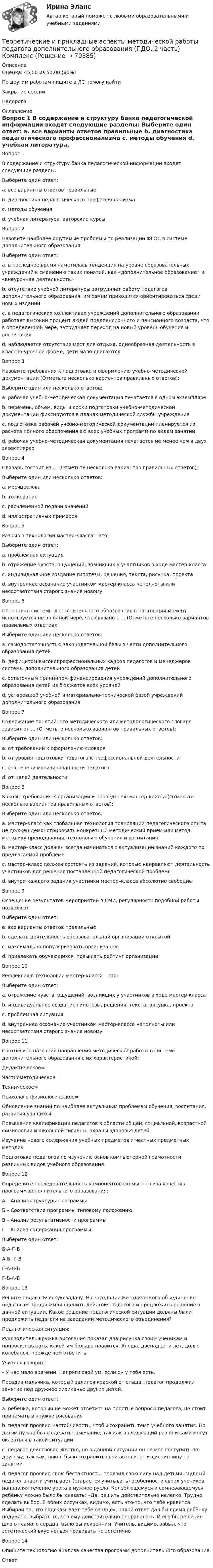      
            Описание
            Оценка: 45,00 из 50,00 (90%)По другим работам пишите в ЛС помогу найтиЗакрытие сессииНедорого 
            Оглавление
            Вопрос 1
В содержание и структуру банка педагогической информации входят следующие разделы:
Выберите один ответ:
a. все варианты ответов правильные 
b. диагностика педагогического профессионализма
c. методы обучения
d. учебная литература, авторские курсы
Вопрос 2
Назовите наиболее ощутимые проблемы по реализации ФГОС в системе дополнительного образования:
Выберите один ответ:
a. в последнее время наметилась тенденция на уровне образовательных учреждений к смешению таких понятий, как «дополнительное образование» и «внеурочная деятельность» 
b. отсутствие учебной литературы затрудняет работу педагогов дополнительного образования, им самим приходится ориентироваться среди новых изданий
c. в педагогических коллективах учреждений дополнительного образовании работает высокий процент людей предпенсионного и пенсионного возраста, что в определенной мере, затрудняет переход на новый уровень обучения и воспитания
d. наблюдается отсутствие мест для отдыха, однообразная деятельность в классно-урочной форме, дети мало двигаются
Вопрос 3
Назовите требования к подготовке и оформлению учебно-методической документации (Отметьте несколько вариантов правильных ответов):
Выберите один или несколько ответов:
a. рабочая учебно-методическая документация печатается в одном экземпляре
b. перечень, объем, виды и сроки подготовки учебно-методической документации фиксируются в планах методической службы учреждения 
c. подготовка рабочей учебно-методической документации планируется из расчета полного обеспечения ею всех учебных программ по видам занятий 
d. рабочая учебно-методическая документация печатается не менее чем в двух экземплярах 
Вопрос 4
Словарь состоит из … (Отметьте несколько вариантов правильных ответов):
Выберите один или несколько ответов:
a. месяцеслова
b. толкования 
c. расчлененной подачи значений 
d. иллюстративных примеров 
Вопрос 5
Разрыв в технологии мастер-класса – это:
Выберите один ответ:
a. проблемная ситуация
b. отражение чувств, ощущений, возникших у участников в ходе мастер-класса
c. индивидуальное создание гипотезы, решения, текста, рисунка, проекта
d. внутреннее осознание участником мастер-класса неполноты или несоответствия старого знания новому 
Вопрос 6
Потенциал системы дополнительного образования в настоящий момент используется не в полной мере, что связано с … (Отметьте несколько вариантов правильных ответов):
Выберите один или несколько ответов:
a. самодостаточностью законодательной базы в части дополнительного образования детей
b. дефицитом высокопрофессиональных кадров педагогов и менеджеров системы дополнительного образования детей 
c. остаточным принципом финансирования учреждений дополнительного образования детей из бюджетов всех уровней 
d. устаревшей учебной и материально-технической базой учреждений дополнительного образования 
Вопрос 7
Содержание понятийного методического или методологического словаря зависит от … (Отметьте несколько вариантов правильных ответов):
Выберите один или несколько ответов:
a. от требований к оформлению словаря
b. от уровня подготовки педагога к профессиональной деятельности 
c. от степени мотивированности педагога 
d. от целей деятельности
Вопрос 8
Каковы требования к организации и проведению мастер-класса (Отметьте несколько вариантов правильных ответов):
Выберите один или несколько ответов:
a. мастер-класс как глобальная технология трансляции педагогического опыта не должен демонстрировать конкретный методический прием или метод, методику преподавания, технологию обучения и воспитания
b. мастер–класс должен всегда начинаться с актуализации знаний каждого по предлагаемой проблеме 
c. мастер–класс должен состоять из заданий, которые направляют деятельность участников для решения поставленной педагогической проблемы 
d. внутри каждого задания участники мастер–класса абсолютно свободны
Вопрос 9
Освещение результатов мероприятий в СМИ, регулярность подобной работы позволяют
Выберите один ответ:
a. все варианты ответов правильные 
b. сделать деятельность образовательной организации открытой
c. максимально популяризовать организацию
d. привлекать обучающихся, повышать рейтинг организации
Вопрос 10
Рефлексия в технологии мастер-класса – это:
Выберите один ответ:
a. отражение чувств, ощущений, возникших у участников в ходе мастер-класса 
b. индивидуальное создание гипотезы, решения, текста, рисунка, проекта
c. проблемная ситуация
d. внутреннее осознание участником мастер-класса неполноты или несоответствия старого знания новому
Вопрос 11
Соотнесите названия направления методической работы в системе дополнительного образования с их характеристикой:
Дидактическое= 
Частнометодическое= 
Техническое= 
Психолого-физиологическое= Обновление знаний по наиболее актуальным проблемам обучения, воспитания, развития учащихсяПовышения квалификации педагогов в области общей, социальной, возрастной физиологии и школьной гигиены, охраны здоровья детейИзучение нового содержания учебных предметов и частных предметных методикПодготовка педагогов по изучению основ компьютерной грамотности, различных видов учебного образования
Вопрос 12
Определите последовательность компонентов схемы анализа качества программ дополнительного образования:
А – Анализ структуры программы
Б – Соответствие программы типовому положению
В – Анализ результативности программы
Г – Анализ содержания программы
Выберите один ответ:
Б-А-Г-В
А-Б- Г-В
Г-А-В-Б
Г-В-А-БВопрос 13
Решите педагогическую задачу. На заседании методического объединения педагогам предложили оценить действия педагога и предложить решение в данной ситуации. Какое решение педагогической ситуации должны были предложить педагоги на заседании методического объединения?
Педагогическая ситуация:
Руководитель кружка рисования показал два рисунка своим ученикам и попросил сказать, какой им больше нравится. Алеша, двенадцати лет, долго колебался, прежде чем ответить.
Учитель говорит:
– У нас мало времени. Напряги свой ум, если он у тебя есть.
Посадив мальчика, который залился краской от стыда, педагог продолжил занятие под дружное хихиканье других детей.
Выберите один ответ:
a. ребенка, который не может ответить на простые вопросы педагога, не стоит принимать в кружки рисования
b. педагог проявил настойчивость, чтобы сохранить темп учебного занятия. Но детям нужно было сделать замечание, так как в следующий раз они сами могут оказаться в такой ситуации
c. педагог действовал жестко, но в данной ситуации он не мог поступить по-другому, так как нужно было сохранить свой авторитет и дисциплину на занятии
d. педагог проявил свою бестактность, проявил свою силу над детьми. Мудрый педагог знает и учитывает (старается учитывать) особенности своих учеников, направляя течение урока в нужное русло. Колеблющемуся и сомневающемуся ребёнку можно было бы сказать: «Да, решить действительно нелегко. Трудно сделать выбор. В обоих рисунках, видимо, есть что-то, что тебе нравится. Выбирай то, что подсказывает тебе сердце». Такой ответ дал бы время ребёнку подумать, выбрать то, что ему действительно понравилось. И его бы решение шло от самого сердца, было бы искренним. Учитель, видимо, забыл, что эстетический вкус нельзя прививать не эстетично 
Вопрос 14
Опишите технологию анализа качества программ дополнительного образования.
Ответ: 
  
            
            
            Теоретические и прикладные аспекты методической работы педагога дополнительного образования (ПДО, 1 часть) Тест №3Теоретические и прикладные аспекты методической работы педагога дополнительного образования (ПДО, 2 часть) КомплексТеоретические и прикладные аспекты методической работы педагога дополнительного образования (ПДО, 2 часть) Комплексное заданиеТеоретические и прикладные аспекты методической работы педагога дополнительного образования (ПДО, 2 часть) Тест №4Теоретические и прикладные аспекты методической работы педагога дополнительного образования (ПДО, 2 часть) Тест №5Теоретические и прикладные аспекты методической работы педагога дополнительного образования. Тест 2Теоретические и прикладные аспекты методической работы педагога дополнительного образования. Тест 3Теоретические и прикладные аспекты методической работы педагога дополнительного образования (ПДО, 1 часть) Практическое занятие 1Теоретические и прикладные аспекты методической работы педагога дополнительного образования (ПДО, 1 часть) ТЕСТ- 1  НСПКТеоретические и прикладные аспекты методической работы педагога дополнительного образования (ПДО, 1 часть)  ТЕСТ-2  НСПКТеоретические и прикладные аспекты методической работы педагога дополнительного образования (ПДО, 1 часть)  ТЕСТ- 3  НСПКТеоретические и прикладные аспекты методической работы педагога дополнительного образования (ПДО, 1 часть) Тест №1Теоретические и прикладные аспекты методической работы педагога дополнительного образования (ПДО, 1 часть) Тест №1Теоретические и прикладные аспекты методической работы педагога дополнительного образования (ПДО, 1 часть) Тест №2