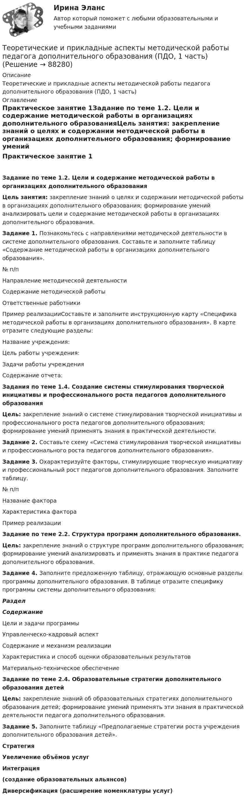     
            Описание
            Теоретические и прикладные аспекты методической работы педагога дополнительного образования (ПДО, 1 часть) 
            Оглавление
            Практическое занятие 1Задание по теме 1.2. Цели и содержание методической работы в организациях дополнительного образованияЦель занятия: закрепление знаний о целях и содержании методической работы в организациях дополнительного образования; формирование умений анализировать цели и содержание методической работы в организациях дополнительного образования. Задание 1. Познакомьтесь с направлениями методической деятельности в системе дополнительного образования. Составьте и заполните таблицу «Содержание методической работы в организациях дополнительного образования». № п/пНаправление методической деятельностиСодержание методической работыОтветственные работникиПример реализацииСоставьте и заполните инструкционную карту «Специфика методической работы в организациях дополнительного образования». В карте отразите следующие разделы:Название учреждения:Цель работы учреждения:Задачи работы учрежденияСодержание отчета:Задания по теме 1.4. Создание системы стимулирования творческой инициативы и профессионального роста педагогов дополнительного образованияЦель: закрепление знаний о системе стимулирования творческой инициативы и профессионального роста педагогов дополнительного образования; формирование умений применять знания в практической деятельности.Задание 2. Составьте схему «Система стимулирования творческой инициативы и профессионального роста педагогов дополнительного образования».Задание 3. Охарактеризуйте факторы, стимулирующие творческую инициативу и профессиональный рост педагогов дополнительного образования. Заполните таблицу.№ п/пНазвание фактораХарактеристика фактораПример реализации Задание по теме 2.2. Структура программ дополнительного образования.Цель: закрепление знаний о структуре программ дополнительного образования; формирование умений анализировать и применять знания в практике педагога дополнительного образования. Задание 4. Заполните предложенную таблицу, отражающую основные разделы программы дополнительного образования. В таблице отразите специфику программы системы дополнительного образования:РазделСодержаниеЦели и задачи программыУправленческо-кадровый аспектСодержание и механизм реализацииХарактеристика и способ оценки образовательных результатовМатериально-техническое обеспечениеЗадание по теме 2.4. Образовательные стратегии дополнительного образования детейЦель: закрепление знаний об образовательных стратегиях дополнительного образования детей; формирование умений применять эти знания в практической деятельности педагога дополнительного образования.Задание 5. Заполните таблицу «Предполагаемые стратегии роста учреждения дополнительного образования детей».СтратегияУвеличение объёмов услугИнтеграция (создание образовательных альянсов)Диверсификация (расширение номенклатуры услуг)  
            
            
            Теоретические и прикладные аспекты методической работы педагога дополнительного образования. Итоговое тестированиеТеоретические и прикладные аспекты методической работы педагога дополнительного образования (ПДО, 1 часть)Теоретические и прикладные аспекты методической работы педагога дополнительного образования (ПДО, 1 часть)Теоретические и прикладные аспекты методической работы педагога дополнительного образования (ПДО, 1 часть)Теоретические и прикладные аспекты методической работы педагога дополнительного образования (ПДО, 1 часть)Теоретические и прикладные аспекты методической работы педагога дополнительного образования (ПДО, 1 часть)Теоретические и прикладные аспекты методической работы педагога дополнительного образования (ПДО, 1 часть)Теоретические и прикладные аспекты методической работы воспитателя детей дошкольного возраста (ДО) Практическое занятие 1. Задания 1, 4, 8, 9   НСПКТеоретические и прикладные аспекты методической работы воспитателя детей дошкольного возраста (ДО) Практическое занятие 2Теоретические и прикладные аспекты методической работы воспитателя детей дошкольного возраста (ДО) Практическое занятие 2  НСПКТеоретические и прикладные аспекты методической работы воспитателя детей дошкольного возраста (ДО)   ТЕСТ-1   НСПКТеоретические и прикладные аспекты методической работы воспитателя детей дошкольного возраста (ДО)  ТЕСТ-2   НСПКТеоретические и прикладные аспекты методической работы воспитателя детей дошкольного возраста (ДО)  ТЕСТ-3   НСПКТеоретические и прикладные аспекты методической работы воспитателя детей дошкольного возраста (ДО)  ТЕСТ-4   НСПК