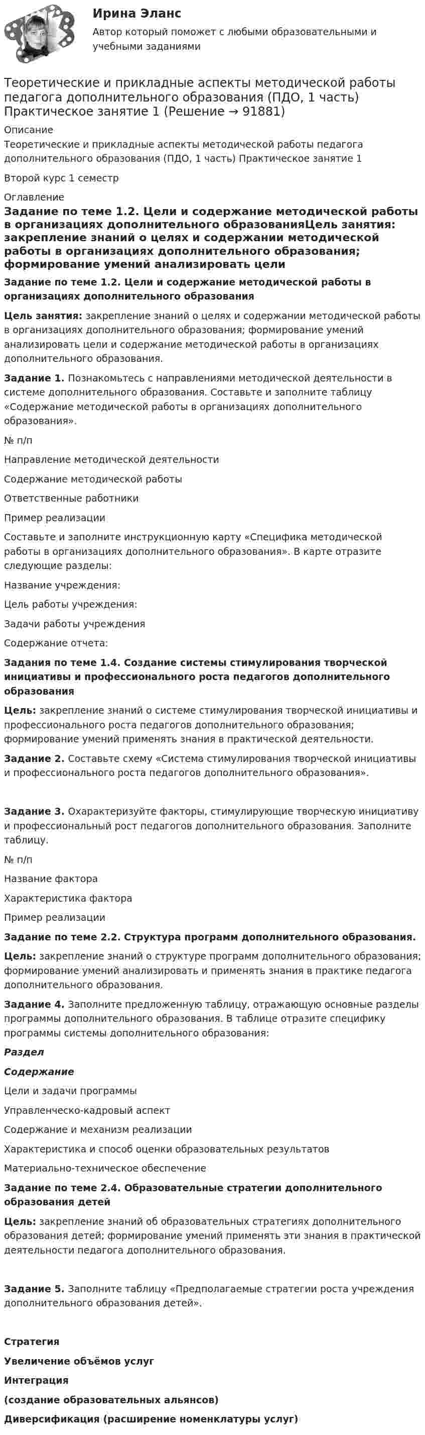      
            Описание
            Теоретические и прикладные аспекты методической работы педагога дополнительного образования (ПДО, 1 часть) Практическое занятие 1Второй курс 1 семестр  
            Оглавление
            Задание по теме 1.2. Цели и содержание методической работы в организациях дополнительного образованияЦель занятия: закрепление знаний о целях и содержании методической работы в организациях дополнительного образования; формирование умений анализировать цели и содержание методической работы в организациях дополнительного образования. Задание 1. Познакомьтесь с направлениями методической деятельности в системе дополнительного образования. Составьте и заполните таблицу «Содержание методической работы в организациях дополнительного образования». № п/пНаправление методической деятельностиСодержание методической работыОтветственные работникиПример реализации  Составьте и заполните инструкционную карту «Специфика методической работы в организациях дополнительного образования». В карте отразите следующие разделы:Название учреждения:Цель работы учреждения:Задачи работы учрежденияСодержание отчета: Задания по теме 1.4. Создание системы стимулирования творческой инициативы и профессионального роста педагогов дополнительного образованияЦель: закрепление знаний о системе стимулирования творческой инициативы и профессионального роста педагогов дополнительного образования; формирование умений применять знания в практической деятельности. Задание 2. Составьте схему «Система стимулирования творческой инициативы и профессионального роста педагогов дополнительного образования».Задание 3. Охарактеризуйте факторы, стимулирующие творческую инициативу и профессиональный рост педагогов дополнительного образования. Заполните таблицу.№ п/пНазвание фактораХарактеристика фактораПример реализации Задание по теме 2.2. Структура программ дополнительного образования. Цель: закрепление знаний о структуре программ дополнительного образования; формирование умений анализировать и применять знания в практике педагога дополнительного образования. Задание 4. Заполните предложенную таблицу, отражающую основные разделы программы дополнительного образования. В таблице отразите специфику программы системы дополнительного образования: РазделСодержаниеЦели и задачи программы Управленческо-кадровый аспект Содержание и механизм реализации Характеристика и способ оценки образовательных результатов Материально-техническое обеспечение Задание по теме 2.4. Образовательные стратегии дополнительного образования детейЦель: закрепление знаний об образовательных стратегиях дополнительного образования детей; формирование умений применять эти знания в практической деятельности педагога дополнительного образования. Задание 5. Заполните таблицу «Предполагаемые стратегии роста учреждения дополнительного образования детей».СтратегияУвеличение объёмов услугИнтеграция (создание образовательных альянсов)Диверсификация (расширение номенклатуры услуг)              
            
            
            ТЕОРЕТИЧЕСКИЕ И ПРИКЛАДНЫЕ АСПЕКТЫ МЕТОДИЧЕСКОЙ РАБОТЫ ПЕДАГОГА ДОПОЛНИТЕЛЬНОГО ОБРАЗОВАНИЯ (ПДО, 1 ЧАСТЬ)  НСПКТеоретические и прикладные аспекты методической работы педагога дополнительного образования (ПДО, 1 часть) Практическое занятие 1Теоретические и прикладные аспекты методической работы педагога дополнительного образования (ПДО, 1 часть) ТЕСТ- 1  НСПКТеоретические и прикладные аспекты методической работы педагога дополнительного образования (ПДО, 1 часть)  ТЕСТ-2  НСПКТеоретические и прикладные аспекты методической работы педагога дополнительного образования (ПДО, 1 часть)  ТЕСТ- 3  НСПКТеоретические и прикладные аспекты методической работы педагога дополнительного образования (ПДО, 1 часть) Тест №1Теоретические и прикладные аспекты методической работы педагога дополнительного образования (ПДО, 1 часть) Тест №1Теоретические и прикладные аспекты методической работы педагога дополнительного образования (ПДО, 1 часть)Теоретические и прикладные аспекты методической работы педагога дополнительного образования (ПДО, 1 часть)Теоретические и прикладные аспекты методической работы педагога дополнительного образования (ПДО, 1 часть)Теоретические и прикладные аспекты методической работы педагога дополнительного образования (ПДО, 1 часть)Теоретические и прикладные аспекты методической работы педагога дополнительного образования (ПДО, 1 часть)Теоретические и прикладные аспекты методической работы педагога дополнительного образования (ПДО, 1 часть)Теоретические и прикладные аспекты методической работы педагога дополнительного образования (ПДО, 1 часть)