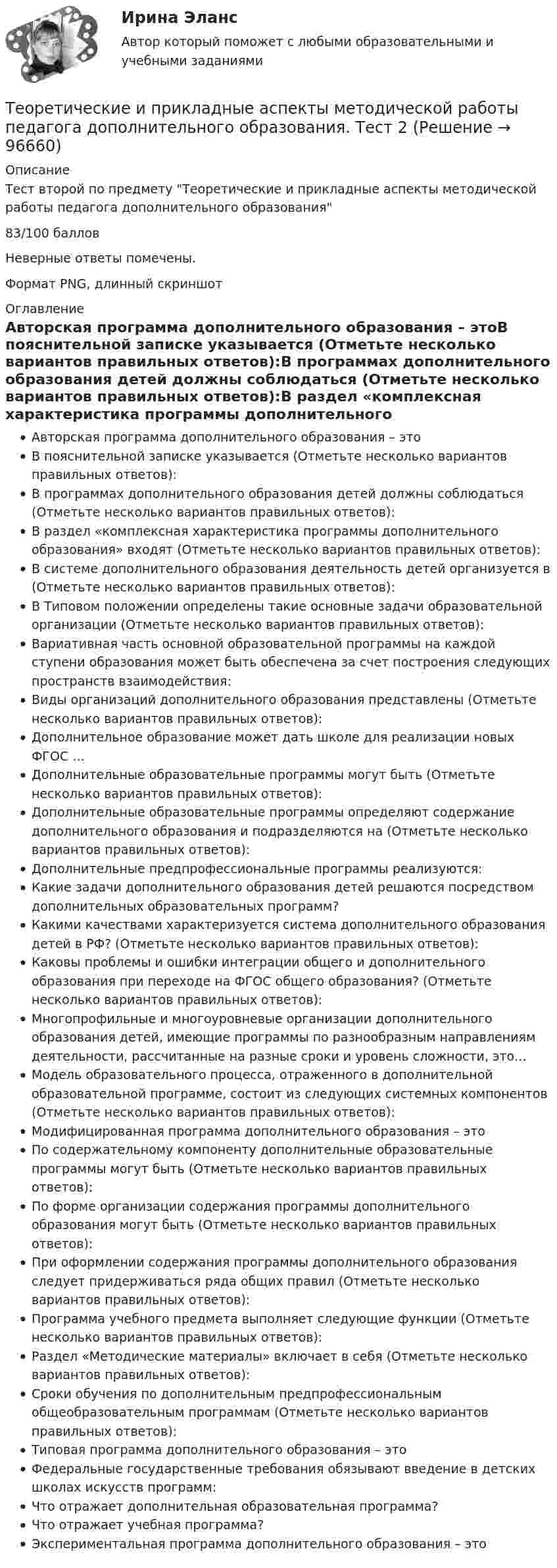     
            Описание
            Тест второй по предмету Теоретические и прикладные аспекты методической работы педагога дополнительного образования83/100 балловНеверные ответы помечены.Формат PNG, длинный скриншот 
            Оглавление
            Авторская программа дополнительного образования – этоВ пояснительной записке указывается (Отметьте несколько вариантов правильных ответов):В программах дополнительного образования детей должны соблюдаться (Отметьте несколько вариантов правильных ответов):В раздел «комплексная характеристика программы дополнительного образования» входят (Отметьте несколько вариантов правильных ответов):В системе дополнительного образования деятельность детей организуется в (Отметьте несколько вариантов правильных ответов):В Типовом положении определены такие основные задачи образовательной организации (Отметьте несколько вариантов правильных ответов):Вариативная часть основной образовательной программы на каждой ступени образования может быть обеспечена за счет построения следующих пространств взаимодействия:Виды организаций дополнительного образования представлены (Отметьте несколько вариантов правильных ответов):Дополнительное образование может дать школе для реализации новых ФГОС …Дополнительные образовательные программы могут быть (Отметьте несколько вариантов правильных ответов):Дополнительные образовательные программы определяют содержание дополнительного образования и подразделяются на (Отметьте несколько вариантов правильных ответов):Дополнительные предпрофессиональные программы реализуются:Какие задачи дополнительного образования детей решаются посредством дополнительных образовательных программ?Какими качествами характеризуется система дополнительного образования детей в РФ? (Отметьте несколько вариантов правильных ответов):Каковы проблемы и ошибки интеграции общего и дополнительного образования при переходе на ФГОС общего образования? (Отметьте несколько вариантов правильных ответов):Многопрофильные и многоуровневые организации дополнительного образования детей, имеющие программы по разнообразным направлениям деятельности, рассчитанные на разные сроки и уровень сложности, это…Модель образовательного процесса, отраженного в дополнительной образовательной программе, состоит из следующих системных компонентов (Отметьте несколько вариантов правильных ответов):Модифицированная программа дополнительного образования – этоПо содержательному компоненту дополнительные образовательные программы могут быть (Отметьте несколько вариантов правильных ответов):По форме организации содержания программы дополнительного образования могут быть (Отметьте несколько вариантов правильных ответов):При оформлении содержания программы дополнительного образования следует придерживаться ряда общих правил (Отметьте несколько вариантов правильных ответов):Программа учебного предмета выполняет следующие функции (Отметьте несколько вариантов правильных ответов):Раздел «Методические материалы» включает в себя (Отметьте несколько вариантов правильных ответов):Сроки обучения по дополнительным предпрофессиональным общеобразовательным программам (Отметьте несколько вариантов правильных ответов):Типовая программа дополнительного образования – этоФедеральные государственные требования обязывают введение в детских школах искусств программ:Что отражает дополнительная образовательная программа?Что отражает учебная программа?Экспериментальная программа дополнительного образования – это  
            
            
            Теоретические и прикладные аспекты методической работы педагога дополнительного образования (ПДО, 2 часть) Тест №5Теоретические и прикладные аспекты методической работы педагога дополнительного образования. Тест 2Теоретические и прикладные аспекты методической работы педагога дополнительного образования. Тест 3Теоретические и прикладные аспекты методической работы учителя начальных классов-  Комплексное заданиеТеоретические и прикладные аспекты методической работы учителя начальных классов (КП). Тестовые вопросы к разделу 1.Теоретические и прикладные аспекты методической работы учителя начальных классов (КП). Тестовые вопросы к разделу 2.Теоретические и прикладные аспекты методической работы учителя начальных классов (КП). Тестовые вопросы к разделу 3.Теоретические и прикладные аспекты методической работы педагога дополнительного образования (ПДО, 1 часть) Тест №1Теоретические и прикладные аспекты методической работы педагога дополнительного образования (ПДО, 1 часть) Тест №1Теоретические и прикладные аспекты методической работы педагога дополнительного образования (ПДО, 1 часть) Тест №2Теоретические и прикладные аспекты методической работы педагога дополнительного образования (ПДО, 1 часть) Тест №3Теоретические и прикладные аспекты методической работы педагога дополнительного образования (ПДО, 1 часть) Тест №3Теоретические и прикладные аспекты методической работы педагога дополнительного образования (ПДО, 2 часть) КомплексТеоретические и прикладные аспекты методической работы педагога дополнительного образования (ПДО, 2 часть) Комплексное задание
