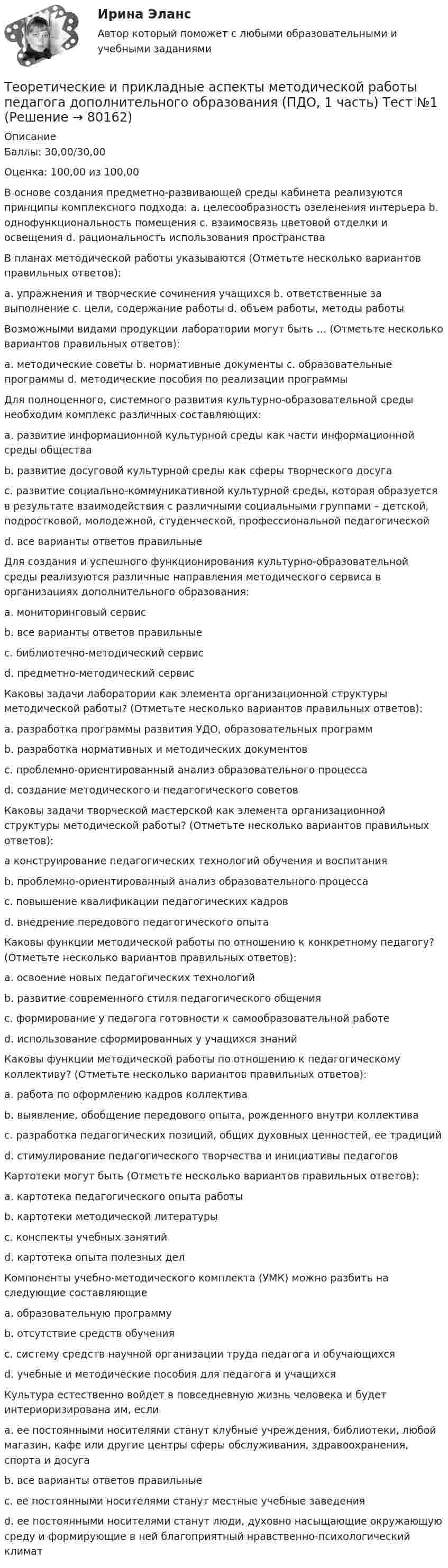      
            Описание
            Баллы: 30,00/30,00Оценка: 100,00 из 100,00В основе создания предметно-развивающей среды кабинета реализуются принципы комплексного подхода: a. целесообразность озеленения интерьера b. однофункциональность помещения c. взаимосвязь цветовой отделки и освещения d. рациональность использования пространстваВ планах методической работы указываются (Отметьте несколько вариантов правильных ответов):a. упражнения и творческие сочинения учащихся b. ответственные за выполнение c. цели, содержание работы d. объем работы, методы работыВозможными видами продукции лаборатории могут быть … (Отметьте несколько вариантов правильных ответов):a. методические советы b. нормативные документы c. образовательные программы d. методические пособия по реализации программыДля полноценного, системного развития культурно-образовательной среды необходим комплекс различных составляющих:a. развитие информационной культурной среды как части информационной среды обществаb. развитие досуговой культурной среды как сферы творческого досугаc. развитие социально-коммуникативной культурной среды, которая образуется в результате взаимодействия с различными социальными группами – детской, подростковой, молодежной, студенческой, профессиональной педагогическойd. все варианты ответов правильныеДля создания и успешного функционирования культурно-образовательной среды реализуются различные направления методического сервиса в организациях дополнительного образования:a. мониторинговый сервисb. все варианты ответов правильныеc. библиотечно-методический сервисd. предметно-методический сервисКаковы задачи лаборатории как элемента организационной структуры методической работы? (Отметьте несколько вариантов правильных ответов):a. разработка программы развития УДО, образовательных программb. разработка нормативных и методических документовc. проблемно-ориентированный анализ образовательного процессаd. создание методического и педагогического советовКаковы задачи творческой мастерской как элемента организационной структуры методической работы? (Отметьте несколько вариантов правильных ответов):а конструирование педагогических технологий обучения и воспитанияb. проблемно-ориентированный анализ образовательного процессаc. повышение квалификации педагогических кадровd. внедрение передового педагогического опытаКаковы функции методической работы по отношению к конкретному педагогу? (Отметьте несколько вариантов правильных ответов):a. освоение новых педагогических технологийb. развитие современного стиля педагогического общенияc. формирование у педагога готовности к самообразовательной работеd. использование сформированных у учащихся знанийКаковы функции методической работы по отношению к педагогическому коллективу? (Отметьте несколько вариантов правильных ответов):a. работа по оформлению кадров коллективаb. выявление, обобщение передового опыта, рожденного внутри коллективаc. разработка педагогических позиций, общих духовных ценностей, ее традицийd. стимулирование педагогического творчества и инициативы педагоговКартотеки могут быть (Отметьте несколько вариантов правильных ответов):a. картотека педагогического опыта работыb. картотеки методической литературыc. конспекты учебных занятийd. картотека опыта полезных делКомпоненты учебно-методического комплекта (УМК) можно разбить на следующие составляющие a. образовательную программуb. отсутствие средств обученияc. систему средств научной организации труда педагога и обучающихсяd. учебные и методические пособия для педагога и учащихсяКультура естественно войдет в повседневную жизнь человека и будет интериоризирована им, еслиa. ее постоянными носителями станут клубные учреждения, библиотеки, любой магазин, кафе или другие центры сферы обслуживания, здравоохранения, спорта и досугаb. все варианты ответов правильныеc. ее постоянными носителями станут местные учебные заведенияd. ее постоянными носителями станут люди, духовно насыщающие окружающую среду и формирующие в ней благоприятный нравственно-психологический климат   
            
            
            Теоретические и прикладные аспекты методической работы педагога дополнительного образования (ПДО, 1 часть)  ТЕСТ- 3  НСПКТеоретические и прикладные аспекты методической работы педагога дополнительного образования (ПДО, 1 часть) Тест №1Теоретические и прикладные аспекты методической работы педагога дополнительного образования (ПДО, 1 часть) Тест №1Теоретические и прикладные аспекты методической работы педагога дополнительного образования (ПДО, 1 часть) Тест №2Теоретические и прикладные аспекты методической работы педагога дополнительного образования (ПДО, 1 часть) Тест №3Теоретические и прикладные аспекты методической работы педагога дополнительного образования (ПДО, 1 часть) Тест №3Теоретические и прикладные аспекты методической работы педагога дополнительного образования (ПДО, 2 часть) КомплексТеоретические и прикладные аспекты методической работы педагога дополнительного образования (ПДО, 1 часть)Теоретические и прикладные аспекты методической работы педагога дополнительного образования (ПДО, 1 часть)Теоретические и прикладные аспекты методической работы педагога дополнительного образования (ПДО, 1 часть)Теоретические и прикладные аспекты методической работы педагога дополнительного образования (ПДО, 1 часть) Итоговый тестТЕОРЕТИЧЕСКИЕ И ПРИКЛАДНЫЕ АСПЕКТЫ МЕТОДИЧЕСКОЙ РАБОТЫ ПЕДАГОГА ДОПОЛНИТЕЛЬНОГО ОБРАЗОВАНИЯ (ПДО, 1 ЧАСТЬ)  НСПКТеоретические и прикладные аспекты методической работы педагога дополнительного образования (ПДО, 1 часть) Практическое занятие 1Теоретические и прикладные аспекты методической работы педагога дополнительного образования (ПДО, 1 часть) ТЕСТ- 1  НСПК