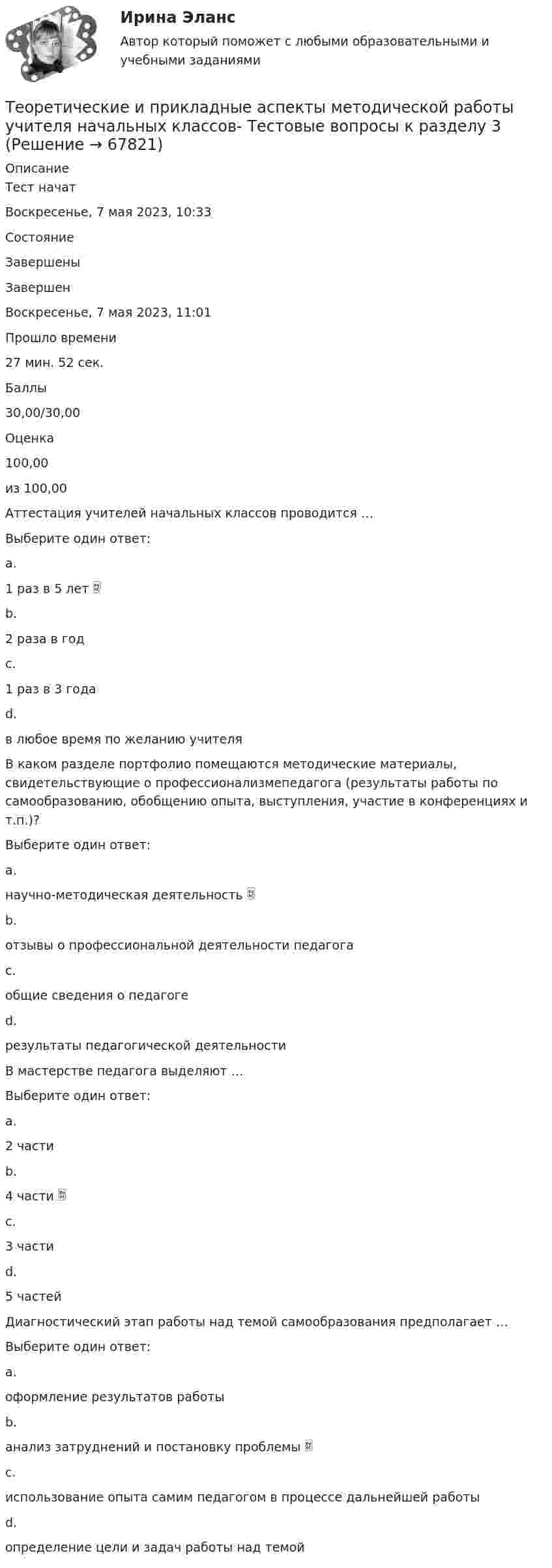      
            Описание
            Тест начатВоскресенье, 7 мая 2023, 10:33СостояниеЗавершеныЗавершенВоскресенье, 7 мая 2023, 11:01Прошло времени27 мин. 52 сек.Баллы30,00/30,00Оценка100,00из 100,00Аттестация учителей начальных классов проводится …Выберите один ответ:a.1 раз в 5 лет b.2 раза в годc.1 раз в 3 годаd.в любое время по желанию учителяВ каком разделе портфолио помещаются методические материалы, свидетельствующие о профессионализмепедагога (результаты работы по самообразованию, обобщению опыта, выступления, участие в конференциях и т.п.)?Выберите один ответ:a.научно-методическая деятельность b.отзывы о профессиональной деятельности педагогаc.общие сведения о педагогеd.результаты педагогической деятельностиВ мастерстве педагога выделяют …Выберите один ответ:a.2 частиb.4 части c.3 частиd.5 частейДиагностический этап работы над темой самообразования предполагает …Выберите один ответ:a.оформление результатов работыb.анализ затруднений и постановку проблемы c.использование опыта самим педагогом в процессе дальнейшей работыd.определение цели и задач работы над темой   
            
            
            Теоретические и прикладные аспекты методической работы учителя начальных классов-  Тестовые вопросы к разделу 2Теоретические и прикладные аспекты методической работы учителя начальных классов-  Тестовые вопросы к разделу 3Теоретические и прикладные аспекты методической работы учителя начальных классов-  Тестовые вопросы к разделу 4Теоретические и прикладные аспекты метод. работы педагога доп. обр. НСПК ДО Тестовые вопросы к разделу 1Теоретические и прикладные аспекты метод. работы педагога доп. обр. НСПК ДО Тестовые вопросы к разделу 2Теоретические и прикладные аспекты метод. работы педагога доп. обр. НСПК ДО Тестовые вопросы к разделу 3Теоретические и прикладные аспекты метод. работы педагога доп. обр. НСПК ДО Тестовые вопросы к разделу 4Теоретические и прикладные аспекты методической работы учителя начальных классов НСПК ПНК Тестовые вопросы к разделу 4ТЕОРЕТИЧЕСКИЕ И ПРИКЛАДНЫЕ АСПЕКТЫ МЕТОДИЧЕСКОЙ РАБОТЫ УЧИТЕЛЯ НАЧАЛЬНЫХ КЛАССОВ (ПНК) ПРАКТИЧЕСКАЯ РАБОТА №1Теоретические и прикладные аспекты методической работы учителя начальных классов (ПНК) Практическое занятие 2Теоретические и прикладные аспекты методической работы учителя начальных классов (ПНК) тест 1Теоретические и прикладные аспекты методической работы учителя начальных классов (ПНК) тест 2Теоретические и прикладные аспекты методической работы учителя начальных классов Практическое занятие 1Теоретические и прикладные аспекты методической работы учителя начальных классов Практическое занятие 2