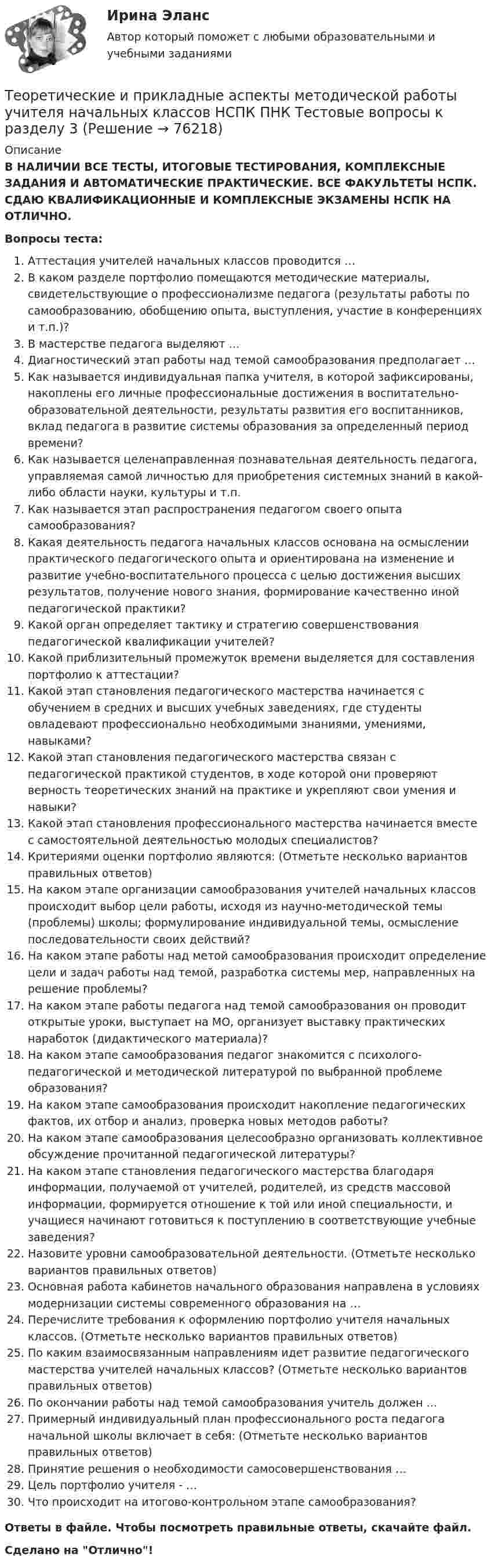      
            Описание
            В НАЛИЧИИ ВСЕ ТЕСТЫ, ИТОГОВЫЕ ТЕСТИРОВАНИЯ, КОМПЛЕКСНЫЕ ЗАДАНИЯ И АВТОМАТИЧЕСКИЕ ПРАКТИЧЕСКИЕ. ВСЕ ФАКУЛЬТЕТЫ НСПК. СДАЮ КВАЛИФИКАЦИОННЫЕ И КОМПЛЕКСНЫЕ ЭКЗАМЕНЫ НСПК НА ОТЛИЧНО.Вопросы теста:Аттестация учителей начальных классов проводится …В каком разделе портфолио помещаются методические материалы, свидетельствующие о профессионализме педагога (результаты работы по самообразованию, обобщению опыта, выступления, участие в конференциях и т.п.)?В мастерстве педагога выделяют …Диагностический этап работы над темой самообразования предполагает …Как называется индивидуальная папка учителя, в которой зафиксированы, накоплены его личные профессиональные достижения в воспитательно-образовательной деятельности, результаты развития его воспитанников, вклад педагога в развитие системы образования за определенный период времени? Как называется целенаправленная познавательная деятельность педагога, управляемая самой личностью для приобретения системных знаний в какой-либо области науки, культуры и т.п. Как называется этап распространения педагогом своего опыта самообразования? Какая деятельность педагога начальных классов основана на осмыслении практического педагогического опыта и ориентирована на изменение и развитие учебно-воспитательного процесса с целью достижения высших результатов, получение нового знания, формирование качественно иной педагогической практики? Какой орган определяет тактику и стратегию совершенствования педагогической квалификации учителей?Какой приблизительный промежуток времени выделяется для составления портфолио к аттестации? Какой этап становления педагогического мастерства начинается с обучением в средних и высших учебных заведениях, где студенты овладевают профессионально необходимыми знаниями, умениями, навыками? Какой этап становления педагогического мастерства связан с педагогической практикой студентов, в ходе которой они проверяют верность теоретических знаний на практике и укрепляют свои умения и навыки? Какой этап становления профессионального мастерства начинается вместе с самостоятельной деятельностью молодых специалистов? Критериями оценки портфолио являются: (Отметьте несколько вариантов правильных ответов) На каком этапе организации самообразования учителей начальных классов происходит выбор цели работы, исходя из научно-методической темы (проблемы) школы; формулирование индивидуальной темы, осмысление последовательности своих действий?На каком этапе работы над метой самообразования происходит определение цели и задач работы над темой, разработка системы мер, направленных на решение проблемы?На каком этапе работы педагога над темой самообразования он проводит открытые уроки, выступает на МО, организует выставку практических наработок (дидактического материала)? На каком этапе самообразования педагог знакомится с психолого-педагогической и методической литературой по выбранной проблеме образования? На каком этапе самообразования происходит накопление педагогических фактов, их отбор и анализ, проверка новых методов работы? На каком этапе самообразования целесообразно организовать коллективное обсуждение прочитанной педагогической литературы? На каком этапе становления педагогического мастерства благодаря информации, получаемой от учителей, родителей, из средств массовой информации, формируется отношение к той или иной специальности, и учащиеся начинают готовиться к поступлению в соответствующие учебные заведения? Назовите уровни самообразовательной деятельности. (Отметьте несколько вариантов правильных ответов) Основная работа кабинетов начального образования направлена в условиях модернизации системы современного образования на …Перечислите требования к оформлению портфолио учителя начальных классов. (Отметьте несколько вариантов правильных ответов) По каким взаимосвязанным направлениям идет развитие педагогического мастерства учителей начальных классов? (Отметьте несколько вариантов правильных ответов) По окончании работы над темой самообразования учитель должен … Примерный индивидуальный план профессионального роста педагога начальной школы включает в себя: (Отметьте несколько вариантов правильных ответов)Принятие решения о необходимости самосовершенствования …Цель портфолио учителя - … Что происходит на итогово-контрольном этапе самообразования?Ответы в файле. Чтобы посмотреть правильные ответы, скачайте файл.Сделано на Отлично!   
            
            
            Теоретические и прикладные аспекты методической работы учителя начальных классов НСПК ПНК Тестовые вопросы к разделу 2Теоретические и прикладные аспекты методической работы учителя начальных классов НСПК ПНК Тестовые вопросы к разделу 3Теоретические и прикладные аспекты методической работы учителя начальных классов НСПК ПНК Тестовые вопросы к разделу 4ТЕОРЕТИЧЕСКИЕ И ПРИКЛАДНЫЕ АСПЕКТЫ МЕТОДИЧЕСКОЙ РАБОТЫ УЧИТЕЛЯ НАЧАЛЬНЫХ КЛАССОВ (ПНК) ПРАКТИЧЕСКАЯ РАБОТА №1Теоретические и прикладные аспекты методической работы учителя начальных классов (ПНК) Практическое занятие 2Теоретические и прикладные аспекты методической работы учителя начальных классов (ПНК) тест 1Теоретические и прикладные аспекты методической работы учителя начальных классов (ПНК) тест 2Теоретические и прикладные аспекты методической работы педагога дополнительного образования. Тест 2Теоретические и прикладные аспекты методической работы педагога дополнительного образования. Тест 3Теоретические и прикладные аспекты методической работы учителя начальных классов-  Комплексное заданиеТеоретические и прикладные аспекты методической работы учителя начальных классов (КП). Тестовые вопросы к разделу 1.Теоретические и прикладные аспекты методической работы учителя начальных классов (КП). Тестовые вопросы к разделу 2.Теоретические и прикладные аспекты методической работы учителя начальных классов (КП). Тестовые вопросы к разделу 3.Теоретические и прикладные аспекты методической работы учителя начальных классов (КП). Тестовые вопросы к разделу 4.
