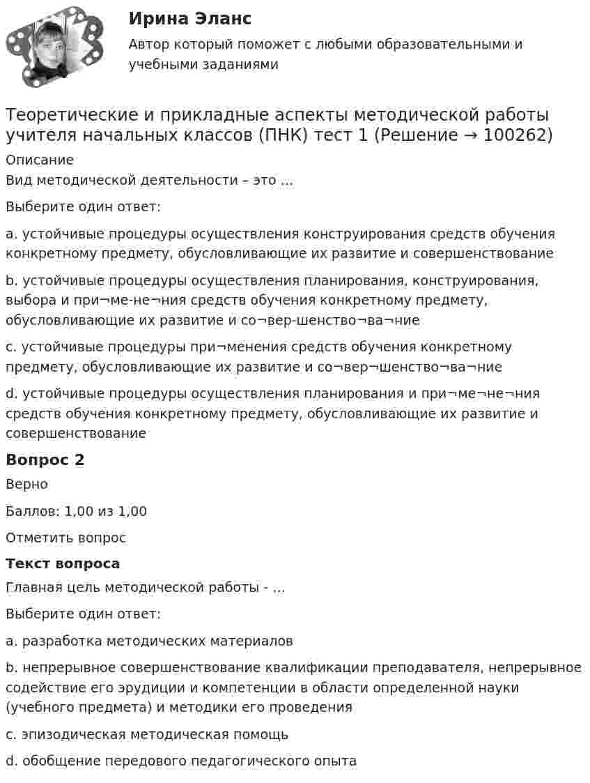     
            Описание
            Вид методической деятельности – это …Выберите один ответ:a. устойчивые процедуры осуществления конструирования средств обучения конкретному предмету, обусловливающие их развитие и совершенствованиеb. устойчивые процедуры осуществления планирования, конструирования, выбора и при¬ме-не¬ния средств обучения конкретному предмету, обусловливающие их развитие и со¬вер-шенство¬ва¬ние c. устойчивые процедуры при¬менения средств обучения конкретному предмету, обусловливающие их развитие и со¬вер¬шенство¬ва¬ниеd. устойчивые процедуры осуществления планирования и при¬ме¬не¬ния средств обучения конкретному предмету, обусловливающие их развитие и совершенствованиеВопрос 2ВерноБаллов: 1,00 из 1,00Отметить вопросТекст вопросаГлавная цель методической работы - …Выберите один ответ:a. разработка методических материаловb. непрерывное совершенствование квалификации преподавателя, непрерывное содействие его эрудиции и компетенции в области определенной науки (учебного предмета) и методики его проведения c. эпизодическая методическая помощьd. обобщение передового педагогического опыта   
            
            
            Теоретические и прикладные аспекты методической работы учителя начальных классов (ПНК) Практическое занятие 2Теоретические и прикладные аспекты методической работы учителя начальных классов (ПНК) тест 1Теоретические и прикладные аспекты методической работы учителя начальных классов (ПНК) тест 2Теоретические и прикладные аспекты методической работы учителя начальных классов Практическое занятие 1Теоретические и прикладные аспекты методической работы учителя начальных классов Практическое занятие 2Теоретические и прикладные аспекты методической работы учителя начальных классов-  Тестовые вопросы к разделу 1Теоретические и прикладные аспекты методической работы учителя начальных классов-  Тестовые вопросы к разделу 2Теоретические и прикладные аспекты методической работы учителя начальных классов (КП). Тестовые вопросы к разделу 2.Теоретические и прикладные аспекты методической работы учителя начальных классов (КП). Тестовые вопросы к разделу 3.Теоретические и прикладные аспекты методической работы учителя начальных классов (КП). Тестовые вопросы к разделу 4.Теоретические и прикладные аспекты методической работы учителя начальных классов НСПК ПНК Тестовые вопросы к разделу 1Теоретические и прикладные аспекты методической работы учителя начальных классов НСПК ПНК Тестовые вопросы к разделу 2Теоретические и прикладные аспекты методической работы учителя начальных классов НСПК ПНК Тестовые вопросы к разделу 3Теоретические и прикладные аспекты методической работы учителя начальных классов НСПК ПНК Тестовые вопросы к разделу 4