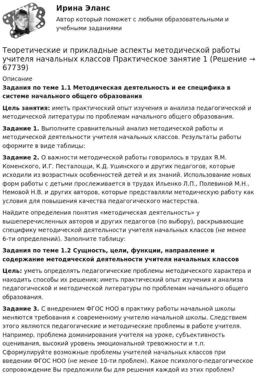      
            Описание
            Задания по теме 1.1 Методическая деятельность и ее специфика в системе начального общего образования Цель занятия: иметь практический опыт изучения и анализа педагогической и методической литературы по проблемам начального общего образования.Задание 1. Выполните сравнительный анализ методической работы и методической деятельности учителя начальных классов. Результаты работы оформите в виде таблицы:Задание 2. О важности методической работы говорилось в трудах Я.М. Коменского, И.Г. Песталоцци, К.Д. Ушинского и других педагогов, которые исходили из возрастных особенностей детей и их знаний. Использование новых форм работы с детьми прослеживается в трудах Ильенко Л.П., Полевиной М.Н., Немовой Н.В. и других авторов, которые представляли методическую работу как условия для повышения качества педагогического мастерства.Найдите определения понятия «методическая деятельность» у вышеперечисленных авторов и других педагогов (по выбору), раскрывающие специфику методической деятельности учителя начальных классов (не менее 6-ти определений). Заполните таблицу:Задания по теме 1.2 Сущность, цели, функции, направление и содержание методической деятельности учителя начальных классовЦель: уметь определять педагогические проблемы методического характера и находить способы их решения; иметь практический опыт изучения и анализа педагогической и методической литературы по проблемам начального общего образования.Задание 3. С внедрением ФГОС НОО в практику работы начальной школы меняются требования к современному учителю начальной школы. Следствием этого являются педагогические и методические проблемы в работе учителя. Например, проблема доминирования учителя на уроке, субъективность оценивания, высокий уровень эмоциональной тревожности и т.п. Сформулируйте возможные проблемы учителей начальных классов при введении ФГОС НОО (не менее 10-ти проблем). Какое психолого-педагогическое сопровождение Вы предложили бы для решения каждой из этих проблем?   
            
            
            Теоретические и прикладные аспекты методической работы учителя начальных классов (ПНК) тест 2Теоретические и прикладные аспекты методической работы учителя начальных классов Практическое занятие 1Теоретические и прикладные аспекты методической работы учителя начальных классов Практическое занятие 2Теоретические и прикладные аспекты методической работы учителя начальных классов-  Тестовые вопросы к разделу 1Теоретические и прикладные аспекты методической работы учителя начальных классов-  Тестовые вопросы к разделу 2Теоретические и прикладные аспекты методической работы учителя начальных классов-  Тестовые вопросы к разделу 3Теоретические и прикладные аспекты методической работы учителя начальных классов-  Тестовые вопросы к разделу 4Теоретические и прикладные аспекты методической работы учителя начальных классов (КП). Тестовые вопросы к разделу 4.Теоретические и прикладные аспекты методической работы учителя начальных классов НСПК ПНК Тестовые вопросы к разделу 1Теоретические и прикладные аспекты методической работы учителя начальных классов НСПК ПНК Тестовые вопросы к разделу 2Теоретические и прикладные аспекты методической работы учителя начальных классов НСПК ПНК Тестовые вопросы к разделу 3Теоретические и прикладные аспекты методической работы учителя начальных классов НСПК ПНК Тестовые вопросы к разделу 4ТЕОРЕТИЧЕСКИЕ И ПРИКЛАДНЫЕ АСПЕКТЫ МЕТОДИЧЕСКОЙ РАБОТЫ УЧИТЕЛЯ НАЧАЛЬНЫХ КЛАССОВ (ПНК) ПРАКТИЧЕСКАЯ РАБОТА №1Теоретические и прикладные аспекты методической работы учителя начальных классов (ПНК) Практическое занятие 2