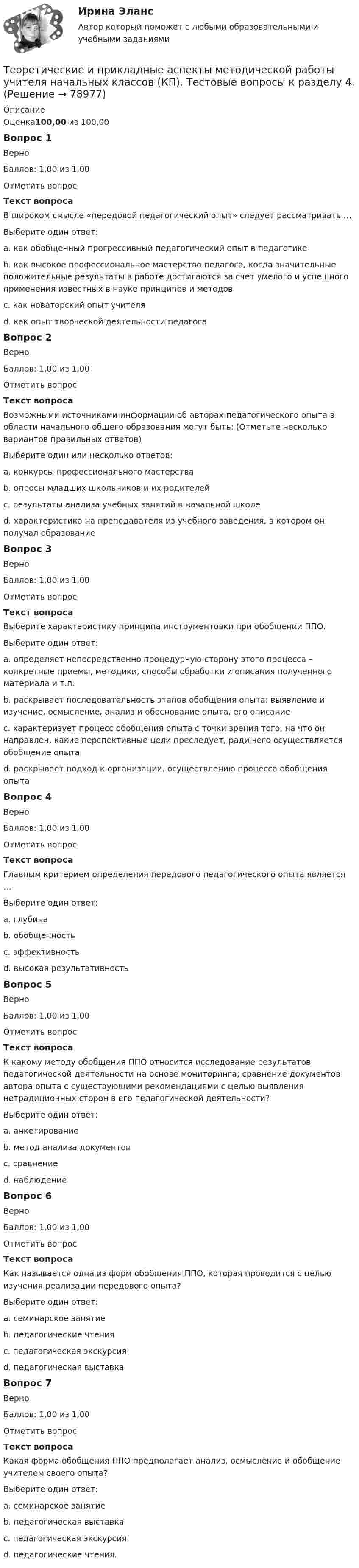      
            Описание
            Оценка100,00 из 100,00Вопрос 1ВерноБаллов: 1,00 из 1,00Отметить вопросТекст вопросаВ широком смысле «передовой педагогический опыт» следует рассматривать …Выберите один ответ:a. как обобщенный прогрессивный педагогический опыт в педагогикеb. как высокое профессиональное мастерство педагога, когда значительные положительные результаты в работе достигаются за счет умелого и успешного применения известных в науке принципов и методов c. как новаторский опыт учителяd. как опыт творческой деятельности педагогаВопрос 2ВерноБаллов: 1,00 из 1,00Отметить вопросТекст вопросаВозможными источниками информации об авторах педагогического опыта в области начального общего образования могут быть: (Отметьте несколько вариантов правильных ответов)Выберите один или несколько ответов:a. конкурсы профессионального мастерства b. опросы младших школьников и их родителей c. результаты анализа учебных занятий в начальной школе d. характеристика на преподавателя из учебного заведения, в котором он получал образованиеВопрос 3ВерноБаллов: 1,00 из 1,00Отметить вопросТекст вопросаВыберите характеристику принципа инструментовки при обобщении ППО.Выберите один ответ:a. определяет непосредственно процедурную сторону этого процесса – конкретные приемы, методики, способы обработки и описания полученного материала и т.п. b. раскрывает последовательность этапов обобщения опыта: выявление и изучение, осмысление, анализ и обоснование опыта, его описаниеc. характеризует процесс обобщения опыта с точки зрения того, на что он направлен, какие перспективные цели преследует, ради чего осуществляется обобщение опытаd. раскрывает подход к организации, осуществлению процесса обобщения опытаВопрос 4ВерноБаллов: 1,00 из 1,00Отметить вопросТекст вопросаГлавным критерием определения передового педагогического опыта является …Выберите один ответ:a. глубинаb. обобщенностьc. эффективностьd. высокая результативность Вопрос 5ВерноБаллов: 1,00 из 1,00Отметить вопросТекст вопросаК какому методу обобщения ППО относится исследование результатов педагогической деятельности на основе мониторинга; сравнение документов автора опыта с существующими рекомендациями с целью выявления нетрадиционных сторон в его педагогической деятельности?Выберите один ответ:a. анкетированиеb. метод анализа документов c. сравнениеd. наблюдениеВопрос 6ВерноБаллов: 1,00 из 1,00Отметить вопросТекст вопросаКак называется одна из форм обобщения ППО, которая проводится с целью изучения реализации передового опыта?Выберите один ответ:a. семинарское занятиеb. педагогические чтенияc. педагогическая экскурсия d. педагогическая выставкаВопрос 7ВерноБаллов: 1,00 из 1,00Отметить вопросТекст вопросаКакая форма обобщения ППО предполагает анализ, осмысление и обобщение учителем своего опыта?Выберите один ответ:a. семинарское занятиеb. педагогическая выставкаc. педагогическая экскурсияd. педагогические чтения.   
            
            
            Теоретические и прикладные аспекты методической работы учителя начальных классов (КП). Тестовые вопросы к разделу 3.Теоретические и прикладные аспекты методической работы учителя начальных классов (КП). Тестовые вопросы к разделу 4.Теоретические и прикладные аспекты методической работы учителя начальных классов НСПК ПНК Тестовые вопросы к разделу 1Теоретические и прикладные аспекты методической работы учителя начальных классов НСПК ПНК Тестовые вопросы к разделу 2Теоретические и прикладные аспекты методической работы учителя начальных классов НСПК ПНК Тестовые вопросы к разделу 3Теоретические и прикладные аспекты методической работы учителя начальных классов НСПК ПНК Тестовые вопросы к разделу 4ТЕОРЕТИЧЕСКИЕ И ПРИКЛАДНЫЕ АСПЕКТЫ МЕТОДИЧЕСКОЙ РАБОТЫ УЧИТЕЛЯ НАЧАЛЬНЫХ КЛАССОВ (ПНК) ПРАКТИЧЕСКАЯ РАБОТА №1Теоретические и прикладные аспекты методической работы педагога дополнительного образования (ПДО, 2 часть) Комплексное заданиеТеоретические и прикладные аспекты методической работы педагога дополнительного образования (ПДО, 2 часть) Тест №4Теоретические и прикладные аспекты методической работы педагога дополнительного образования (ПДО, 2 часть) Тест №5Теоретические и прикладные аспекты методической работы педагога дополнительного образования. Тест 2Теоретические и прикладные аспекты методической работы педагога дополнительного образования. Тест 3Теоретические и прикладные аспекты методической работы учителя начальных классов-  Комплексное заданиеТеоретические и прикладные аспекты методической работы учителя начальных классов (КП). Тестовые вопросы к разделу 1.