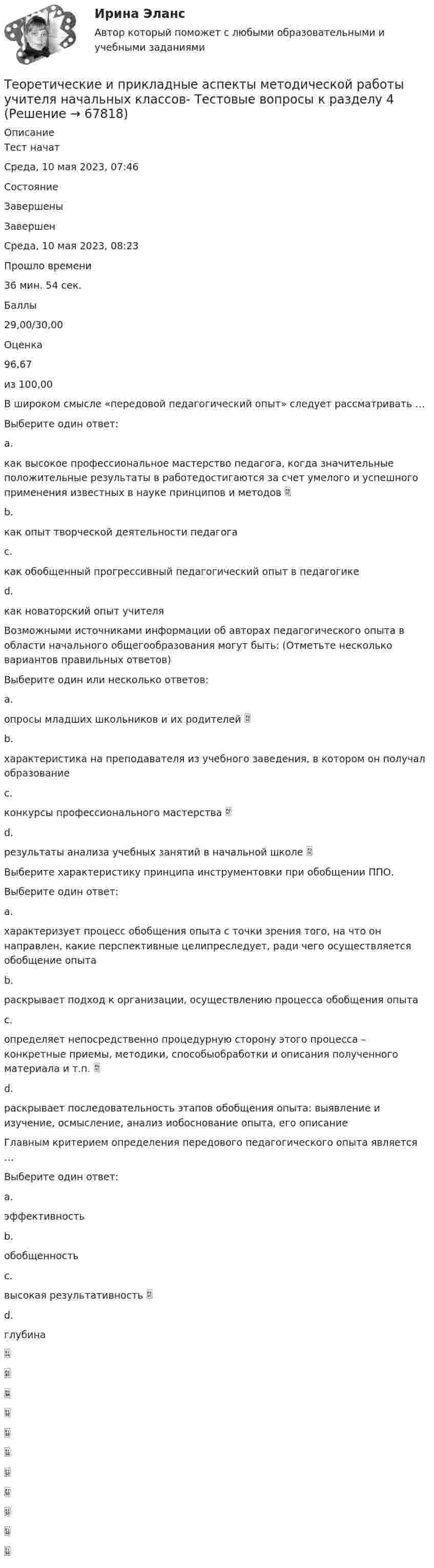      
            Описание
            Тест начатСреда, 10 мая 2023, 07:46СостояниеЗавершеныЗавершенСреда, 10 мая 2023, 08:23Прошло времени36 мин. 54 сек.Баллы29,00/30,00Оценка96,67из 100,00В широком смысле «передовой педагогический опыт» следует рассматривать …Выберите один ответ:a.как высокое профессиональное мастерство педагога, когда значительные положительные результаты в работедостигаются за счет умелого и успешного применения известных в науке принципов и методов b.как опыт творческой деятельности педагогаc.как обобщенный прогрессивный педагогический опыт в педагогикеd.как новаторский опыт учителяВозможными источниками информации об авторах педагогического опыта в области начального общегообразования могут быть: (Отметьте несколько вариантов правильных ответов)Выберите один или несколько ответов:a.опросы младших школьников и их родителей b.характеристика на преподавателя из учебного заведения, в котором он получал образованиеc.конкурсы профессионального мастерства d.результаты анализа учебных занятий в начальной школе Выберите характеристику принципа инструментовки при обобщении ППО.Выберите один ответ:a.характеризует процесс обобщения опыта с точки зрения того, на что он направлен, какие перспективные целипреследует, ради чего осуществляется обобщение опытаb.раскрывает подход к организации, осуществлению процесса обобщения опытаc.определяет непосредственно процедурную сторону этого процесса – конкретные приемы, методики, способыобработки и описания полученного материала и т.п. d.раскрывает последовательность этапов обобщения опыта: выявление и изучение, осмысление, анализ иобоснование опыта, его описаниеГлавным критерием определения передового педагогического опыта является …Выберите один ответ:a.эффективностьb.обобщенностьc.высокая результативность d.глубина   
            
            
            Теоретические и прикладные аспекты методической работы учителя начальных классов-  Тестовые вопросы к разделу 3Теоретические и прикладные аспекты методической работы учителя начальных классов-  Тестовые вопросы к разделу 4Теоретические и прикладные аспекты метод. работы педагога доп. обр. НСПК ДО Тестовые вопросы к разделу 1Теоретические и прикладные аспекты метод. работы педагога доп. обр. НСПК ДО Тестовые вопросы к разделу 2Теоретические и прикладные аспекты метод. работы педагога доп. обр. НСПК ДО Тестовые вопросы к разделу 3Теоретические и прикладные аспекты метод. работы педагога доп. обр. НСПК ДО Тестовые вопросы к разделу 4Теоретические и прикладные аспекты метод. работы педагога доп. обр. НСПК ДО Тестовые вопросы к разделу 5ТЕОРЕТИЧЕСКИЕ И ПРИКЛАДНЫЕ АСПЕКТЫ МЕТОДИЧЕСКОЙ РАБОТЫ УЧИТЕЛЯ НАЧАЛЬНЫХ КЛАССОВ (ПНК) ПРАКТИЧЕСКАЯ РАБОТА №1Теоретические и прикладные аспекты методической работы учителя начальных классов (ПНК) Практическое занятие 2Теоретические и прикладные аспекты методической работы учителя начальных классов (ПНК) тест 1Теоретические и прикладные аспекты методической работы учителя начальных классов (ПНК) тест 2Теоретические и прикладные аспекты методической работы учителя начальных классов Практическое занятие 1Теоретические и прикладные аспекты методической работы учителя начальных классов Практическое занятие 2Теоретические и прикладные аспекты методической работы учителя начальных классов-  Тестовые вопросы к разделу 1