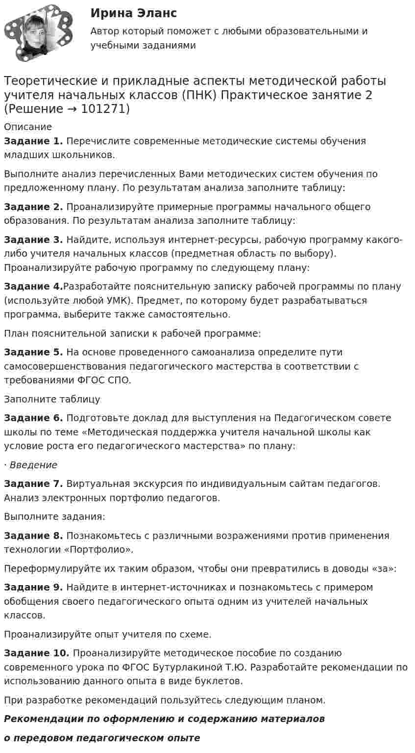      
            Описание
            Задание 1. Перечислите современные методические системы обучения младших школьников.Выполните анализ перечисленных Вами методических систем обучения по предложенному плану. По результатам анализа заполните таблицу:Задание 2. Проанализируйте примерные программы начального общего образования. По результатам анализа заполните таблицу:Задание 3. Найдите, используя интернет-ресурсы, рабочую программу какого-либо учителя начальных классов (предметная область по выбору). Проанализируйте рабочую программу по следующему плану:Задание 4.Разработайте пояснительную записку рабочей программы по плану (используйте любой УМК). Предмет, по которому будет разрабатываться программа, выберите также самостоятельно.План пояснительной записки к рабочей программе:Задание 5. На основе проведенного самоанализа определите пути самосовершенствования педагогического мастерства в соответствии с требованиями ФГОС СПО.Заполните таблицуЗадание 6. Подготовьте доклад для выступления на Педагогическом совете школы по теме «Методическая поддержка учителя начальной школы как условие роста его педагогического мастерства» по плану:·      ВведениеЗадание 7. Виртуальная экскурсия по индивидуальным сайтам педагогов. Анализ электронных портфолио педагогов.Выполните задания:Задание 8. Познакомьтесь с различными возражениями против применения технологии «Портфолио». Переформулируйте их таким образом, чтобы они превратились в доводы «за»:Задание 9. Найдите в интернет-источниках и познакомьтесь с примером обобщения своего педагогического опыта одним из учителей начальных классов.Проанализируйте опыт учителя по схеме.Задание 10. Проанализируйте методическое пособие по созданию современного урока по ФГОС Бутурлакиной Т.Ю. Разработайте рекомендации по использованию данного опыта в виде буклетов.При разработке рекомендаций пользуйтесь следующим планом.Рекомендации по оформлению и содержанию материалово передовом педагогическом опыте   
            
            
            ТЕОРЕТИЧЕСКИЕ И ПРИКЛАДНЫЕ АСПЕКТЫ МЕТОДИЧЕСКОЙ РАБОТЫ УЧИТЕЛЯ НАЧАЛЬНЫХ КЛАССОВ (ПНК) ПРАКТИЧЕСКАЯ РАБОТА №1Теоретические и прикладные аспекты методической работы учителя начальных классов (ПНК) Практическое занятие 2Теоретические и прикладные аспекты методической работы учителя начальных классов (ПНК) тест 1Теоретические и прикладные аспекты методической работы учителя начальных классов (ПНК) тест 2Теоретические и прикладные аспекты методической работы учителя начальных классов Практическое занятие 1Теоретические и прикладные аспекты методической работы учителя начальных классов Практическое занятие 2Теоретические и прикладные аспекты методической работы учителя начальных классов-  Тестовые вопросы к разделу 1Теоретические и прикладные аспекты методической работы учителя начальных классов (КП). Тестовые вопросы к разделу 1.Теоретические и прикладные аспекты методической работы учителя начальных классов (КП). Тестовые вопросы к разделу 2.Теоретические и прикладные аспекты методической работы учителя начальных классов (КП). Тестовые вопросы к разделу 3.Теоретические и прикладные аспекты методической работы учителя начальных классов (КП). Тестовые вопросы к разделу 4.Теоретические и прикладные аспекты методической работы учителя начальных классов НСПК ПНК Тестовые вопросы к разделу 1Теоретические и прикладные аспекты методической работы учителя начальных классов НСПК ПНК Тестовые вопросы к разделу 2Теоретические и прикладные аспекты методической работы учителя начальных классов НСПК ПНК Тестовые вопросы к разделу 3