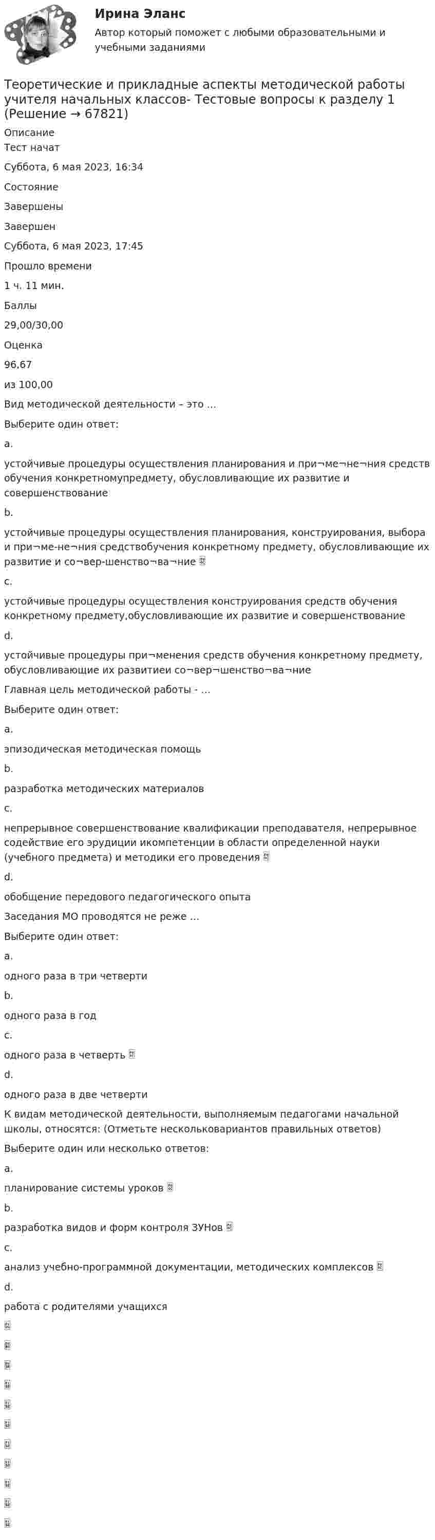      
            Описание
            Тест начатСуббота, 6 мая 2023, 16:34СостояниеЗавершеныЗавершенСуббота, 6 мая 2023, 17:45Прошло времени1 ч. 11 мин.Баллы29,00/30,00Оценка96,67из 100,00Вид методической деятельности – это …Выберите один ответ:a.устойчивые процедуры осуществления планирования и при¬ме¬не¬ния средств обучения конкретномупредмету, обусловливающие их развитие и совершенствованиеb.устойчивые процедуры осуществления планирования, конструирования, выбора и при¬ме-не¬ния средствобучения конкретному предмету, обусловливающие их развитие и со¬вер-шенство¬ва¬ние c.устойчивые процедуры осуществления конструирования средств обучения конкретному предмету,обусловливающие их развитие и совершенствованиеd.устойчивые процедуры при¬менения средств обучения конкретному предмету, обусловливающие их развитиеи со¬вер¬шенство¬ва¬ниеГлавная цель методической работы - …Выберите один ответ:a.эпизодическая методическая помощьb.разработка методических материаловc.непрерывное совершенствование квалификации преподавателя, непрерывное содействие его эрудиции икомпетенции в области определенной науки (учебного предмета) и методики его проведения d.обобщение передового педагогического опытаЗаседания МО проводятся не реже …Выберите один ответ:a.одного раза в три четвертиb.одного раза в годc.одного раза в четверть d.одного раза в две четвертиК видам методической деятельности, выполняемым педагогами начальной школы, относятся: (Отметьте нескольковариантов правильных ответов)Выберите один или несколько ответов:a.планирование системы уроков b.разработка видов и форм контроля ЗУНов c.анализ учебно-программной документации, методических комплексов d.работа с родителями учащихся   
            
            
            Теоретические и прикладные аспекты методической работы учителя начальных классов Практическое занятие 2Теоретические и прикладные аспекты методической работы учителя начальных классов-  Тестовые вопросы к разделу 1Теоретические и прикладные аспекты методической работы учителя начальных классов-  Тестовые вопросы к разделу 2Теоретические и прикладные аспекты методической работы учителя начальных классов-  Тестовые вопросы к разделу 3Теоретические и прикладные аспекты методической работы учителя начальных классов-  Тестовые вопросы к разделу 4Теоретические и прикладные аспекты метод. работы педагога доп. обр. НСПК ДО Тестовые вопросы к разделу 1Теоретические и прикладные аспекты метод. работы педагога доп. обр. НСПК ДО Тестовые вопросы к разделу 2Теоретические и прикладные аспекты методической работы учителя начальных классов НСПК ПНК Тестовые вопросы к разделу 2Теоретические и прикладные аспекты методической работы учителя начальных классов НСПК ПНК Тестовые вопросы к разделу 3Теоретические и прикладные аспекты методической работы учителя начальных классов НСПК ПНК Тестовые вопросы к разделу 4ТЕОРЕТИЧЕСКИЕ И ПРИКЛАДНЫЕ АСПЕКТЫ МЕТОДИЧЕСКОЙ РАБОТЫ УЧИТЕЛЯ НАЧАЛЬНЫХ КЛАССОВ (ПНК) ПРАКТИЧЕСКАЯ РАБОТА №1Теоретические и прикладные аспекты методической работы учителя начальных классов (ПНК) Практическое занятие 2Теоретические и прикладные аспекты методической работы учителя начальных классов (ПНК) тест 1Теоретические и прикладные аспекты методической работы учителя начальных классов (ПНК) тест 2