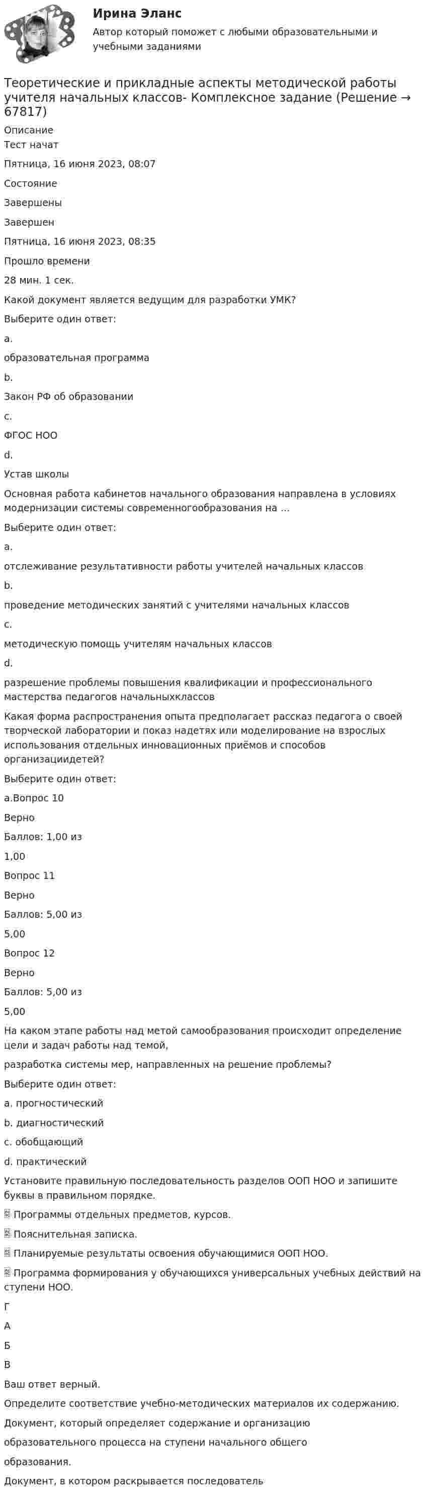     
            Описание
            Тест начатПятница, 16 июня 2023, 08:07СостояниеЗавершеныЗавершенПятница, 16 июня 2023, 08:35Прошло времени28 мин. 1 сек.Какой документ является ведущим для разработки УМК?Выберите один ответ:a.образовательная программа b.Закон РФ об образованииc.ФГОС НООd.Устав школыОсновная работа кабинетов начального образования направлена в условиях модернизации системы современногообразования на …Выберите один ответ:a.отслеживание результативности работы учителей начальных классовb.проведение методических занятий с учителями начальных классовc.методическую помощь учителям начальных классовd.разрешение проблемы повышения квалификации и профессионального мастерства педагогов начальныхклассов Какая форма распространения опыта предполагает рассказ педагога о своей творческой лаборатории и показ надетях или моделирование на взрослых использования отдельных инновационных приёмов и способов организациидетей?Выберите один ответ:a.Вопрос 10ВерноБаллов: 1,00 из1,00Вопрос 11ВерноБаллов: 5,00 из5,00Вопрос 12ВерноБаллов: 5,00 из5,00На каком этапе работы над метой самообразования происходит определение цели и задач работы над темой,разработка системы мер, направленных на решение проблемы?Выберите один ответ:a. прогностическийb. диагностическийc. обобщающийd. практическийУстановите правильную последовательность разделов ООП НОО и запишите буквы в правильном порядке. Программы отдельных предметов, курсов. Пояснительная записка. Планируемые результаты освоения обучающимися ООП НОО. Программа формирования у обучающихся универсальных учебных действий на ступени НОО.ГАБВВаш ответ верный.Определите соответствие учебно-методических материалов их содержанию.Документ, который определяет содержание и организациюобразовательного процесса на ступени начального общегообразования. Документ, в котором раскрывается последователь   
            
            
            Теоретические и прикладные аспекты методической работы педагога дополнительного образования. Тест 3Теоретические и прикладные аспекты методической работы учителя начальных классов-  Комплексное заданиеТеоретические и прикладные аспекты методической работы учителя начальных классов (КП). Тестовые вопросы к разделу 1.Теоретические и прикладные аспекты методической работы учителя начальных классов (КП). Тестовые вопросы к разделу 2.Теоретические и прикладные аспекты методической работы учителя начальных классов (КП). Тестовые вопросы к разделу 3.Теоретические и прикладные аспекты методической работы учителя начальных классов (КП). Тестовые вопросы к разделу 4.Теоретические и прикладные аспекты методической работы учителя начальных классов НСПК ПНК Тестовые вопросы к разделу 1Теоретические и прикладные аспекты методической работы педагога дополнительного образования (ПДО, 1 часть) Тест №2Теоретические и прикладные аспекты методической работы педагога дополнительного образования (ПДО, 1 часть) Тест №3Теоретические и прикладные аспекты методической работы педагога дополнительного образования (ПДО, 1 часть) Тест №3Теоретические и прикладные аспекты методической работы педагога дополнительного образования (ПДО, 2 часть) КомплексТеоретические и прикладные аспекты методической работы педагога дополнительного образования (ПДО, 2 часть) Комплексное заданиеТеоретические и прикладные аспекты методической работы педагога дополнительного образования (ПДО, 2 часть) Тест №4Теоретические и прикладные аспекты методической работы педагога дополнительного образования (ПДО, 2 часть) Тест №5