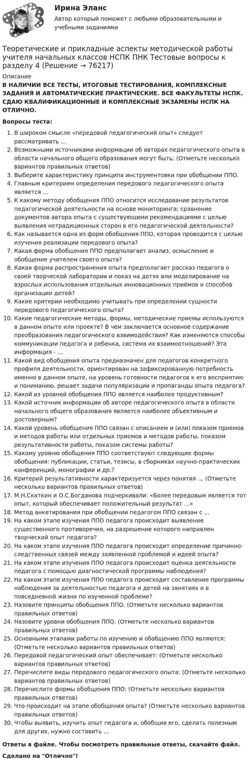      
            Описание
            В НАЛИЧИИ ВСЕ ТЕСТЫ, ИТОГОВЫЕ ТЕСТИРОВАНИЯ, КОМПЛЕКСНЫЕ ЗАДАНИЯ И АВТОМАТИЧЕСКИЕ ПРАКТИЧЕСКИЕ. ВСЕ ФАКУЛЬТЕТЫ НСПК. СДАЮ КВАЛИФИКАЦИОННЫЕ И КОМПЛЕКСНЫЕ ЭКЗАМЕНЫ НСПК НА ОТЛИЧНО.Вопросы теста:В широком смысле «передовой педагогический опыт» следует рассматривать …Возможными источниками информации об авторах педагогического опыта в области начального общего образования могут быть: (Отметьте несколько вариантов правильных ответов) Выберите характеристику принципа инструментовки при обобщении ППО. Главным критерием определения передового педагогического опыта является …К какому методу обобщения ППО относится исследование результатов педагогической деятельности на основе мониторинга; сравнение документов автора опыта с существующими рекомендациями с целью выявления нетрадиционных сторон в его педагогической деятельности? Как называется одна из форм обобщения ППО, которая проводится с целью изучения реализации передового опыта? Какая форма обобщения ППО предполагает анализ, осмысление и обобщение учителем своего опыта?Какая форма распространения опыта предполагает рассказ педагога о своей творческой лаборатории и показ на детях или моделирование на взрослых использования отдельных инновационных приёмов и способов организации детей? Какие критерии необходимо учитывать при определении сущности передового педагогического опыта?Какие педагогические методы, формы, методические приемы используются в данном опыте или проекте? В чем заключается основное содержание преобразования педагогического взаимодействия? Как изменяются способы коммуникации педагога и ребенка, система их взаимоотношений? Эта информация - … Какой вид обобщения опыта предназначен для педагогов конкретного профиля деятельности, ориентирован на зафиксированную потребность именно в данном опыте, на уровень готовности педагогов к его восприятию и пониманию, решает задачи популяризации и пропаганды опыта педагога? Какой из уровней обобщения ППО является наиболее продуктивным?Какой источник информации об авторе педагогического опыта в области начального общего образования является наиболее объективным и достоверным?Какой уровень обобщения ППО связан с описанием и (или) показом приемов и методов работы или отдельных приемов и методов работы, показом результативности работы, показом системы работы? Какому уровню обобщения ППО соответствуют следующие формы обобщения: публикации, статьи, тезисы, в сборниках научно-практических конференций, монографии и др.?Критерий результативности характеризуется через понятия … (Отметьте несколько вариантов правильных ответов) М.Н.Скаткин и О.С.Богданова подчеркивали: «Более передовым является тот опыт, который обеспечивает положительный результат …» Метод анкетирования при обобщении педагогом ППО связан с …На каком этапе изучения ППО педагога происходит выявление существенного противоречия, на разрешение которого направлен творческий опыт педагога? На каком этапе изучения ППО педагога происходит определение причинно-следственных связей между заявленной проблемой и идеей опыта? На каком этапе изучения ППО педагога происходит оценка деятельности педагога с помощью диагностической программы наблюдения?На каком этапе изучения ППО педагога происходит составление программы наблюдения за деятельностью педагога и детей на занятиях и в повседневной жизни по изученной проблеме? Назовите принципы обобщения ППО. (Отметьте несколько вариантов правильных ответов)Назовите уровни обобщения ППО. (Отметьте несколько вариантов правильных ответов) Основными этапами работы по изучению и обобщению ППО являются: (Отметьте несколько вариантов правильных ответов) Передовой педагогический опыт обеспечивает: (Отметьте несколько вариантов правильных ответов)Перечислите виды передового педагогического опыта: (Отметьте несколько вариантов правильных ответов) Перечислите формы обобщения ППО: (Отметьте несколько вариантов правильных ответов) Что происходит на этапе обобщения опыта? (Отметьте несколько вариантов правильных ответов)Чтобы выявить, изучить опыт педагога и, обобщив его, сделать полезным для других, нужно составить … Ответы в файле. Чтобы посмотреть правильные ответы, скачайте файл.Сделано на Отлично!   
            
            
            Теоретические и прикладные аспекты методической работы учителя начальных классов НСПК ПНК Тестовые вопросы к разделу 3Теоретические и прикладные аспекты методической работы учителя начальных классов НСПК ПНК Тестовые вопросы к разделу 4ТЕОРЕТИЧЕСКИЕ И ПРИКЛАДНЫЕ АСПЕКТЫ МЕТОДИЧЕСКОЙ РАБОТЫ УЧИТЕЛЯ НАЧАЛЬНЫХ КЛАССОВ (ПНК) ПРАКТИЧЕСКАЯ РАБОТА №1Теоретические и прикладные аспекты методической работы учителя начальных классов (ПНК) Практическое занятие 2Теоретические и прикладные аспекты методической работы учителя начальных классов (ПНК) тест 1Теоретические и прикладные аспекты методической работы учителя начальных классов (ПНК) тест 2Теоретические и прикладные аспекты методической работы учителя начальных классов Практическое занятие 1Теоретические и прикладные аспекты методической работы педагога дополнительного образования. Тест 3Теоретические и прикладные аспекты методической работы учителя начальных классов-  Комплексное заданиеТеоретические и прикладные аспекты методической работы учителя начальных классов (КП). Тестовые вопросы к разделу 1.Теоретические и прикладные аспекты методической работы учителя начальных классов (КП). Тестовые вопросы к разделу 2.Теоретические и прикладные аспекты методической работы учителя начальных классов (КП). Тестовые вопросы к разделу 3.Теоретические и прикладные аспекты методической работы учителя начальных классов (КП). Тестовые вопросы к разделу 4.Теоретические и прикладные аспекты методической работы учителя начальных классов НСПК ПНК Тестовые вопросы к разделу 1