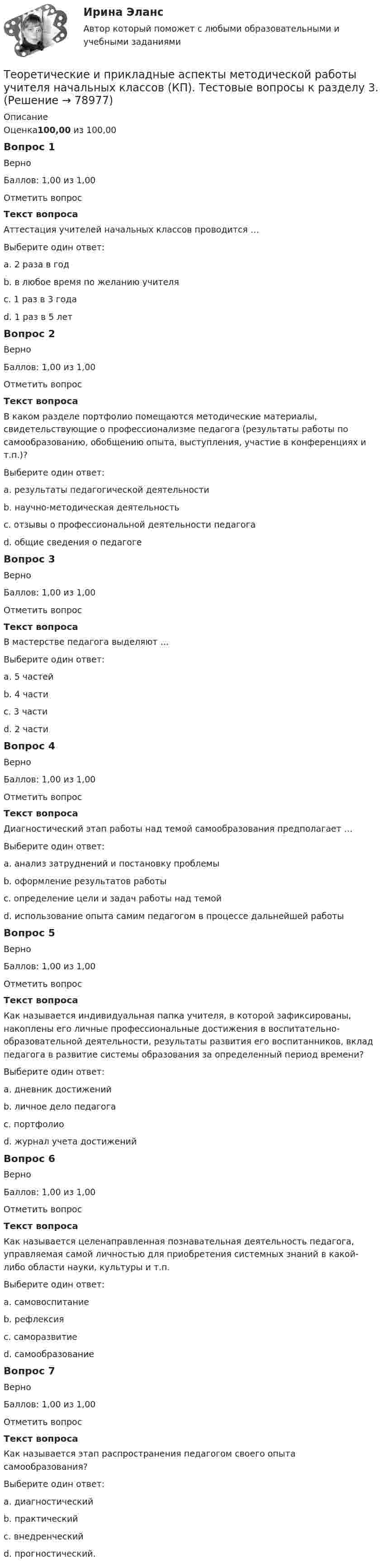      
            Описание
            Оценка100,00 из 100,00Вопрос 1ВерноБаллов: 1,00 из 1,00Отметить вопросТекст вопросаАттестация учителей начальных классов проводится …Выберите один ответ:a. 2 раза в годb. в любое время по желанию учителяc. 1 раз в 3 годаd. 1 раз в 5 лет Вопрос 2ВерноБаллов: 1,00 из 1,00Отметить вопросТекст вопросаВ каком разделе портфолио помещаются методические материалы, свидетельствующие о профессионализме педагога (результаты работы по самообразованию, обобщению опыта, выступления, участие в конференциях и т.п.)?Выберите один ответ:a. результаты педагогической деятельностиb. научно-методическая деятельность c. отзывы о профессиональной деятельности педагогаd. общие сведения о педагогеВопрос 3ВерноБаллов: 1,00 из 1,00Отметить вопросТекст вопросаВ мастерстве педагога выделяют …Выберите один ответ:a. 5 частейb. 4 части c. 3 частиd. 2 частиВопрос 4ВерноБаллов: 1,00 из 1,00Отметить вопросТекст вопросаДиагностический этап работы над темой самообразования предполагает …Выберите один ответ:a. анализ затруднений и постановку проблемы b. оформление результатов работыc. определение цели и задач работы над темойd. использование опыта самим педагогом в процессе дальнейшей работыВопрос 5ВерноБаллов: 1,00 из 1,00Отметить вопросТекст вопросаКак называется индивидуальная папка учителя, в которой зафиксированы, накоплены его личные профессиональные достижения в воспитательно-образовательной деятельности, результаты развития его воспитанников, вклад педагога в развитие системы образования за определенный период времени?Выберите один ответ:a. дневник достиженийb. личное дело педагогаc. портфолио d. журнал учета достиженийВопрос 6ВерноБаллов: 1,00 из 1,00Отметить вопросТекст вопросаКак называется целенаправленная познавательная деятельность педагога, управляемая самой личностью для приобретения системных знаний в какой-либо области науки, культуры и т.п.Выберите один ответ:a. самовоспитаниеb. рефлексияc. саморазвитиеd. самообразование Вопрос 7ВерноБаллов: 1,00 из 1,00Отметить вопросТекст вопросаКак называется этап распространения педагогом своего опыта самообразования?Выберите один ответ:a. диагностическийb. практическийc. внедренческий d. прогностический.   
            
            
            Теоретические и прикладные аспекты методической работы учителя начальных классов (КП). Тестовые вопросы к разделу 2.Теоретические и прикладные аспекты методической работы учителя начальных классов (КП). Тестовые вопросы к разделу 3.Теоретические и прикладные аспекты методической работы учителя начальных классов (КП). Тестовые вопросы к разделу 4.Теоретические и прикладные аспекты методической работы учителя начальных классов НСПК ПНК Тестовые вопросы к разделу 1Теоретические и прикладные аспекты методической работы учителя начальных классов НСПК ПНК Тестовые вопросы к разделу 2Теоретические и прикладные аспекты методической работы учителя начальных классов НСПК ПНК Тестовые вопросы к разделу 3Теоретические и прикладные аспекты методической работы учителя начальных классов НСПК ПНК Тестовые вопросы к разделу 4Теоретические и прикладные аспекты методической работы педагога дополнительного образования (ПДО, 2 часть) КомплексТеоретические и прикладные аспекты методической работы педагога дополнительного образования (ПДО, 2 часть) Комплексное заданиеТеоретические и прикладные аспекты методической работы педагога дополнительного образования (ПДО, 2 часть) Тест №4Теоретические и прикладные аспекты методической работы педагога дополнительного образования (ПДО, 2 часть) Тест №5Теоретические и прикладные аспекты методической работы педагога дополнительного образования. Тест 2Теоретические и прикладные аспекты методической работы педагога дополнительного образования. Тест 3Теоретические и прикладные аспекты методической работы учителя начальных классов-  Комплексное задание
