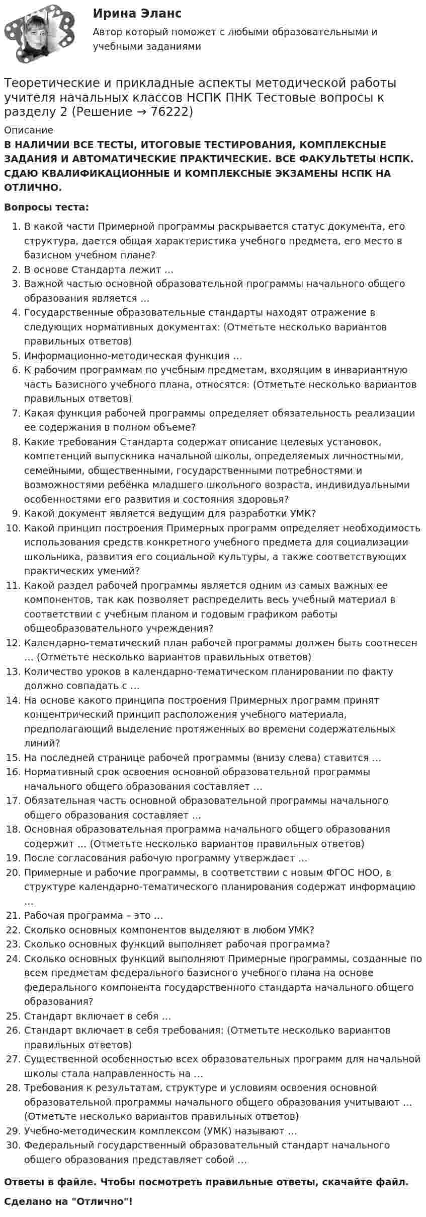      
            Описание
            В НАЛИЧИИ ВСЕ ТЕСТЫ, ИТОГОВЫЕ ТЕСТИРОВАНИЯ, КОМПЛЕКСНЫЕ ЗАДАНИЯ И АВТОМАТИЧЕСКИЕ ПРАКТИЧЕСКИЕ. ВСЕ ФАКУЛЬТЕТЫ НСПК. СДАЮ КВАЛИФИКАЦИОННЫЕ И КОМПЛЕКСНЫЕ ЭКЗАМЕНЫ НСПК НА ОТЛИЧНО.Вопросы теста:В какой части Примерной программы раскрывается статус документа, его структура, дается общая характеристика учебного предмета, его место в базисном учебном плане? В основе Стандарта лежит …Важной частью основной образовательной программы начального общего образования является …Государственные образовательные стандарты находят отражение в следующих нормативных документах: (Отметьте несколько вариантов правильных ответов) Информационно-методическая функция …К рабочим программам по учебным предметам, входящим в инвариантную часть Базисного учебного плана, относятся: (Отметьте несколько вариантов правильных ответов)Какая функция рабочей программы определяет обязательность реализации ее содержания в полном объеме? Какие требования Стандарта содержат описание целевых установок, компетенций выпускника начальной школы, определяемых личностными, семейными, общественными, государственными потребностями и возможностями ребёнка младшего школьного возраста, индивидуальными особенностями его развития и состояния здоровья? Какой документ является ведущим для разработки УМК? Какой принцип построения Примерных программ определяет необходимость использования средств конкретного учебного предмета для социализации школьника, развития его социальной культуры, а также соответствующих практических умений?Какой раздел рабочей программы является одним из самых важных ее компонентов, так как позволяет распределить весь учебный материал в соответствии с учебным планом и годовым графиком работы общеобразовательного учреждения? Календарно-тематический план рабочей программы должен быть соотнесен … (Отметьте несколько вариантов правильных ответов) Количество уроков в календарно-тематическом планировании по факту должно совпадать с … На основе какого принципа построения Примерных программ принят концентрический принцип расположения учебного материала, предполагающий выделение протяженных во времени содержательных линий? На последней странице рабочей программы (внизу слева) ставится … Нормативный срок освоения основной образовательной программы начального общего образования составляет …Обязательная часть основной образовательной программы начального общего образования составляет … Основная образовательная программа начального общего образования содержит … (Отметьте несколько вариантов правильных ответов) После согласования рабочую программу утверждает …Примерные и рабочие программы, в соответствии с новым ФГОС НОО, в структуре календарно-тематического планирования содержат информацию …Рабочая программа – это … Сколько основных компонентов выделяют в любом УМК? Сколько основных функций выполняет рабочая программа? Сколько основных функций выполняют Примерные программы, созданные по всем предметам федерального базисного учебного плана на основе федерального компонента государственного стандарта начального общего образования? Стандарт включает в себя …Стандарт включает в себя требования: (Отметьте несколько вариантов правильных ответов) Существенной особенностью всех образовательных программ для начальной школы стала направленность на …Требования к результатам, структуре и условиям освоения основной образовательной программы начального общего образования учитывают … (Отметьте несколько вариантов правильных ответов) Учебно-методическим комплексом (УМК) называют … Федеральный государственный образовательный стандарт начального общего образования представляет собой … Ответы в файле. Чтобы посмотреть правильные ответы, скачайте файл.Сделано на Отлично!   
            
            
            Теоретические и прикладные аспекты методической работы учителя начальных классов НСПК ПНК Тестовые вопросы к разделу 1Теоретические и прикладные аспекты методической работы учителя начальных классов НСПК ПНК Тестовые вопросы к разделу 2Теоретические и прикладные аспекты методической работы учителя начальных классов НСПК ПНК Тестовые вопросы к разделу 3Теоретические и прикладные аспекты методической работы учителя начальных классов НСПК ПНК Тестовые вопросы к разделу 4ТЕОРЕТИЧЕСКИЕ И ПРИКЛАДНЫЕ АСПЕКТЫ МЕТОДИЧЕСКОЙ РАБОТЫ УЧИТЕЛЯ НАЧАЛЬНЫХ КЛАССОВ (ПНК) ПРАКТИЧЕСКАЯ РАБОТА №1Теоретические и прикладные аспекты методической работы учителя начальных классов (ПНК) Практическое занятие 2Теоретические и прикладные аспекты методической работы учителя начальных классов (ПНК) тест 1Теоретические и прикладные аспекты методической работы педагога дополнительного образования (ПДО, 2 часть) Тест №5Теоретические и прикладные аспекты методической работы педагога дополнительного образования. Тест 2Теоретические и прикладные аспекты методической работы педагога дополнительного образования. Тест 3Теоретические и прикладные аспекты методической работы учителя начальных классов-  Комплексное заданиеТеоретические и прикладные аспекты методической работы учителя начальных классов (КП). Тестовые вопросы к разделу 1.Теоретические и прикладные аспекты методической работы учителя начальных классов (КП). Тестовые вопросы к разделу 2.Теоретические и прикладные аспекты методической работы учителя начальных классов (КП). Тестовые вопросы к разделу 3.