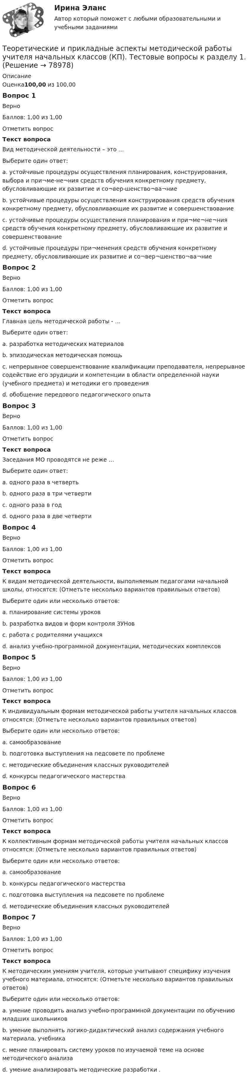      
            Описание
            Оценка100,00 из 100,00Вопрос 1ВерноБаллов: 1,00 из 1,00Отметить вопросТекст вопросаВид методической деятельности – это …Выберите один ответ:a. устойчивые процедуры осуществления планирования, конструирования, выбора и при¬ме-не¬ния средств обучения конкретному предмету, обусловливающие их развитие и со¬вер-шенство¬ва¬ние b. устойчивые процедуры осуществления конструирования средств обучения конкретному предмету, обусловливающие их развитие и совершенствованиеc. устойчивые процедуры осуществления планирования и при¬ме¬не¬ния средств обучения конкретному предмету, обусловливающие их развитие и совершенствованиеd. устойчивые процедуры при¬менения средств обучения конкретному предмету, обусловливающие их развитие и со¬вер¬шенство¬ва¬ниеВопрос 2ВерноБаллов: 1,00 из 1,00Отметить вопросТекст вопросаГлавная цель методической работы - …Выберите один ответ:a. разработка методических материаловb. эпизодическая методическая помощьc. непрерывное совершенствование квалификации преподавателя, непрерывное содействие его эрудиции и компетенции в области определенной науки (учебного предмета) и методики его проведения d. обобщение передового педагогического опытаВопрос 3ВерноБаллов: 1,00 из 1,00Отметить вопросТекст вопросаЗаседания МО проводятся не реже …Выберите один ответ:a. одного раза в четверть b. одного раза в три четвертиc. одного раза в годd. одного раза в две четвертиВопрос 4ВерноБаллов: 1,00 из 1,00Отметить вопросТекст вопросаК видам методической деятельности, выполняемым педагогами начальной школы, относятся: (Отметьте несколько вариантов правильных ответов)Выберите один или несколько ответов:a. планирование системы уроков b. разработка видов и форм контроля ЗУНов c. работа с родителями учащихсяd. анализ учебно-программной документации, методических комплексов Вопрос 5ВерноБаллов: 1,00 из 1,00Отметить вопросТекст вопросаК индивидуальным формам методической работы учителя начальных классов относятся: (Отметьте несколько вариантов правильных ответов)Выберите один или несколько ответов:a. самообразование b. подготовка выступления на педсовете по проблеме c. методические объединения классных руководителейd. конкурсы педагогического мастерстваВопрос 6ВерноБаллов: 1,00 из 1,00Отметить вопросТекст вопросаК коллективным формам методической работы учителя начальных классов относятся: (Отметьте несколько вариантов правильных ответов)Выберите один или несколько ответов:a. самообразованиеb. конкурсы педагогического мастерства c. подготовка выступления на педсовете по проблемеd. методические объединения классных руководителей Вопрос 7ВерноБаллов: 1,00 из 1,00Отметить вопросТекст вопросаК методическим умениям учителя, которые учитывают специфику изучения учебного материала, относятся: (Отметьте несколько вариантов правильных ответов)Выберите один или несколько ответов:a. умение проводить анализ учебно-программной документации по обучению младших школьниковb. умение выполнять логико-дидактический анализ содержания учебного материала, учебникаc. мение планировать систему уроков по изучаемой теме на основе методического анализа d. умение анализировать методические разработки .   
            
            
            Теоретические и прикладные аспекты методической работы учителя начальных классов-  Комплексное заданиеТеоретические и прикладные аспекты методической работы учителя начальных классов (КП). Тестовые вопросы к разделу 1.Теоретические и прикладные аспекты методической работы учителя начальных классов (КП). Тестовые вопросы к разделу 2.Теоретические и прикладные аспекты методической работы учителя начальных классов (КП). Тестовые вопросы к разделу 3.Теоретические и прикладные аспекты методической работы учителя начальных классов (КП). Тестовые вопросы к разделу 4.Теоретические и прикладные аспекты методической работы учителя начальных классов НСПК ПНК Тестовые вопросы к разделу 1Теоретические и прикладные аспекты методической работы учителя начальных классов НСПК ПНК Тестовые вопросы к разделу 2Теоретические и прикладные аспекты методической работы педагога дополнительного образования (ПДО, 1 часть) Тест №3Теоретические и прикладные аспекты методической работы педагога дополнительного образования (ПДО, 1 часть) Тест №3Теоретические и прикладные аспекты методической работы педагога дополнительного образования (ПДО, 2 часть) КомплексТеоретические и прикладные аспекты методической работы педагога дополнительного образования (ПДО, 2 часть) Комплексное заданиеТеоретические и прикладные аспекты методической работы педагога дополнительного образования (ПДО, 2 часть) Тест №4Теоретические и прикладные аспекты методической работы педагога дополнительного образования (ПДО, 2 часть) Тест №5Теоретические и прикладные аспекты методической работы педагога дополнительного образования. Тест 2
