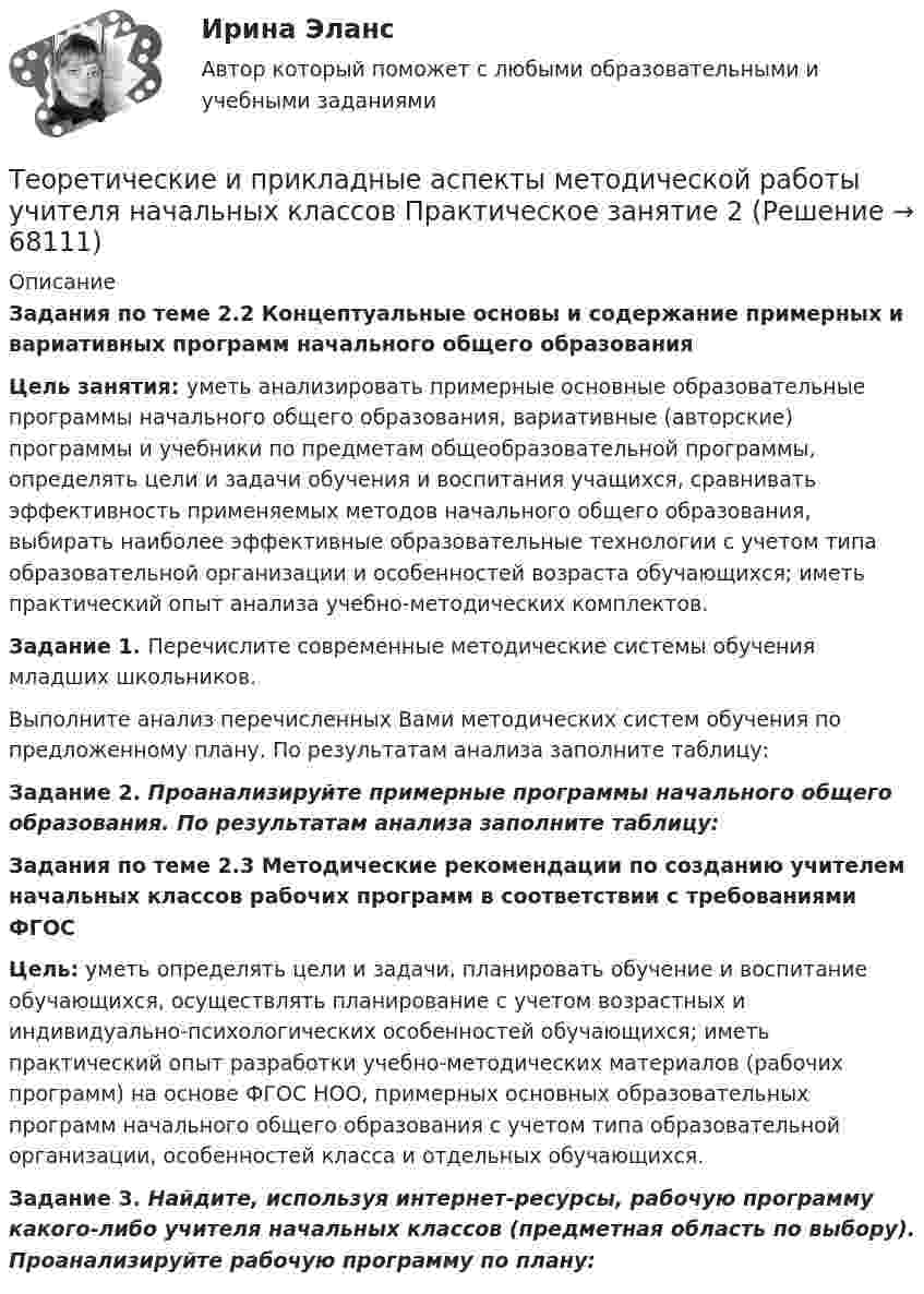      
            Описание
            Задания по теме 2.2 Концептуальные основы и содержание примерных и вариативных программ начального общего образованияЦель занятия: уметь анализировать примерные основные образовательные программы начального общего образования, вариативные (авторские) программы и учебники по предметам общеобразовательной программы, определять цели и задачи обучения и воспитания учащихся, сравнивать эффективность применяемых методов начального общего образования, выбирать наиболее эффективные образовательные технологии с учетом типа образовательной организации и особенностей возраста обучающихся; иметь практический опыт анализа учебно-методических комплектов.Задание 1. Перечислите современные методические системы обучения младших школьников.Выполните анализ перечисленных Вами методических систем обучения по предложенному плану. По результатам анализа заполните таблицу:Задание 2. Проанализируйте примерные программы начального общего образования. По результатам анализа заполните таблицу:Задания по теме 2.3 Методические рекомендации по созданию учителем начальных классов рабочих программ  в соответствии с требованиями ФГОСЦель: уметь определять цели и задачи, планировать обучение и воспитание обучающихся, осуществлять планирование с учетом возрастных и индивидуально-психологических особенностей обучающихся; иметь практический опыт разработки учебно-методических материалов (рабочих программ) на основе ФГОС НОО, примерных основных образовательных программ начального общего образования с учетом типа образовательной организации, особенностей класса и отдельных обучающихся.Задание 3. Найдите, используя интернет-ресурсы, рабочую программу какого-либо учителя начальных классов  (предметная область по выбору). Проанализируйте рабочую программу по плану:   
            
            
            Теоретические и прикладные аспекты методической работы учителя начальных классов Практическое занятие 1Теоретические и прикладные аспекты методической работы учителя начальных классов Практическое занятие 2Теоретические и прикладные аспекты методической работы учителя начальных классов-  Тестовые вопросы к разделу 1Теоретические и прикладные аспекты методической работы учителя начальных классов-  Тестовые вопросы к разделу 2Теоретические и прикладные аспекты методической работы учителя начальных классов-  Тестовые вопросы к разделу 3Теоретические и прикладные аспекты методической работы учителя начальных классов-  Тестовые вопросы к разделу 4Теоретические и прикладные аспекты метод. работы педагога доп. обр. НСПК ДО Тестовые вопросы к разделу 1Теоретические и прикладные аспекты методической работы учителя начальных классов НСПК ПНК Тестовые вопросы к разделу 1Теоретические и прикладные аспекты методической работы учителя начальных классов НСПК ПНК Тестовые вопросы к разделу 2Теоретические и прикладные аспекты методической работы учителя начальных классов НСПК ПНК Тестовые вопросы к разделу 3Теоретические и прикладные аспекты методической работы учителя начальных классов НСПК ПНК Тестовые вопросы к разделу 4ТЕОРЕТИЧЕСКИЕ И ПРИКЛАДНЫЕ АСПЕКТЫ МЕТОДИЧЕСКОЙ РАБОТЫ УЧИТЕЛЯ НАЧАЛЬНЫХ КЛАССОВ (ПНК) ПРАКТИЧЕСКАЯ РАБОТА №1Теоретические и прикладные аспекты методической работы учителя начальных классов (ПНК) Практическое занятие 2Теоретические и прикладные аспекты методической работы учителя начальных классов (ПНК) тест 1