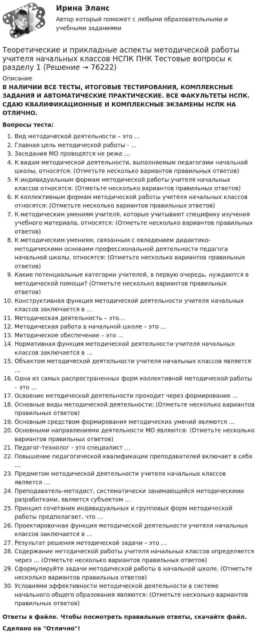      
            Описание
            В НАЛИЧИИ ВСЕ ТЕСТЫ, ИТОГОВЫЕ ТЕСТИРОВАНИЯ, КОМПЛЕКСНЫЕ ЗАДАНИЯ И АВТОМАТИЧЕСКИЕ ПРАКТИЧЕСКИЕ. ВСЕ ФАКУЛЬТЕТЫ НСПК. СДАЮ КВАЛИФИКАЦИОННЫЕ И КОМПЛЕКСНЫЕ ЭКЗАМЕНЫ НСПК НА ОТЛИЧНО.Вопросы теста:Вид методической деятельности – это …Главная цель методической работы - … Заседания МО проводятся не реже …К видам методической деятельности, выполняемым педагогами начальной школы, относятся: (Отметьте несколько вариантов правильных ответов)К индивидуальным формам методической работы учителя начальных классов относятся: (Отметьте несколько вариантов правильных ответов) К коллективным формам методической работы учителя начальных классов относятся: (Отметьте несколько вариантов правильных ответов) К методическим умениям учителя, которые учитывают специфику изучения учебного материала, относятся: (Отметьте несколько вариантов правильных ответов) К методическим умениям, связанным с овладением дидактико-методическими основами профессиональной деятельности педагога начальной школы, относятся: (Отметьте несколько вариантов правильных ответов) Какие потенциальные категории учителей, в первую очередь, нуждаются в методической помощи? (Отметьте несколько вариантов правильных ответов) Конструктивная функция методической деятельности учителя начальных классов заключается в …Методическая деятельность – это…Методическая работа в начальной школе – это … Методическое обеспечение – это … Нормативная функция методической деятельности учителя начальных классов заключается в …Объектом методической деятельности учителя начальных классов является …Одна из самых распространенных форм коллективной методической работы – это …Освоение методической деятельности проходит через формирование … Основные виды методической деятельности: (Отметьте несколько вариантов правильных ответов) Основным средством формирования методических умений являются … Основными направлениями деятельности МО являются: (Отметьте несколько вариантов правильных ответов) Педагог-технолог - это специалист …Повышение педагогической квалификации преподавателей включает в себя … Предметом методической деятельности учителя начальных классов является … Преподаватель-методист, систематически занимающийся методическими разработками, является субъектом …Принцип сочетания индивидуальных и групповых форм методической работы предполагает, что … Проектировочная функция методической деятельности учителя начальных классов заключается в … Результат решения методической задачи – это …Содержание методической работы учителя начальных классов определяется через … (Отметьте несколько вариантов правильных ответов) Сформулируйте задачи методической работы в начальной школе. (Отметьте несколько вариантов правильных ответов) Условиями эффективности методической деятельности в системе начального общего образования являются: (Отметьте несколько вариантов правильных ответов) Ответы в файле. Чтобы посмотреть правильные ответы, скачайте файл.Сделано на Отлично!   
            
            
            Теоретические и прикладные аспекты методической работы учителя начальных классов (КП). Тестовые вопросы к разделу 4.Теоретические и прикладные аспекты методической работы учителя начальных классов НСПК ПНК Тестовые вопросы к разделу 1Теоретические и прикладные аспекты методической работы учителя начальных классов НСПК ПНК Тестовые вопросы к разделу 2Теоретические и прикладные аспекты методической работы учителя начальных классов НСПК ПНК Тестовые вопросы к разделу 3Теоретические и прикладные аспекты методической работы учителя начальных классов НСПК ПНК Тестовые вопросы к разделу 4ТЕОРЕТИЧЕСКИЕ И ПРИКЛАДНЫЕ АСПЕКТЫ МЕТОДИЧЕСКОЙ РАБОТЫ УЧИТЕЛЯ НАЧАЛЬНЫХ КЛАССОВ (ПНК) ПРАКТИЧЕСКАЯ РАБОТА №1Теоретические и прикладные аспекты методической работы учителя начальных классов (ПНК) Практическое занятие 2Теоретические и прикладные аспекты методической работы педагога дополнительного образования (ПДО, 2 часть) Тест №4Теоретические и прикладные аспекты методической работы педагога дополнительного образования (ПДО, 2 часть) Тест №5Теоретические и прикладные аспекты методической работы педагога дополнительного образования. Тест 2Теоретические и прикладные аспекты методической работы педагога дополнительного образования. Тест 3Теоретические и прикладные аспекты методической работы учителя начальных классов-  Комплексное заданиеТеоретические и прикладные аспекты методической работы учителя начальных классов (КП). Тестовые вопросы к разделу 1.Теоретические и прикладные аспекты методической работы учителя начальных классов (КП). Тестовые вопросы к разделу 2.