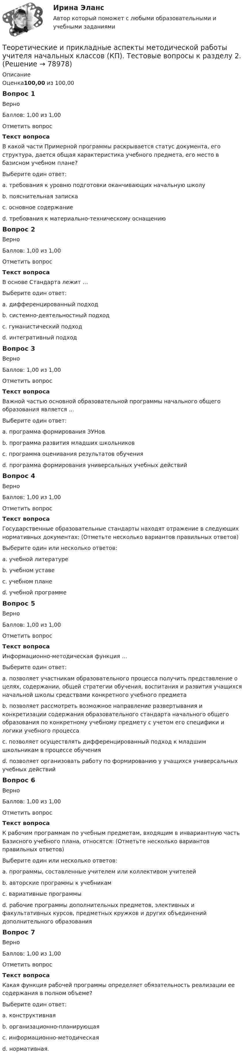      
            Описание
            Оценка100,00 из 100,00Вопрос 1ВерноБаллов: 1,00 из 1,00Отметить вопросТекст вопросаВ какой части Примерной программы раскрывается статус документа, его структура, дается общая характеристика учебного предмета, его место в базисном учебном плане?Выберите один ответ:a. требования к уровню подготовки оканчивающих начальную школуb. пояснительная записка c. основное содержаниеd. требования к материально-техническому оснащениюВопрос 2ВерноБаллов: 1,00 из 1,00Отметить вопросТекст вопросаВ основе Стандарта лежит …Выберите один ответ:a. дифференцированный подходb. системно-деятельностный подход c. гуманистический подходd. интегративный подходВопрос 3ВерноБаллов: 1,00 из 1,00Отметить вопросТекст вопросаВажной частью основной образовательной программы начального общего образования является …Выберите один ответ:a. программа формирования ЗУНовb. программа развития младших школьниковc. программа оценивания результатов обученияd. программа формирования универсальных учебных действий Вопрос 4ВерноБаллов: 1,00 из 1,00Отметить вопросТекст вопросаГосударственные образовательные стандарты находят отражение в следующих нормативных документах: (Отметьте несколько вариантов правильных ответов)Выберите один или несколько ответов:a. учебной литературе b. учебном уставеc. учебном плане d. учебной программе Вопрос 5ВерноБаллов: 1,00 из 1,00Отметить вопросТекст вопросаИнформационно-методическая функция …Выберите один ответ:a. позволяет участникам образовательного процесса получить представление о целях, содержании, общей стратегии обучения, воспитания и развития учащихся начальной школы средствами конкретного учебного предмета b. позволяет рассмотреть возможное направление развертывания и конкретизации содержания образовательного стандарта начального общего образования по конкретному учебному предмету с учетом его специфики и логики учебного процессаc. позволяет осуществлять дифференцированный подход к младшим школьникам в процессе обученияd. позволяет организовать работу по формированию у учащихся универсальных учебных действийВопрос 6ВерноБаллов: 1,00 из 1,00Отметить вопросТекст вопросаК рабочим программам по учебным предметам, входящим в инвариантную часть Базисного учебного плана, относятся: (Отметьте несколько вариантов правильных ответов)Выберите один или несколько ответов:a. программы, составленные учителем или коллективом учителей b. авторские программы к учебникам c. вариативные программыd. рабочие программы дополнительных предметов, элективных и факультативных курсов, предметных кружков и других объединений дополнительного образования Вопрос 7ВерноБаллов: 1,00 из 1,00Отметить вопросТекст вопросаКакая функция рабочей программы определяет обязательность реализации ее содержания в полном объеме?Выберите один ответ:a. конструктивнаяb. организационно-планирующаяc. информационно-методическаяd. нормативная.   
            
            
            Теоретические и прикладные аспекты методической работы учителя начальных классов (КП). Тестовые вопросы к разделу 1.Теоретические и прикладные аспекты методической работы учителя начальных классов (КП). Тестовые вопросы к разделу 2.Теоретические и прикладные аспекты методической работы учителя начальных классов (КП). Тестовые вопросы к разделу 3.Теоретические и прикладные аспекты методической работы учителя начальных классов (КП). Тестовые вопросы к разделу 4.Теоретические и прикладные аспекты методической работы учителя начальных классов НСПК ПНК Тестовые вопросы к разделу 1Теоретические и прикладные аспекты методической работы учителя начальных классов НСПК ПНК Тестовые вопросы к разделу 2Теоретические и прикладные аспекты методической работы учителя начальных классов НСПК ПНК Тестовые вопросы к разделу 3Теоретические и прикладные аспекты методической работы педагога дополнительного образования (ПДО, 1 часть) Тест №3Теоретические и прикладные аспекты методической работы педагога дополнительного образования (ПДО, 2 часть) КомплексТеоретические и прикладные аспекты методической работы педагога дополнительного образования (ПДО, 2 часть) Комплексное заданиеТеоретические и прикладные аспекты методической работы педагога дополнительного образования (ПДО, 2 часть) Тест №4Теоретические и прикладные аспекты методической работы педагога дополнительного образования (ПДО, 2 часть) Тест №5Теоретические и прикладные аспекты методической работы педагога дополнительного образования. Тест 2Теоретические и прикладные аспекты методической работы педагога дополнительного образования. Тест 3